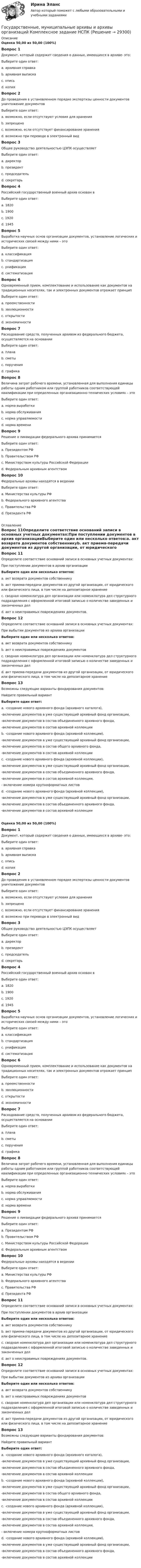      
          Описание
          Оценка 50,00 из 50,00 (100%)Вопрос 1Документ, который содержит сведения о данных, имеющихся в архиве- это:Выберите один ответ:a. архивная справка b. архивная выпискаc. описьd. копияВопрос 2До проведения в установленном порядке экспертизы ценности документов уничтожение документовВыберите один ответ:a. возможно, если отсутствуют условия для храненияb. запрещено c. возможно, если отсутствует финансирование храненияd. возможно при переводе в электронный видВопрос 3Общее руководство деятельностью ЦЭПК осуществляетВыберите один ответ:a. директорb. президентc. председатель d. секретарьВопрос 4Российский государственный военный архив основан вВыберите один ответ:a. 1820b. 1900c. 1920 d. 1945Вопрос 5Выработка научных основ организации документов, установление логических и исторических связей между ними – этоВыберите один ответ:a. классификация b. стандартизацияc. унификацияd. систематизацияВопрос 6Одновременный прием, комплектование и использование как документов на традиционных носителях, так и электронных документов отражает принципВыберите один ответ:a. преемственностиb. эволюционности c. открытостиd. экономичностиВопрос 7Расходование средств, полученных архивом из федерального бюджета, осуществляется на основанииВыберите один ответ:a. планаb. сметы c. порученияd. графикаВопрос 8Величина затрат рабочего времени, установленная для выполнения единицы работы одним работником или группой работников соответствующей квалификации при определенных организационно-технических условиях – этоВыберите один ответ:a. норма выработкиb. норма обслуживанияc. норма управляемостиd. норма времени Вопрос 9Решение о ликвидации федерального архива принимаетсяВыберите один ответ:a. Президентом РФb. Правительством РФc. Министерством культуры Российской Федерации d. Федеральным архивным агентствомВопрос 10Федеральные архивы находятся в веденииВыберите один ответ:a. Министерства культуры РФb. Федерального архивного агентства c. Правительства РФd. Президента РФ 
          Оглавление
          Вопрос 11Определите соответствие оснований записи в основных учетных документах:При поступлении документов в архив организацииВыберите один или несколько ответов:a. акт возврата документов собственникуb. акт приема-передачи документов из другой организации, от юридического или физического лица, в том числе на депозитарное хранение c. сводная номенклатура дел организации или номенклатура дел структурного подразделения с оформленной итоговой записью о количестве заведенных и законченных дел d. акт о неисправимых повреждениях документов.Вопрос 12Определите соответствие оснований записи в основных учетных документах:При выбытии документов из архива организацииВыберите один или несколько ответов:a. акт возврата документов собственнику b. акт о неисправимых повреждениях документов c. сводная номенклатура дел организации или номенклатура дел структурного подразделения с оформленной итоговой записью о количестве заведенных и законченных делd. акт приема-передачи документов из другой организации, от юридического или физического лица, в том числе на депозитарное хранениеВопрос 13Возможны следующие варианты фондирования документов:Найдите правильный вариантВыберите один ответ:a. -создание нового архивного фонда (архивного каталога),  -включение документов в уже существующий архивный фонд организации,-включение документов в состав объединенного архивного фонда,-включение документов в состав архивной коллекцииb. -создание нового архивного фонда (архивной коллекции),  -включение документов в уже существующий архивный фонд организации,-включение документов в состав общего архивного фонда,-включение документов в состав архивной коллекцииc. -создание нового архивного фонда (архивной коллекции),  -включение документов в уже существующий архивный фонд организации,-включение документов в состав объединенного архивного фонда,-включение документов в состав архивной коллекции,- включение номера крупноформатных листовd. -создание нового архивного фонда (архивной коллекции),  -включение документов в уже существующий архивный фонд организации,-включение документов в состав объединенного архивного фонда,-включение документов в состав архивной коллекции Оценка 50,00 из 50,00 (100%)Вопрос 1Документ, который содержит сведения о данных, имеющихся в архиве- это:Выберите один ответ:a. архивная справка b. архивная выпискаc. описьd. копияВопрос 2До проведения в установленном порядке экспертизы ценности документов уничтожение документовВыберите один ответ:a. возможно, если отсутствуют условия для храненияb. запрещено c. возможно, если отсутствует финансирование храненияd. возможно при переводе в электронный видВопрос 3Общее руководство деятельностью ЦЭПК осуществляетВыберите один ответ:a. директорb. президентc. председатель d. секретарьВопрос 4Российский государственный военный архив основан вВыберите один ответ:a. 1820b. 1900c. 1920 d. 1945Вопрос 5Выработка научных основ организации документов, установление логических и исторических связей между ними – этоВыберите один ответ:a. классификация b. стандартизацияc. унификацияd. систематизацияВопрос 6Одновременный прием, комплектование и использование как документов на традиционных носителях, так и электронных документов отражает принципВыберите один ответ:a. преемственностиb. эволюционности c. открытостиd. экономичностиВопрос 7Расходование средств, полученных архивом из федерального бюджета, осуществляется на основанииВыберите один ответ:a. планаb. сметы c. порученияd. графикаВопрос 8Величина затрат рабочего времени, установленная для выполнения единицы работы одним работником или группой работников соответствующей квалификации при определенных организационно-технических условиях – этоВыберите один ответ:a. норма выработкиb. норма обслуживанияc. норма управляемостиd. норма времени Вопрос 9Решение о ликвидации федерального архива принимаетсяВыберите один ответ:a. Президентом РФb. Правительством РФc. Министерством культуры Российской Федерации d. Федеральным архивным агентствомВопрос 10Федеральные архивы находятся в веденииВыберите один ответ:a. Министерства культуры РФb. Федерального архивного агентства c. Правительства РФd. Президента РФВопрос 11Определите соответствие оснований записи в основных учетных документах:При поступлении документов в архив организацииВыберите один или несколько ответов:a. акт возврата документов собственникуb. акт приема-передачи документов из другой организации, от юридического или физического лица, в том числе на депозитарное хранение c. сводная номенклатура дел организации или номенклатура дел структурного подразделения с оформленной итоговой записью о количестве заведенных и законченных дел d. акт о неисправимых повреждениях документов.Вопрос 12Определите соответствие оснований записи в основных учетных документах:При выбытии документов из архива организацииВыберите один или несколько ответов:a. акт возврата документов собственнику b. акт о неисправимых повреждениях документов c. сводная номенклатура дел организации или номенклатура дел структурного подразделения с оформленной итоговой записью о количестве заведенных и законченных делd. акт приема-передачи документов из другой организации, от юридического или физического лица, в том числе на депозитарное хранениеВопрос 13Возможны следующие варианты фондирования документов:Найдите правильный вариантВыберите один ответ:a. -создание нового архивного фонда (архивного каталога),  -включение документов в уже существующий архивный фонд организации,-включение документов в состав объединенного архивного фонда,-включение документов в состав архивной коллекцииb. -создание нового архивного фонда (архивной коллекции),  -включение документов в уже существующий архивный фонд организации,-включение документов в состав общего архивного фонда,-включение документов в состав архивной коллекцииc. -создание нового архивного фонда (архивной коллекции),  -включение документов в уже существующий архивный фонд организации,-включение документов в состав объединенного архивного фонда,-включение документов в состав архивной коллекции,- включение номера крупноформатных листовd. -создание нового архивного фонда (архивной коллекции),  -включение документов в уже существующий архивный фонд организации,-включение документов в состав объединенного архивного фонда,-включение документов в состав архивной коллекции  
            
            
            Государственные, муниципальные архивы и архивы организаций (ДОУА) Тестовые вопросы к разделу 5Государственные, муниципальные архивы и архивы организаций  Комплексное задание  НСПКГосударственные, муниципальные архивы и архивы организаций КОМПЛЕКС НСПКГосударственные, муниципальные архивы и архивы организаций КОМПЛЕКС НСПКГосударственные, муниципальные архивы и архивы организаций НСПК ДОУА Тестовые вопросы к разделу 1Государственные, муниципальные архивы и архивы организаций НСПК ДОУА Тестовые вопросы к разделу 2Государственные, муниципальные архивы и архивы организаций НСПК ДОУА Тестовые вопросы к разделу 3Государственные, муниципальные архивы и архивы организаций (ДОУА) Комплексное задание  НСПКГосударственные, муниципальные архивы и архивы организаций (ДОУА) Комплексное задание  НСПКГосударственные, муниципальные архивы и архивы организаций (ДОУА) Практическое занятие 1. Задания 1, 3, 4, 6, 7, 9, 10Государственные, муниципальные архивы и архивы организаций (ДОУА) Практическое занятие 2. Задания 1 - 6, 8, 10Государственные, муниципальные архивы и архивы организаций (ДОУА) Тестовые вопросы к разделу 1Государственные, муниципальные архивы и архивы организаций (ДОУА) Тестовые вопросы к разделу 2Государственные, муниципальные архивы и архивы организаций (ДОУА) Тестовые вопросы к разделу 3