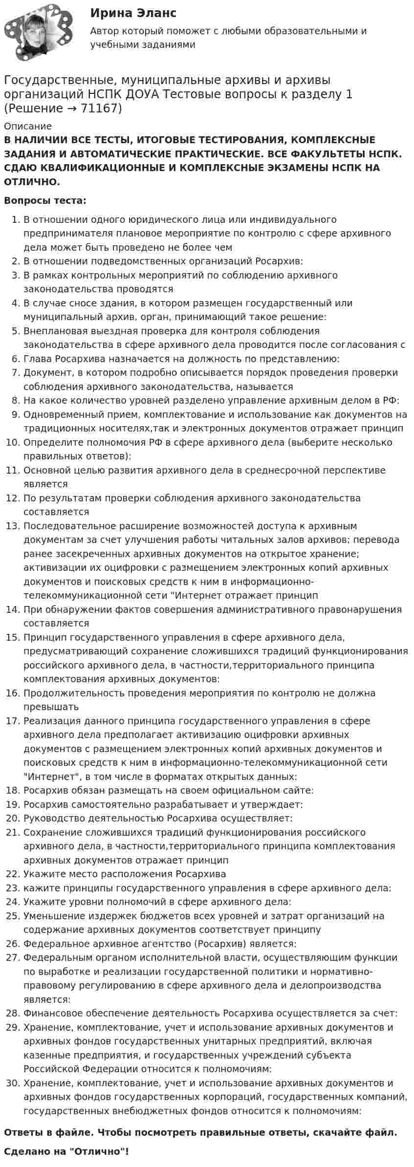      
            Описание
            В НАЛИЧИИ ВСЕ ТЕСТЫ, ИТОГОВЫЕ ТЕСТИРОВАНИЯ, КОМПЛЕКСНЫЕ ЗАДАНИЯ И АВТОМАТИЧЕСКИЕ ПРАКТИЧЕСКИЕ. ВСЕ ФАКУЛЬТЕТЫ НСПК. СДАЮ КВАЛИФИКАЦИОННЫЕ И КОМПЛЕКСНЫЕ ЭКЗАМЕНЫ НСПК НА ОТЛИЧНО.Вопросы теста:В отношении одного юридического лица или индивидуального предпринимателя плановое мероприятие по контролю с сфере архивного дела может быть проведено не более чемВ отношении подведомственных организаций Росархив:В рамках контрольных мероприятий по соблюдению архивного законодательства проводятся В случае сносе здания, в котором размещен государственный или муниципальный архив, орган, принимающий такое решение: Внеплановая выездная проверка для контроля соблюдения законодательства в сфере архивного дела проводится после согласования сГлава Росархива назначается на должность по представлению:Документ, в котором подробно описывается порядок проведения проверки соблюдения архивного законодательства, называется На какое количество уровней разделено управление архивным делом в РФ:Одновременный прием, комплектование и использование как документов на традиционных носителях,так и электронных документов отражает принцип Определите полномочия РФ в сфере архивного дела (выберите несколько правильных ответов):Основной целью развития архивного дела в среднесрочной перспективе являетсяПо результатам проверки соблюдения архивного законодательства составляетсяПоследовательное расширение возможностей доступа к архивным документам за счет улучшения работы читальных залов архивов; перевода ранее засекреченных архивных документов на открытое хранение; активизации их оцифровки с размещением электронных копий архивных документов и поисковых средств к ним в информационно-телекоммуникационной сети Интернет отражает принцип При обнаружении фактов совершения административного правонарушения составляется Принцип государственного управления в сфере архивного дела, предусматривающий сохранение сложившихся традиций функционирования российского архивного дела, в частности,территориального принципа комплектования архивных документов:Продолжительность проведения мероприятия по контролю не должна превышать Реализация данного принципа государственного управления в сфере архивного дела предполагает активизацию оцифровки архивных документов с размещением электронных копий архивных документов и поисковых средств к ним в информационно-телекоммуникационной сети Интернет, в том числе в форматах открытых данных:Росархив обязан размещать на своем официальном сайте:Росархив самостоятельно разрабатывает и утверждает: Руководство деятельностью Росархива осуществляет:Сохранение сложившихся традиций функционирования российского архивного дела, в частности,территориального принципа комплектования архивных документов отражает принципУкажите место расположения Росархива кажите принципы государственного управления в сфере архивного дела:Укажите уровни полномочий в сфере архивного дела:Уменьшение издержек бюджетов всех уровней и затрат организаций на содержание архивных документов соответствует принципу Федеральное архивное агентство (Росархив) является: Федеральным органом исполнительной власти, осуществляющим функции по выработке и реализации государственной политики и нормативно-правовому регулированию в сфере архивного дела и делопроизводства является: Финансовое обеспечение деятельность Росархива осуществляется за счет: Хранение, комплектование, учет и использование архивных документов и архивных фондов государственных унитарных предприятий, включая казенные предприятия, и государственных учреждений субъекта Российской Федерации относится к полномочиям: Хранение, комплектование, учет и использование архивных документов и архивных фондов государственных корпораций, государственных компаний, государственных внебюджетных фондов относится к полномочиям: Ответы в файле. Чтобы посмотреть правильные ответы, скачайте файл.Сделано на Отлично!   
            
            
            Государственные, муниципальные архивы и архивы организаций КОМПЛЕКС НСПКГосударственные, муниципальные архивы и архивы организаций НСПК ДОУА Тестовые вопросы к разделу 1Государственные, муниципальные архивы и архивы организаций НСПК ДОУА Тестовые вопросы к разделу 2Государственные, муниципальные архивы и архивы организаций НСПК ДОУА Тестовые вопросы к разделу 3Государственные, муниципальные архивы и архивы организаций НСПК ДОУА Тестовые вопросы к разделу 4Государственные, муниципальные архивы и архивы организаций НСПК ДОУА Тестовые вопросы к разделу 5Государственные, муниципальные архивы и архивы организаций Практическое занятие 1Государственные, муниципальные архивы и архивы организаций (ДОУА) Практическое занятие 2. Задания 1 - 6, 8, 10Государственные, муниципальные архивы и архивы организаций (ДОУА) Тестовые вопросы к разделу 1Государственные, муниципальные архивы и архивы организаций (ДОУА) Тестовые вопросы к разделу 2Государственные, муниципальные архивы и архивы организаций (ДОУА) Тестовые вопросы к разделу 3Государственные, муниципальные архивы и архивы организаций (ДОУА) Тестовые вопросы к разделу 4Государственные, муниципальные архивы и архивы организаций (ДОУА) Тестовые вопросы к разделу 5Государственные, муниципальные архивы и архивы организаций  Комплексное задание  НСПК