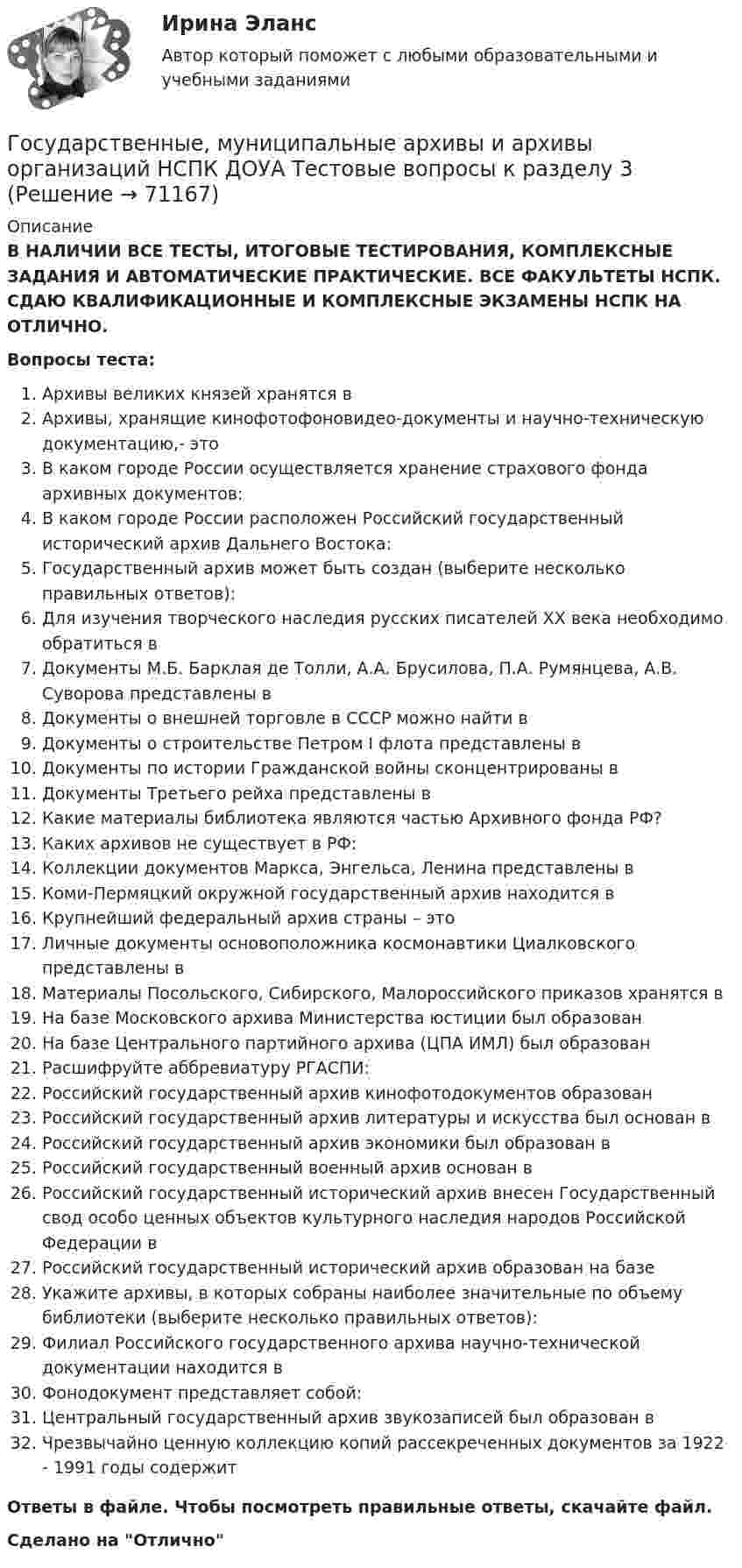      
            Описание
            В НАЛИЧИИ ВСЕ ТЕСТЫ, ИТОГОВЫЕ ТЕСТИРОВАНИЯ, КОМПЛЕКСНЫЕ ЗАДАНИЯ И АВТОМАТИЧЕСКИЕ ПРАКТИЧЕСКИЕ. ВСЕ ФАКУЛЬТЕТЫ НСПК. СДАЮ КВАЛИФИКАЦИОННЫЕ И КОМПЛЕКСНЫЕ ЭКЗАМЕНЫ НСПК НА ОТЛИЧНО.Вопросы теста:Архивы великих князей хранятся вАрхивы, хранящие кинофотофоновидео-документы и научно-техническую документацию,- это В каком городе России осуществляется хранение страхового фонда архивных документов: В каком городе России расположен Российский государственный исторический архив Дальнего Востока: Государственный архив может быть создан (выберите несколько правильных ответов):Для изучения творческого наследия русских писателей XX века необходимо обратиться вДокументы М.Б. Барклая де Толли, А.А. Брусилова, П.А. Румянцева, А.В. Суворова представлены в Документы о внешней торговле в СССР можно найти в Документы о строительстве Петром I флота представлены вДокументы по истории Гражданской войны сконцентрированы в Документы Третьего рейха представлены вКакие материалы библиотека являются частью Архивного фонда РФ? Каких архивов не существует в РФ:Коллекции документов Маркса, Энгельса, Ленина представлены вКоми-Пермяцкий окружной государственный архив находится в Крупнейший федеральный архив страны – этоЛичные документы основоположника космонавтики Циалковского представлены в Материалы Посольского, Сибирского, Малороссийского приказов хранятся вНа базе Московского архива Министерства юстиции был образован На базе Центрального партийного архива (ЦПА ИМЛ) был образованРасшифруйте аббревиатуру РГАСПИ:Российский государственный архив кинофотодокументов образованРоссийский государственный архив литературы и искусства был основан вРоссийский государственный архив экономики был образован вРоссийский государственный военный архив основан вРоссийский государственный исторический архив внесен Государственный свод особо ценных объектов культурного наследия народов Российской Федерации вРоссийский государственный исторический архив образован на базе Укажите архивы, в которых собраны наиболее значительные по объему библиотеки (выберите несколько правильных ответов):Филиал Российского государственного архива научно-технической документации находится в Фонодокумент представляет собой: Центральный государственный архив звукозаписей был образован в Чрезвычайно ценную коллекцию копий рассекреченных документов за 1922 - 1991 годы содержит Ответы в файле. Чтобы посмотреть правильные ответы, скачайте файл.Сделано на Отлично   
            
            
            Государственные, муниципальные архивы и архивы организаций НСПК ДОУА Тестовые вопросы к разделу 2Государственные, муниципальные архивы и архивы организаций НСПК ДОУА Тестовые вопросы к разделу 3Государственные, муниципальные архивы и архивы организаций НСПК ДОУА Тестовые вопросы к разделу 4Государственные, муниципальные архивы и архивы организаций НСПК ДОУА Тестовые вопросы к разделу 5Государственные, муниципальные архивы и архивы организаций Практическое занятие 1Государственные, муниципальные архивы и архивы организаций Практическое занятие 1. Задание 2 НСПКГосударственные, муниципальные архивы и архивы организаций Практическое занятие 1. Задание 5 НСПКГосударственные, муниципальные архивы и архивы организаций (ДОУА) Тестовые вопросы к разделу 2Государственные, муниципальные архивы и архивы организаций (ДОУА) Тестовые вопросы к разделу 3Государственные, муниципальные архивы и архивы организаций (ДОУА) Тестовые вопросы к разделу 4Государственные, муниципальные архивы и архивы организаций (ДОУА) Тестовые вопросы к разделу 5Государственные, муниципальные архивы и архивы организаций  Комплексное задание  НСПКГосударственные, муниципальные архивы и архивы организаций КОМПЛЕКС НСПКГосударственные, муниципальные архивы и архивы организаций КОМПЛЕКС НСПК