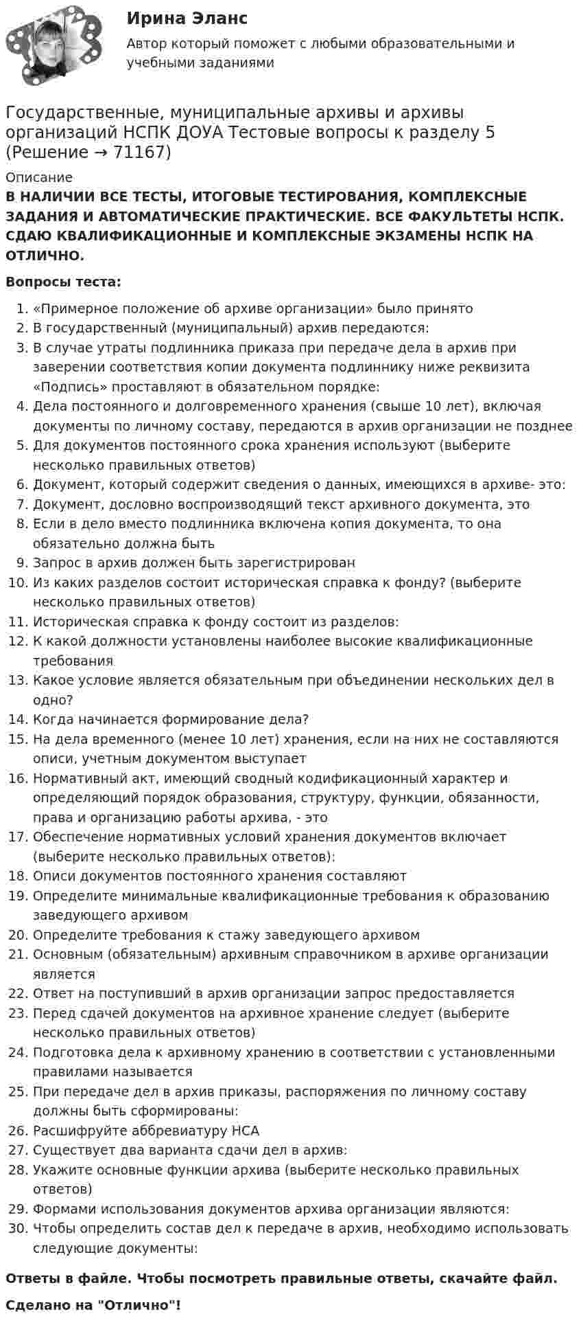      
            Описание
            В НАЛИЧИИ ВСЕ ТЕСТЫ, ИТОГОВЫЕ ТЕСТИРОВАНИЯ, КОМПЛЕКСНЫЕ ЗАДАНИЯ И АВТОМАТИЧЕСКИЕ ПРАКТИЧЕСКИЕ. ВСЕ ФАКУЛЬТЕТЫ НСПК. СДАЮ КВАЛИФИКАЦИОННЫЕ И КОМПЛЕКСНЫЕ ЭКЗАМЕНЫ НСПК НА ОТЛИЧНО.Вопросы теста:«Примерное положение об архиве организации» было принятоВ государственный (муниципальный) архив передаются:В случае утраты подлинника приказа при передаче дела в архив при заверении соответствия копии документа подлиннику ниже реквизита «Подпись» проставляют в обязательном порядке: Дела постоянного и долговременного хранения (свыше 10 лет), включая документы по личному составу, передаются в архив организации не позднее Для документов постоянного срока хранения используют (выберите несколько правильных ответов) Документ, который содержит сведения о данных, имеющихся в архиве- это:Документ, дословно воспроизводящий текст архивного документа, это Если в дело вместо подлинника включена копия документа, то она обязательно должна быть Запрос в архив должен быть зарегистрирован Из каких разделов состоит историческая справка к фонду? (выберите несколько правильных ответов)Историческая справка к фонду состоит из разделов:К какой должности установлены наиболее высокие квалификационные требования Какое условие является обязательным при объединении нескольких дел в одно? Когда начинается формирование дела?На дела временного (менее 10 лет) хранения, если на них не составляются описи, учетным документом выступаетНормативный акт, имеющий сводный кодификационный характер и определяющий порядок образования, структуру, функции, обязанности, права и организацию работы архива, - это Обеспечение нормативных условий хранения документов включает (выберите несколько правильных ответов):Описи документов постоянного хранения составляют Определите минимальные квалификационные требования к образованию заведующего архивом Определите требования к стажу заведующего архивом Основным (обязательным) архивным справочником в архиве организации являетсяОтвет на поступивший в архив организации запрос предоставляетсяПеред сдачей документов на архивное хранение следует (выберите несколько правильных ответов)Подготовка дела к архивному хранению в соответствии с установленными правилами называется При передаче дел в архив приказы, распоряжения по личному составу должны быть сформированы: Расшифруйте аббревиатуру НСАСуществует два варианта сдачи дел в архив: Укажите основные функции архива (выберите несколько правильных ответов)Формами использования документов архива организации являются: Чтобы определить состав дел к передаче в архив, необходимо использовать следующие документы: Ответы в файле. Чтобы посмотреть правильные ответы, скачайте файл.Сделано на Отлично!   
            
            
            Государственные, муниципальные архивы и архивы организаций НСПК ДОУА Тестовые вопросы к разделу 4Государственные, муниципальные архивы и архивы организаций НСПК ДОУА Тестовые вопросы к разделу 5Государственные, муниципальные архивы и архивы организаций Практическое занятие 1Государственные, муниципальные архивы и архивы организаций Практическое занятие 1. Задание 2 НСПКГосударственные, муниципальные архивы и архивы организаций Практическое занятие 1. Задание 5 НСПКГосударственные, муниципальные архивы и архивы организаций Практическое занятие 1. Задания 1,3,4,6,7,9,10 НСПКГосударственные, муниципальные архивы и архивы организаций Практическое занятие 2. Задание 7 НСПКГосударственные, муниципальные архивы и архивы организаций (ДОУА) Тестовые вопросы к разделу 4Государственные, муниципальные архивы и архивы организаций (ДОУА) Тестовые вопросы к разделу 5Государственные, муниципальные архивы и архивы организаций  Комплексное задание  НСПКГосударственные, муниципальные архивы и архивы организаций КОМПЛЕКС НСПКГосударственные, муниципальные архивы и архивы организаций КОМПЛЕКС НСПКГосударственные, муниципальные архивы и архивы организаций НСПК ДОУА Тестовые вопросы к разделу 1Государственные, муниципальные архивы и архивы организаций НСПК ДОУА Тестовые вопросы к разделу 2