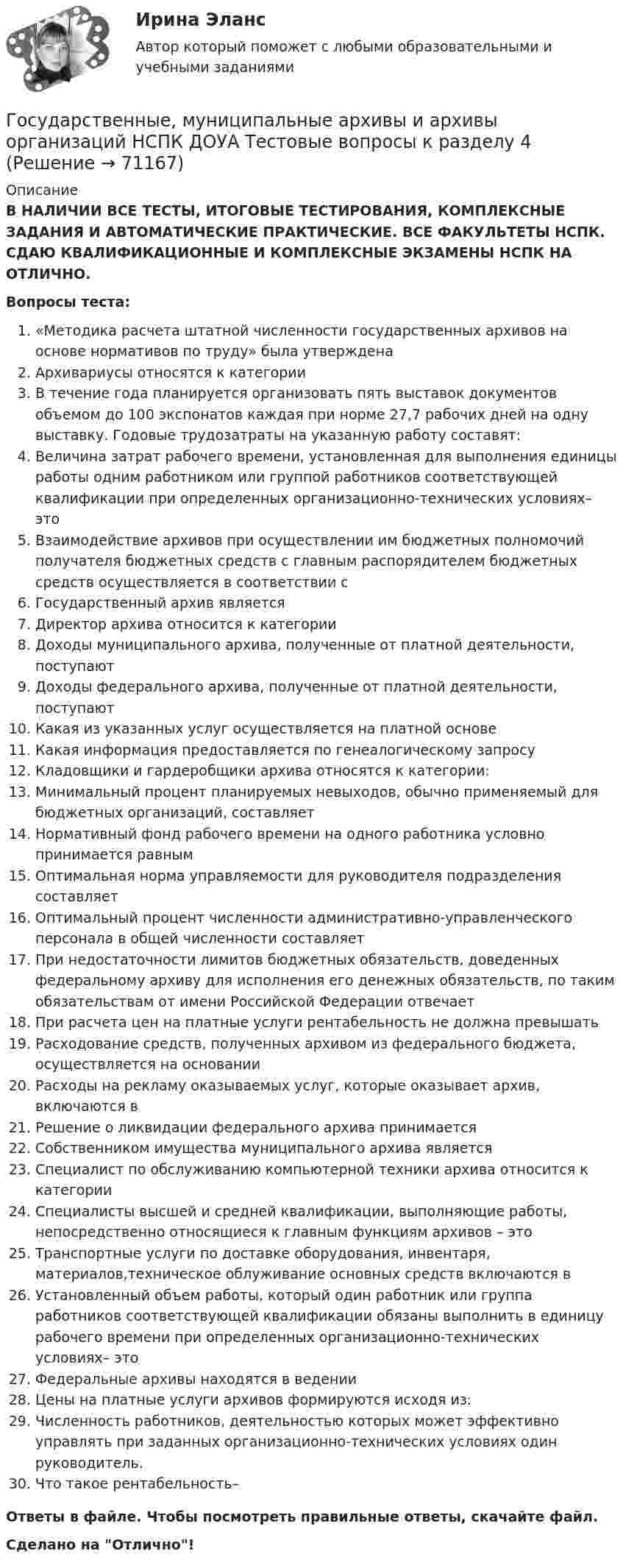      
            Описание
            В НАЛИЧИИ ВСЕ ТЕСТЫ, ИТОГОВЫЕ ТЕСТИРОВАНИЯ, КОМПЛЕКСНЫЕ ЗАДАНИЯ И АВТОМАТИЧЕСКИЕ ПРАКТИЧЕСКИЕ. ВСЕ ФАКУЛЬТЕТЫ НСПК. СДАЮ КВАЛИФИКАЦИОННЫЕ И КОМПЛЕКСНЫЕ ЭКЗАМЕНЫ НСПК НА ОТЛИЧНО.Вопросы теста:«Методика расчета штатной численности государственных архивов на основе нормативов по труду» была утвержденаАрхивариусы относятся к категорииВ течение года планируется организовать пять выставок документов объемом до 100 экспонатов каждая при норме 27,7 рабочих дней на одну выставку. Годовые трудозатраты на указанную работу составят: Величина затрат рабочего времени, установленная для выполнения единицы работы одним работником или группой работников соответствующей квалификации при определенных организационно-технических условиях– этоВзаимодействие архивов при осуществлении им бюджетных полномочий получателя бюджетных средств с главным распорядителем бюджетных средств осуществляется в соответствии с Государственный архив является Директор архива относится к категории Доходы муниципального архива, полученные от платной деятельности, поступают Доходы федерального архива, полученные от платной деятельности, поступаютКакая из указанных услуг осуществляется на платной основеКакая информация предоставляется по генеалогическому запросуКладовщики и гардеробщики архива относятся к категории:Минимальный процент планируемых невыходов, обычно применяемый для бюджетных организаций, составляетНормативный фонд рабочего времени на одного работника условно принимается равным Оптимальная норма управляемости для руководителя подразделения составляетОптимальный процент численности административно-управленческого персонала в общей численности составляетПри недостаточности лимитов бюджетных обязательств, доведенных федеральному архиву для исполнения его денежных обязательств, по таким обязательствам от имени Российской Федерации отвечаетПри расчета цен на платные услуги рентабельность не должна превышатьРасходование средств, полученных архивом из федерального бюджета, осуществляется на основанииРасходы на рекламу оказываемых услуг, которые оказывает архив, включаются в Решение о ликвидации федерального архива принимаетсяСобственником имущества муниципального архива являетсяСпециалист по обслуживанию компьютерной техники архива относится к категории Специалисты высшей и средней квалификации, выполняющие работы, непосредственно относящиеся к главным функциям архивов – этоТранспортные услуги по доставке оборудования, инвентаря, материалов,техническое облуживание основных средств включаются в Установленный объем работы, который один работник или группа работников соответствующей квалификации обязаны выполнить в единицу рабочего времени при определенных организационно-технических условиях– этоФедеральные архивы находятся в веденииЦены на платные услуги архивов формируются исходя из: Численность работников, деятельностью которых может эффективно управлять при заданных организационно-технических условиях один руководитель.Что такое рентабельность–Ответы в файле. Чтобы посмотреть правильные ответы, скачайте файл.Сделано на Отлично!   
            
            
            Государственные, муниципальные архивы и архивы организаций НСПК ДОУА Тестовые вопросы к разделу 3Государственные, муниципальные архивы и архивы организаций НСПК ДОУА Тестовые вопросы к разделу 4Государственные, муниципальные архивы и архивы организаций НСПК ДОУА Тестовые вопросы к разделу 5Государственные, муниципальные архивы и архивы организаций Практическое занятие 1Государственные, муниципальные архивы и архивы организаций Практическое занятие 1. Задание 2 НСПКГосударственные, муниципальные архивы и архивы организаций Практическое занятие 1. Задание 5 НСПКГосударственные, муниципальные архивы и архивы организаций Практическое занятие 1. Задания 1,3,4,6,7,9,10 НСПКГосударственные, муниципальные архивы и архивы организаций (ДОУА) Тестовые вопросы к разделу 3Государственные, муниципальные архивы и архивы организаций (ДОУА) Тестовые вопросы к разделу 4Государственные, муниципальные архивы и архивы организаций (ДОУА) Тестовые вопросы к разделу 5Государственные, муниципальные архивы и архивы организаций  Комплексное задание  НСПКГосударственные, муниципальные архивы и архивы организаций КОМПЛЕКС НСПКГосударственные, муниципальные архивы и архивы организаций КОМПЛЕКС НСПКГосударственные, муниципальные архивы и архивы организаций НСПК ДОУА Тестовые вопросы к разделу 1