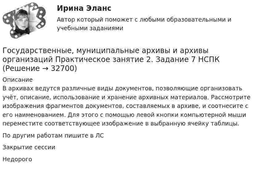     
          Описание
          В архивах ведутся различные виды документов, позволяющие организовать учёт, описание, использование и хранение архивных материалов. Рассмотрите изображения фрагментов документов, составляемых в архиве, и соотнесите с его наименованием. Для этого с помощью левой кнопки компьютерной мыши переместите соответствующее изображение в выбранную ячейку таблицы.По другим работам пишите в ЛСЗакрытие сессииНедорого  
            
            
            Государственные, муниципальные архивы и архивы организаций Практическое занятие 1. Задания 1,3,4,6,7,9,10 НСПКГосударственные, муниципальные архивы и архивы организаций Практическое занятие 2. Задание 7 НСПКГосударственные, муниципальные архивы и архивы организаций Практическое занятие 2. Задания 1-6,8,10Государственные, муниципальные архивы и архивы организаций Практическое занятие 3Государственные, муниципальные архивы и архивы организаций Практическое занятие 3 НСПКГосударственные, муниципальные архивы и архивы организаций  Практическое занятие 3  НСПКГосударственные, муниципальные архивы и архивы организаций  ТЕСТ 1   НСПКГосударственные, муниципальные архивы и архивы организаций НСПК ДОУА Тестовые вопросы к разделу 1Государственные, муниципальные архивы и архивы организаций НСПК ДОУА Тестовые вопросы к разделу 2Государственные, муниципальные архивы и архивы организаций НСПК ДОУА Тестовые вопросы к разделу 3Государственные, муниципальные архивы и архивы организаций НСПК ДОУА Тестовые вопросы к разделу 4Государственные, муниципальные архивы и архивы организаций НСПК ДОУА Тестовые вопросы к разделу 5Государственные, муниципальные архивы и архивы организаций Практическое занятие 1Государственные, муниципальные архивы и архивы организаций Практическое занятие 1. Задание 2 НСПК