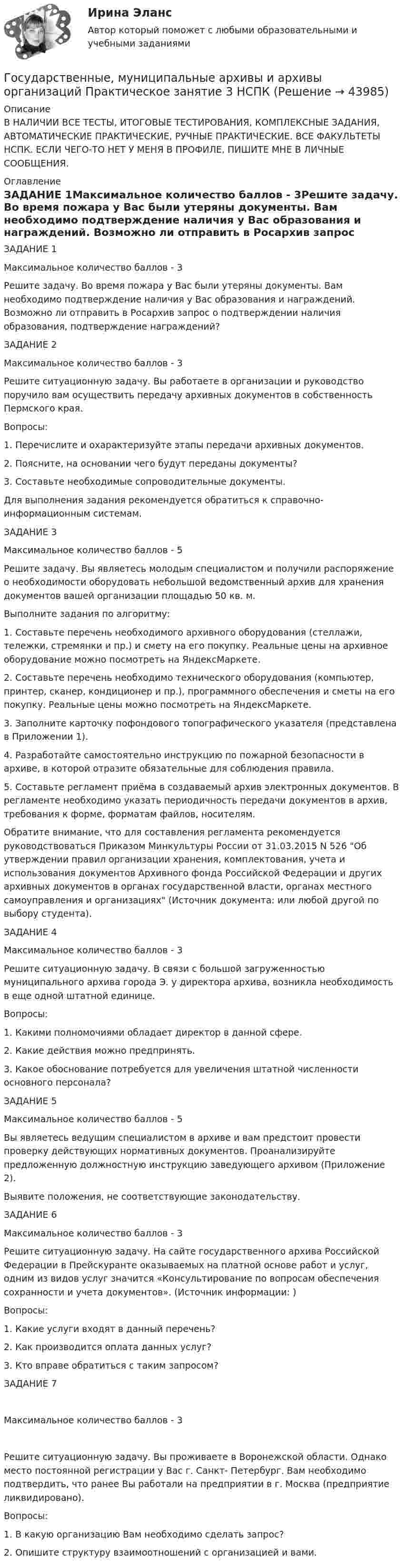      
            Описание
            В НАЛИЧИИ ВСЕ ТЕСТЫ, ИТОГОВЫЕ ТЕСТИРОВАНИЯ, КОМПЛЕКСНЫЕ ЗАДАНИЯ, АВТОМАТИЧЕСКИЕ ПРАКТИЧЕСКИЕ, РУЧНЫЕ ПРАКТИЧЕСКИЕ. ВСЕ ФАКУЛЬТЕТЫ НСПК. ЕСЛИ ЧЕГО-ТО НЕТ У МЕНЯ В ПРОФИЛЕ, ПИШИТЕ МНЕ В ЛИЧНЫЕ СООБЩЕНИЯ. 
            Оглавление
            ЗАДАНИЕ 1Максимальное количество баллов - 3Решите задачу. Во время пожара у Вас были утеряны документы. Вам необходимо подтверждение наличия у Вас образования и награждений. Возможно ли отправить в Росархив запрос о подтверждении наличия образования, подтверждение награждений?ЗАДАНИЕ 2Максимальное количество баллов - 3Решите ситуационную задачу. Вы работаете в организации и руководство поручило вам осуществить передачу архивных документов в собственность Пермского края.Вопросы:1. Перечислите и охарактеризуйте этапы передачи архивных документов.2. Поясните, на основании чего будут переданы документы?3. Составьте необходимые сопроводительные документы.Для выполнения задания рекомендуется обратиться к справочно-информационным системам.ЗАДАНИЕ 3Максимальное количество баллов - 5Решите задачу. Вы являетесь молодым специалистом и получили распоряжение о необходимости оборудовать небольшой ведомственный архив для хранения документов вашей организации площадью 50 кв. м.Выполните задания по алгоритму:1. Составьте перечень необходимого архивного оборудования (стеллажи, тележки, стремянки и пр.) и смету на его покупку. Реальные цены на архивное оборудование можно посмотреть на ЯндексМаркете.2. Составьте перечень необходимо технического оборудования (компьютер, принтер, сканер, кондиционер и пр.), программного обеспечения и сметы на его покупку. Реальные цены можно посмотреть на ЯндексМаркете.3. Заполните карточку пофондового топографического указателя (представлена в Приложении 1).4. Разработайте самостоятельно инструкцию по пожарной безопасности в архиве, в которой отразите обязательные для соблюдения правила.5. Составьте регламент приёма в создаваемый архив электронных документов. В регламенте необходимо указать периодичность передачи документов в архив, требования к форме, форматам файлов, носителям.Обратите внимание, что для составления регламента рекомендуется руководствоваться Приказом Минкультуры России от 31.03.2015 N 526 Об утверждении правил организации хранения, комплектования, учета и использования документов Архивного фонда Российской Федерации и других архивных документов в органах государственной власти, органах местного самоуправления и организациях (Источник документа:  или любой другой по выбору студента).ЗАДАНИЕ 4Максимальное количество баллов - 3Решите ситуационную задачу. В связи с большой загруженностью муниципального архива города Э. у директора архива, возникла необходимость в еще одной штатной единице.Вопросы:1. Какими полномочиями обладает директор в данной сфере.2. Какие действия можно предпринять.3. Какое обоснование потребуется для увеличения штатной численности основного персонала?ЗАДАНИЕ 5Максимальное количество баллов - 5Вы являетесь ведущим специалистом в архиве и вам предстоит провести проверку действующих нормативных документов. Проанализируйте предложенную должностную инструкцию заведующего архивом (Приложение 2).Выявите положения, не соответствующие законодательству.ЗАДАНИЕ 6Максимальное количество баллов - 3Решите ситуационную задачу. На сайте государственного архива Российской Федерации в Прейскуранте оказываемых на платной основе работ и услуг, одним из видов услуг значится «Консультирование по вопросам обеспечения сохранности и учета документов». (Источник информации: )Вопросы:1. Какие услуги входят в данный перечень?2. Как производится оплата данных услуг?3. Кто вправе обратиться с таким запросом?ЗАДАНИЕ 7Максимальное количество баллов - 3Решите ситуационную задачу. Вы проживаете в Воронежской области. Однако место постоянной регистрации у Вас г. Санкт- Петербург. Вам необходимо подтвердить, что ранее Вы работали на предприятии в г. Москва (предприятие ликвидировано).Вопросы:1. В какую организацию Вам необходимо сделать запрос?2. Опишите структуру взаимоотношений с организацией и вами. 
            
            
            Государственные, муниципальные архивы и архивы организаций Практическое занятие 3Государственные, муниципальные архивы и архивы организаций Практическое занятие 3 НСПКГосударственные, муниципальные архивы и архивы организаций  Практическое занятие 3  НСПКГосударственные, муниципальные архивы и архивы организаций  ТЕСТ 1   НСПКГосударственные, муниципальные архивы и архивы организаций ТЕСТ 2      НСПКГосударственные, муниципальные архивы и архивы организаций ТЕСТ-3   НСПКГосударственные, муниципальные архивы и архивы организаций  ТЕСТ-4   НСПКГосударственные, муниципальные архивы и архивы организаций НСПК ДОУА Тестовые вопросы к разделу 4Государственные, муниципальные архивы и архивы организаций НСПК ДОУА Тестовые вопросы к разделу 5Государственные, муниципальные архивы и архивы организаций Практическое занятие 1Государственные, муниципальные архивы и архивы организаций Практическое занятие 1. Задание 2 НСПКГосударственные, муниципальные архивы и архивы организаций Практическое занятие 1. Задание 5 НСПКГосударственные, муниципальные архивы и архивы организаций Практическое занятие 1. Задания 1,3,4,6,7,9,10 НСПКГосударственные, муниципальные архивы и архивы организаций Практическое занятие 2. Задание 7 НСПК