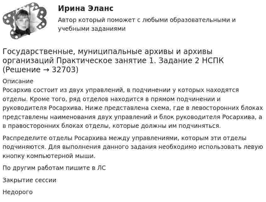     
          Описание
          Росархив состоит из двух управлений, в подчинении у которых находятся отделы. Кроме того, ряд отделов находится в прямом подчинении и руководителя Росархива. Ниже представлена схема, где в левосторонних блоках представлены наименования двух управлений и блок руководителя Росархива, а в правосторонних блоках отделы, которые должны им подчиняться.Распределите отделы Росархива между управлениями, которым эти отделы подчиняются. Для выполнения данного задания необходимо использовать левую кнопку компьютерной мыши.По другим работам пишите в ЛСЗакрытие сессииНедорого  
            
            
            Государственные, муниципальные архивы и архивы организаций Практическое занятие 1Государственные, муниципальные архивы и архивы организаций Практическое занятие 1. Задание 2 НСПКГосударственные, муниципальные архивы и архивы организаций Практическое занятие 1. Задание 5 НСПКГосударственные, муниципальные архивы и архивы организаций Практическое занятие 1. Задания 1,3,4,6,7,9,10 НСПКГосударственные, муниципальные архивы и архивы организаций Практическое занятие 2. Задание 7 НСПКГосударственные, муниципальные архивы и архивы организаций Практическое занятие 2. Задания 1-6,8,10Государственные, муниципальные архивы и архивы организаций Практическое занятие 3Государственные, муниципальные архивы и архивы организаций  Комплексное задание  НСПКГосударственные, муниципальные архивы и архивы организаций КОМПЛЕКС НСПКГосударственные, муниципальные архивы и архивы организаций КОМПЛЕКС НСПКГосударственные, муниципальные архивы и архивы организаций НСПК ДОУА Тестовые вопросы к разделу 1Государственные, муниципальные архивы и архивы организаций НСПК ДОУА Тестовые вопросы к разделу 2Государственные, муниципальные архивы и архивы организаций НСПК ДОУА Тестовые вопросы к разделу 3Государственные, муниципальные архивы и архивы организаций НСПК ДОУА Тестовые вопросы к разделу 4