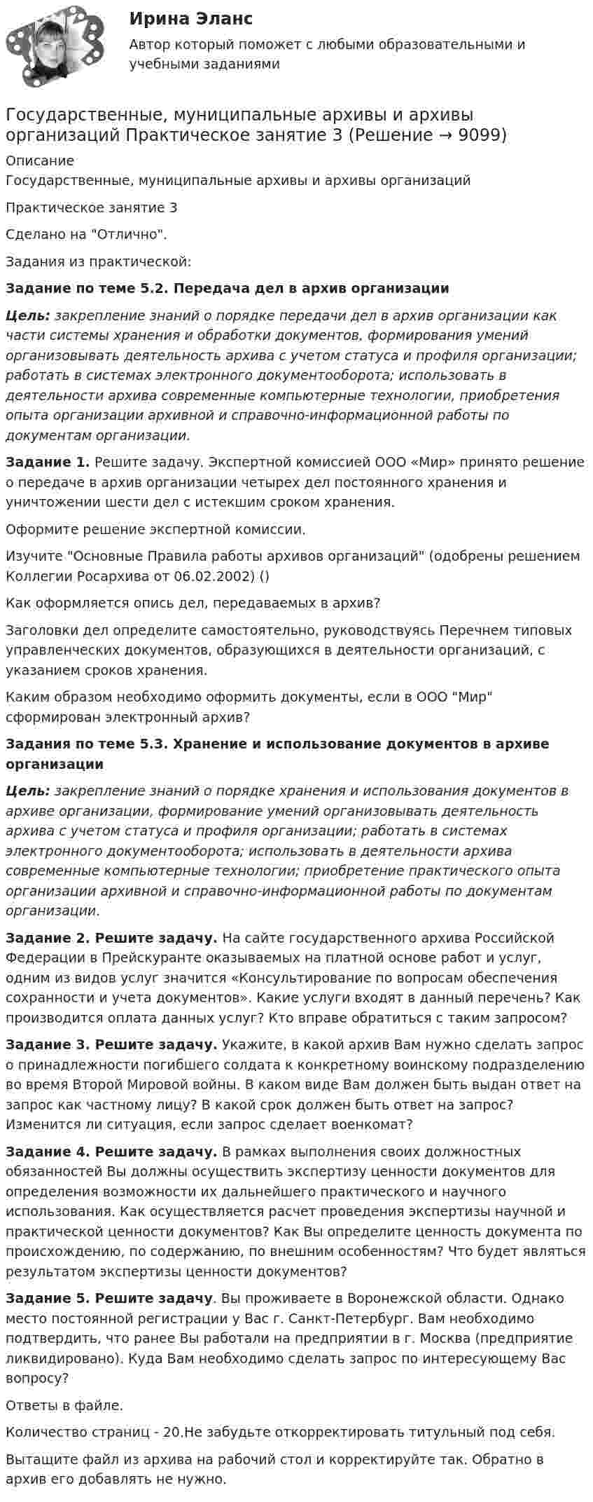      
          Описание
          Государственные, муниципальные архивы и архивы организаций Практическое занятие 3Сделано на Отлично.Задания из практической:Задание по теме 5.2. Передача дел в архив организации Цель: закрепление знаний о порядке передачи дел в архив организации как части системы хранения и обработки документов, формирования умений организовывать деятельность архива с учетом статуса и профиля организации; работать в системах электронного документооборота; использовать в деятельности архива современные компьютерные технологии, приобретения опыта организации архивной и справочно-информационной работы по документам организации.Задание 1. Решите задачу. Экспертной комиссией ООО «Мир» принято решение о передаче в архив организации четырех дел постоянного хранения и уничтожении шести дел с истекшим сроком хранения.Оформите решение экспертной комиссии.Изучите Основные Правила работы архивов организаций (одобрены решением Коллегии Росархива от 06.02.2002) ()Как оформляется опись дел, передаваемых в архив?Заголовки дел определите самостоятельно, руководствуясь Перечнем типовых управленческих документов, образующихся в деятельности организаций, с указанием сроков хранения.Каким образом необходимо оформить документы, если в ООО Мир сформирован электронный архив?Задания по теме 5.3. Хранение и использование документов в архиве организации Цель: закрепление знаний о порядке хранения и использования документов в архиве организации, формирование умений организовывать деятельность архива с учетом статуса и профиля организации; работать в системах электронного документооборота; использовать в деятельности архива современные компьютерные технологии; приобретение практического опыта организации архивной и справочно-информационной работы по документам организации.Задание 2. Решите задачу. На сайте государственного архива Российской Федерации в Прейскуранте оказываемых на платной основе работ и услуг, одним из видов услуг значится «Консультирование по вопросам обеспечения сохранности и учета документов». Какие услуги входят в данный перечень? Как производится оплата данных услуг? Кто вправе обратиться с таким запросом?Задание 3. Решите задачу. Укажите, в какой архив Вам нужно сделать запрос о принадлежности погибшего солдата к конкретному воинскому подразделению во время Второй Мировой войны. В каком виде Вам должен быть выдан ответ на запрос как частному лицу? В какой срок должен быть ответ на запрос? Изменится ли ситуация, если запрос сделает военкомат?Задание 4. Решите задачу. В рамках выполнения своих должностных обязанностей Вы должны осуществить экспертизу ценности документов для определения возможности их дальнейшего практического и научного использования. Как осуществляется расчет проведения экспертизы научной и практической ценности документов? Как Вы определите ценность документа по происхождению, по содержанию, по внешним особенностям? Что будет являться результатом экспертизы ценности документов?Задание 5. Решите задачу. Вы проживаете в Воронежской области. Однако место постоянной регистрации у Вас г. Санкт-Петербург. Вам необходимо подтвердить, что ранее Вы работали на предприятии в г. Москва (предприятие ликвидировано). Куда Вам необходимо сделать запрос по интересующему Вас вопросу?Ответы в файле.Количество страниц - 20.Не забудьте откорректировать титульный под себя. Вытащите файл из архива на рабочий стол и корректируйте так. Обратно в архив его добавлять не нужно.   
            
            
            Государственные, муниципальные архивы и архивы организаций Практическое занятие 2. Задания 1-6,8,10Государственные, муниципальные архивы и архивы организаций Практическое занятие 3Государственные, муниципальные архивы и архивы организаций Практическое занятие 3 НСПКГосударственные, муниципальные архивы и архивы организаций  Практическое занятие 3  НСПКГосударственные, муниципальные архивы и архивы организаций  ТЕСТ 1   НСПКГосударственные, муниципальные архивы и архивы организаций ТЕСТ 2      НСПКГосударственные, муниципальные архивы и архивы организаций ТЕСТ-3   НСПКГосударственные, муниципальные архивы и архивы организаций НСПК ДОУА Тестовые вопросы к разделу 3Государственные, муниципальные архивы и архивы организаций НСПК ДОУА Тестовые вопросы к разделу 4Государственные, муниципальные архивы и архивы организаций НСПК ДОУА Тестовые вопросы к разделу 5Государственные, муниципальные архивы и архивы организаций Практическое занятие 1Государственные, муниципальные архивы и архивы организаций Практическое занятие 1. Задание 2 НСПКГосударственные, муниципальные архивы и архивы организаций Практическое занятие 1. Задание 5 НСПКГосударственные, муниципальные архивы и архивы организаций Практическое занятие 1. Задания 1,3,4,6,7,9,10 НСПК