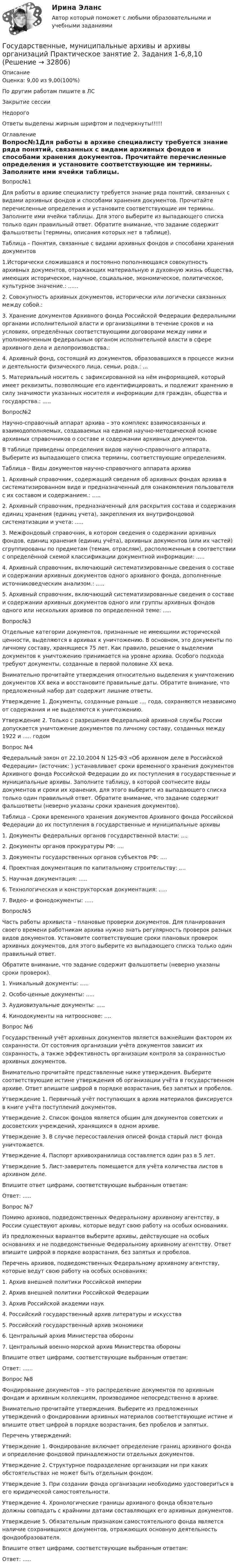     
          Описание
          Оценка: 9,00 из 9,00(100%)По другим работам пишите в ЛСЗакрытие сессииНедорогоОтветы выделены жирным шрифтом и подчеркнуты!!!!! 
          Оглавление
          Вопрос№1Для работы в архиве специалисту требуется знание ряда понятий, связанных с видами архивных фондов и способами хранения документов. Прочитайте перечисленные определения и установите соответствующие им термины. Заполните ими ячейки таблицы. Для этого выберите из выпадающего списка только один правильный ответ. Обратите внимание, что задание содержит фальшответы (термины, описания которых нет в таблице).Таблица – Понятия, связанные с видами архивных фондов и способами хранения документов1.Исторически сложившаяся и постоянно пополняющаяся совокупность архивных документов, отражающих материальную и духовную жизнь общества, имеющих историческое, научное, социальное, экономическое, политическое, культурное значение.: ......2. Совокупность архивных документов, исторически или логически связанных между собой.: 3. Хранение документов Архивного фонда Российской Федерации федеральными органами исполнительной власти и организациями в течение сроков и на условиях, определённых соответствующими договорами между ними и уполномоченным федеральным органом исполнительной власти в сфере архивного дела и делопроизводства.: 4. Архивный фонд, состоящий из документов, образовавшихся в процессе жизни и деятельности физического лица, семьи, рода.: ...5. Материальный носитель с зафиксированной на нём информацией, который имеет реквизиты, позволяющие его идентифицировать, и подлежит хранению в силу значимости указанных носителя и информации для граждан, общества и государства.: .....Вопрос№2Научно-справочный аппарат архива – это комплекс взаимосвязанных и взаимодополняемых, создаваемых на единой научно-методической основе архивных справочников о составе и содержании архивных документов.В таблице приведены определения видов научно-справочного аппарата. Выберите из выпадающего списка термины, соответствующие определениям.Таблица – Виды документов научно-справочного аппарата архива1.	Архивный справочник, содержащий сведения об архивных фондах архива в систематизированном виде и предназначенный для ознакомления пользователя с их составом и содержанием.: .....2.	Архивный справочник, предназначенный для раскрытия состава и содержания единиц хранения (единиц учета), закрепления их внутрифондовой систематизации и учета: .....3.	Межфондовый справочник, в котором сведения о содержании архивных фондов, единиц хранения (единиц учёта), архивных документов (или их частей) сгруппированы по предметам (темам, отраслям), расположенным в соответствии с определённой схемой классификации документной информации: .....4.	Архивный справочник, включающий систематизированные сведения о составе и содержании архивных документов одного архивного фонда, дополненные источниковедческим анализом.: .....5.	Архивный справочник, включающий систематизированные сведения о составе и содержании архивных документов одного или группы архивных фондов одного или нескольких архивов по определенной теме: .....Вопрос№3Отдельные категории документов, признанные не имеющими исторической ценности, выделяются в архивах к уничтожению. В основном, это документы по личному составу, хранящиеся 75 лет. Как правило, решение о выделении документов к уничтожению принимается на уровне архива. Особого подхода требуют документы, созданные в первой половине XX века.Внимательно прочитайте утверждения относительно выделения к уничтожению документов XX века и восстановите правильные даты. Обратите внимание, что предложенный набор дат содержит лишние ответы.Утверждение 1. Документы, созданные раньше .... года, сохраняются независимо от содержания и не выделяются к уничтожению.Утверждение 2. Только с разрешения Федеральной архивной службы России допускается уничтожение документов по личному составу, созданных между 1922 и ..... годомВопрос №4Федеральный закон от 22.10.2004 N 125-ФЗ «Об архивном деле в Российской Федерации» (источник: ) устанавливает сроки временного хранения документов Архивного фонда Российской Федерации до их поступления в государственные и муниципальные архивы. Заполните таблицу, в которой соотнесите виды документов и сроки их хранения, для этого выберите из выпадающего списка только один правильный ответ. Обратите внимание, что задание содержит фальшответы (неверно указаны сроки хранения документов).Таблица – Сроки временного хранения документов Архивного фонда Российской Федерации до их поступления в государственные и муниципальные архивы1.	Документы федеральных органов государственной власти: ....2.	Документы органов прокуратуры РФ: ....3.	Документы государственных органов субъектов РФ: ....4.	Проектная документация по капитальному строительству: ....5.	Научная документация: .....6. Технологическая и конструкторская документация: .....7.	Видео- и фонодокументы: .....Вопрос№5Часть работы архивиста – плановые проверки документов. Для планирования своего времени работникам архива нужно знать регулярность проверок разных видов документов. Установите соответствующие сроки плановых проверок архивных документов, для этого выберите из выпадающего списка только один правильный ответ.Обратите внимание, что задание содержит фальшответы (неверно указаны сроки проверок).1.	Уникальный документы: .....2. Особо-ценные документы: .....3. Аудиовизуальные документы: .....4.	Кинодокументы на нитрооснове: ....Вопрос №6Государственный учёт архивных документов является важнейшим фактором их сохранности. От состояния организации учёта документов зависит их сохранность, а также эффективность организации контроля за сохранностью архивных документов.Внимательно прочитайте представленные ниже утверждения. Выберите соответствующие истине утверждения об организации учёта в государственном архиве. Ответ впишите цифрой в порядке возрастания, без запятых и пробелов.Утверждение 1. Первичный учёт поступающих в архив материалов фиксируется в книге учёта поступлений документов.Утверждение 2. Список фондов является общим для документов советских и досоветских учреждений, хранящихся в одном архиве.Утверждение 3. В случае пересоставления описей фонда старый лист фонда уничтожается.Утверждение 4. Паспорт архивохранилища составляется один раз в 5 лет.Утверждение 5. Лист-заверитель помещается для учёта количества листов в архивном деле.Впишите ответ цифрами, соответствующие выбранным ответам:Ответ: .....Вопрос №7Помимо архивов, подведомственных Федеральному архивному агентству, в России существуют архивы, которые ведут свою работу на особых основаниях.Из предложенных вариантов выберите архивы, действующие на особых основаниях и не подведомственные Федеральному архивному агентству. Ответ впишите цифрой в порядке возрастания, без запятых и пробелов.Перечень архивов, подведомственных Федеральному архивному агентству, которые ведут свою работу на особых основаниях:1. Архив внешней политики Российской империи2. Архив внешней политики Российской Федерации3. Архив Российской академии наук4. Российский государственный архив литературы и искусства5. Российский государственный архив экономики6. Центральный архив Министерства обороны7. Центральный военно-морской архив Министерства обороныВпишите ответ цифрами, соответствующие выбранным ответам:Ответ: ......Вопрос №8Фондирование документов – это распределение документов по архивным фондам и архивным коллекциям, производимое непосредственно в архиве.Внимательно прочитайте утверждения. Выберите из предложенных утверждений о фондировании архивных материалов соответствующие истине и впишите ответ цифрой в порядке возрастания, без пробелов и запятых.Перечень утверждений:Утверждение 1. Фондирование включает определение границ архивного фонда и определение фондовой принадлежности отдельных документов.Утверждение 2. Структурное подразделение организации ни при каких обстоятельствах не может быть отдельным фондом.Утверждение 3. При создании фонда организации необходимо удостовериться в его юридической самостоятельности.Утверждение 4. Хронологические границы архивного фонда обязательно должны совпадать с крайними датами составляющих его архивных документов.Утверждение 5. Обязательным признаком самостоятельного фонда является наличие сохранившихся документов, отражающих основную деятельность фондообразователя.Впишите ответ цифрами, соответствующие выбранным ответам:Ответ: ..... 
            
            
            Государственные, муниципальные архивы и архивы организаций Практическое занятие 2. Задание 7 НСПКГосударственные, муниципальные архивы и архивы организаций Практическое занятие 2. Задания 1-6,8,10Государственные, муниципальные архивы и архивы организаций Практическое занятие 3Государственные, муниципальные архивы и архивы организаций Практическое занятие 3 НСПКГосударственные, муниципальные архивы и архивы организаций  Практическое занятие 3  НСПКГосударственные, муниципальные архивы и архивы организаций  ТЕСТ 1   НСПКГосударственные, муниципальные архивы и архивы организаций ТЕСТ 2      НСПКГосударственные, муниципальные архивы и архивы организаций НСПК ДОУА Тестовые вопросы к разделу 2Государственные, муниципальные архивы и архивы организаций НСПК ДОУА Тестовые вопросы к разделу 3Государственные, муниципальные архивы и архивы организаций НСПК ДОУА Тестовые вопросы к разделу 4Государственные, муниципальные архивы и архивы организаций НСПК ДОУА Тестовые вопросы к разделу 5Государственные, муниципальные архивы и архивы организаций Практическое занятие 1Государственные, муниципальные архивы и архивы организаций Практическое занятие 1. Задание 2 НСПКГосударственные, муниципальные архивы и архивы организаций Практическое занятие 1. Задание 5 НСПК