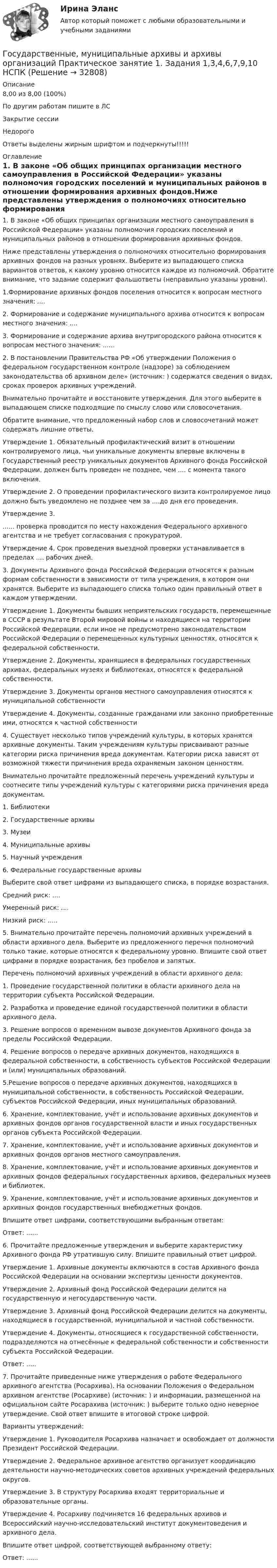     
          Описание
          8,00 из 8,00 (100%)По другим работам пишите в ЛСЗакрытие сессииНедорогоОтветы выделены жирным шрифтом и подчеркнуты!!!!! 
          Оглавление
          1. В законе «Об общих принципах организации местного самоуправления в Российской Федерации» указаны полномочия городских поселений и муниципальных районов в отношении формирования архивных фондов.Ниже представлены утверждения о полномочиях относительно формирования архивных фондов на разных уровнях. Выберите из выпадающего списка вариантов ответов, к какому уровню относится каждое из полномочий. Обратите внимание, что задание содержит фальшответы (неправильно указаны уровни).1.Формирование архивных фондов поселения относится к вопросам местного значения: ....2. Формирование и содержание муниципального архива относится к вопросам местного значения: ....3. Формирование и содержание архива внутригородского района относится к вопросам местного значения: ......2.	В постановлении Правительства РФ «Об утверждении Положения о федеральном государственном контроле (надзоре) за соблюдением законодательства об архивном деле» (источник: ) содержатся сведения о видах, сроках проверок архивных учреждений.Внимательно прочитайте и восстановите утверждения. Для этого выберите в выпадающем списке подходящие по смыслу слово или словосочетания.Обратите внимание, что предложенный набор слов и словосочетаний может содержать лишние ответы.Утверждение 1. Обязательный профилактический визит в отношении контролируемого лица, чьи уникальные документы впервые включены в Государственный реестр уникальных документов Архивного фонда Российской Федерации, должен быть проведен не позднее, чем .... с момента такого включения.Утверждение 2. О проведении профилактического визита контролируемое лицо должно быть уведомлено не позднее чем за  ....до дня его проведения.Утверждение 3....... проверка проводится по месту нахождения Федерального архивного агентства и не требует согласования с прокуратурой.Утверждение 4. Срок проведения выездной проверки устанавливается в пределах .... рабочих дней.3. Документы Архивного фонда Российской Федерации относятся к разным формам собственности в зависимости от типа учреждения, в котором они хранятся. Выберите из выпадающего списка только один правильный ответ в каждом утверждении.Утверждение 1. Документы бывших неприятельских государств, перемещенные в СССР в результате Второй мировой войны и находящиеся на территории Российской Федерации, если иное не предусмотрено законодательством Российской Федерации о перемещенных культурных ценностях, относятся к федеральной собственности.Утверждение 2. Документы, хранящиеся в федеральных государственных архивах, федеральных музеях и библиотеках, относятся к федеральной собственности.Утверждение 3. Документы органов местного самоуправления относятся к муниципальной собственностиУтверждение 4. Документы, созданные гражданами или законно приобретенные ими, относятся к частной собственности4. Существует несколько типов учреждений культуры, в которых хранятся архивные документы. Таким учреждениям культуры присваивают разные категории риска причинения вреда документам. Категории риска зависят от возможной тяжести причинения вреда охраняемым законом ценностям.Внимательно прочитайте предложенный перечень учреждений культуры и соотнесите типы учреждений культуры с категориями риска причинения вреда документам.1.	Библиотеки2.	Государственные архивы3.	Музеи4.	Муниципальные архивы5.	Научный учреждения6.	Федеральные государственные архивыВыберите свой ответ цифрами из выпадающего списка, в порядке возрастания.Средний риск: ....Умеренный риск: ....Низкий риск: .....5. Внимательно прочитайте перечень полномочий архивных учреждений в области архивного дела. Выберите из предложенного перечня полномочий только такие, которые относятся к федеральному уровню. Впишите свой ответ цифрами в порядке возрастания, без пробелов и запятых.Перечень полномочий архивных учреждений в области архивного дела:1. Проведение государственной политики в области архивного дела на территории субъекта Российской Федерации.2. Разработка и проведение единой государственной политики в области архивного дела.3. Решение вопросов о временном вывозе документов Архивного фонда за пределы Российской Федерации.4. Решение вопросов о передаче архивных документов, находящихся в федеральной собственности, в собственность субъектов Российской Федерации и (или) муниципальных образований.5.Решение вопросов о передаче архивных документов, находящихся в муниципальной собственности, в собственность Российской Федерации, субъектов Российской Федерации, иных муниципальных образований.6.	Хранение, комплектование, учёт и использование архивных документов и архивных фондов органов государственной власти и иных государственных органов субъекта Российской Федерации.7.	Хранение, комплектование, учёт и использование архивных документов и архивных фондов органов местного самоуправления.8. Хранение, комплектование, учёт и использование архивных документов и архивных фондов федеральных государственных архивов, федеральных музеев и библиотек.9. Хранение, комплектование, учёт и использование архивных документов и архивных фондов государственных внебюджетных фондов.Впишите ответ цифрами, соответствующими выбранным ответам:Ответ: ......6. Прочитайте предложенные утверждения и выберите характеристику Архивного фонда РФ утратившую силу. Впишите правильный ответ цифрой.Утверждение 1. Архивные документы включаются в состав Архивного фонда Российской Федерации на основании экспертизы ценности документов.Утверждение 2. Архивный фонд Российской Федерации делится на государственную и негосударственную части.Утверждение 3. Архивный фонд Российской Федерации делится на документы, находящиеся в государственной, муниципальной и частной собственности.Утверждение 4. Документы, относящиеся к государственной собственности, подразделяются на отнесённые к федеральной собственности и собственности субъекта Российской Федерации.Ответ: .....7. Прочитайте приведенные ниже утверждения о работе Федерального архивного агентства (Росархива). На основании Положения о Федеральном архивном агентстве (Росархиве) (источник: ) и информации, размещенной на официальном сайте Росарахива (источник: ) выберите только одно неверное утверждение. Свой ответ впишите в итоговой строке цифрой.Варианты утверждений:Утверждение 1. Руководителя Росархива назначает и освобождает от должности Президент Российской Федерации.Утверждение 2. Федеральное архивное агентство организует координацию деятельности научно-методических советов архивных учреждений федеральных округов.Утверждение 3. В структуру Росархива входят территориальные и образовательные органы.Утверждение 4. Росархиву подчиняется 16 федеральных архивов и Всероссийский научно-исследовательский институт документоведения и архивного дела.Впишите ответ цифрой, соответствующей выбранному ответу:Ответ: ...... 
            
            
            Государственные, муниципальные архивы и архивы организаций Практическое занятие 1. Задание 5 НСПКГосударственные, муниципальные архивы и архивы организаций Практическое занятие 1. Задания 1,3,4,6,7,9,10 НСПКГосударственные, муниципальные архивы и архивы организаций Практическое занятие 2. Задание 7 НСПКГосударственные, муниципальные архивы и архивы организаций Практическое занятие 2. Задания 1-6,8,10Государственные, муниципальные архивы и архивы организаций Практическое занятие 3Государственные, муниципальные архивы и архивы организаций Практическое занятие 3 НСПКГосударственные, муниципальные архивы и архивы организаций  Практическое занятие 3  НСПКГосударственные, муниципальные архивы и архивы организаций КОМПЛЕКС НСПКГосударственные, муниципальные архивы и архивы организаций НСПК ДОУА Тестовые вопросы к разделу 1Государственные, муниципальные архивы и архивы организаций НСПК ДОУА Тестовые вопросы к разделу 2Государственные, муниципальные архивы и архивы организаций НСПК ДОУА Тестовые вопросы к разделу 3Государственные, муниципальные архивы и архивы организаций НСПК ДОУА Тестовые вопросы к разделу 4Государственные, муниципальные архивы и архивы организаций НСПК ДОУА Тестовые вопросы к разделу 5Государственные, муниципальные архивы и архивы организаций Практическое занятие 1