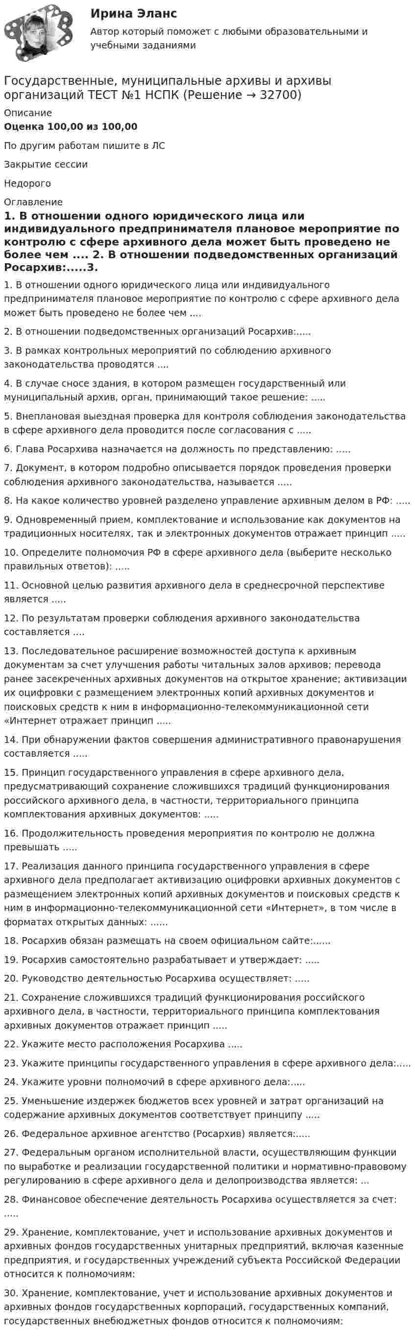     
          Описание
          Оценка 100,00 из 100,00По другим работам пишите в ЛСЗакрытие сессииНедорого 
          Оглавление
          1. В отношении одного юридического лица или индивидуального предпринимателя плановое мероприятие по контролю с сфере архивного дела может быть проведено не более чем .... 2. В отношении подведомственных организаций Росархив:.....3. В рамках контрольных мероприятий по соблюдению архивного законодательства проводятся  .... 4. В случае сносе здания, в котором размещен государственный или муниципальный архив, орган, принимающий такое решение: ..... 5. Внеплановая выездная проверка для контроля соблюдения законодательства в сфере архивного дела проводится после согласования с ..... 6. Глава Росархива назначается на должность по представлению: ..... 7. Документ, в котором подробно описывается порядок проведения проверки соблюдения архивного законодательства, называется ..... 8. На какое количество уровней разделено управление архивным делом в РФ: ..... 9. Одновременный прием, комплектование и использование как документов на традиционных носителях, так и электронных документов отражает принцип ..... 10. Определите полномочия РФ в сфере архивного дела (выберите несколько правильных ответов): .....11.	Основной целью развития архивного дела в среднесрочной перспективе является  ..... 12. По результатам проверки соблюдения архивного законодательства составляется .... 13. Последовательное расширение возможностей доступа к архивным документам за счет улучшения работы читальных залов архивов; перевода ранее засекреченных архивных документов на открытое хранение; активизации их оцифровки с размещением электронных копий архивных документов и поисковых средств к ним в информационно-телекоммуникационной сети «Интернет отражает принцип  ..... 14. При обнаружении фактов совершения административного правонарушения составляется ..... 15. Принцип государственного управления в сфере архивного дела, предусматривающий сохранение сложившихся традиций функционирования российского архивного дела, в частности, территориального принципа комплектования архивных документов: ..... 16. Продолжительность проведения мероприятия по контролю не должна превышать ..... 17. Реализация данного принципа государственного управления в сфере архивного дела предполагает активизацию оцифровки архивных документов с размещением электронных копий архивных документов и поисковых средств к ним в информационно-телекоммуникационной сети «Интернет», в том числе в форматах открытых данных:  ...... 18. Росархив обязан размещать на своем официальном сайте:......19. Росархив самостоятельно разрабатывает и утверждает: .....20. Руководство деятельностью Росархива осуществляет:  ..... 21. Сохранение сложившихся традиций функционирования российского архивного дела, в частности, территориального принципа комплектования архивных документов отражает принцип  ..... 22. Укажите место расположения Росархива ..... 23. Укажите принципы государственного управления в сфере архивного дела:.....24. Укажите уровни полномочий в сфере архивного дела:.....25. Уменьшение издержек бюджетов всех уровней и затрат организаций на содержание архивных документов соответствует принципу ..... 26. Федеральное архивное агентство (Росархив) является:.....27. Федеральным органом исполнительной власти, осуществляющим функции по выработке и реализации государственной политики и нормативно-правовому регулированию в сфере архивного дела и делопроизводства является: ... 28. Финансовое обеспечение деятельность Росархива осуществляется за счет: ..... 29. Хранение, комплектование, учет и использование архивных документов и архивных фондов государственных унитарных предприятий, включая казенные предприятия, и государственных учреждений субъекта Российской Федерации относится к полномочиям:30.	Хранение, комплектование, учет и использование архивных документов и архивных фондов государственных корпораций, государственных компаний, государственных внебюджетных фондов относится к полномочиям: 
            
            
            Государственные, муниципальные архивы и архивы организаций  ТЕСТ-4   НСПКГосударственные, муниципальные архивы и архивы организаций ТЕСТ №1 НСПКГосударственные, муниципальные архивы и архивы организаций ТЕСТ №2 НСПКГосударственные, муниципальные архивы и архивы организаций ТЕСТ №3 НСПКГосударственные, муниципальные архивы и архивы организаций ТЕСТ №4 НСПКГосударственные, муниципальные архивы и архивы организаций ТЕСТ №5 НСПКГосударственные программы и проекты.фмен_МАГ. Синергия. Ответы на ИТОГОВЫЙ ТЕСТ. На отлично!Государственные, муниципальные архивы и архивы организаций Практическое занятие 2. Задание 7 НСПКГосударственные, муниципальные архивы и архивы организаций Практическое занятие 2. Задания 1-6,8,10Государственные, муниципальные архивы и архивы организаций Практическое занятие 3Государственные, муниципальные архивы и архивы организаций Практическое занятие 3 НСПКГосударственные, муниципальные архивы и архивы организаций  Практическое занятие 3  НСПКГосударственные, муниципальные архивы и архивы организаций  ТЕСТ 1   НСПКГосударственные, муниципальные архивы и архивы организаций ТЕСТ 2      НСПК