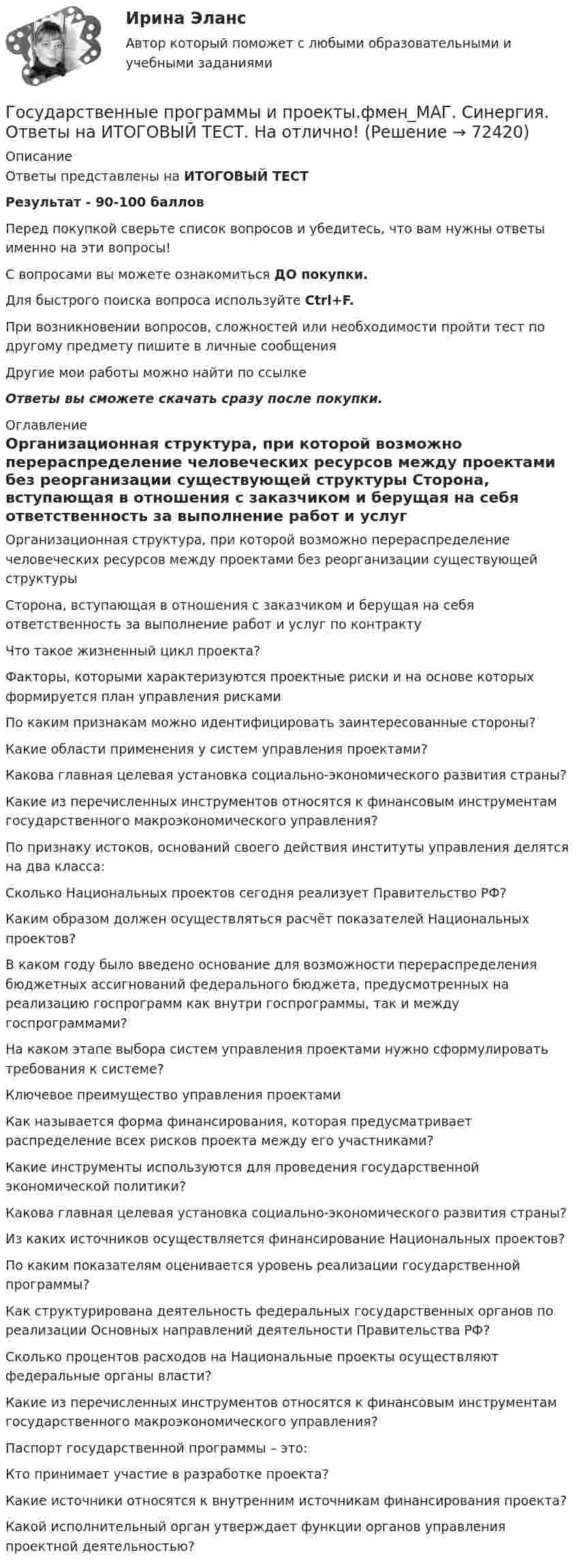      
            Описание
            Ответы представлены на ИТОГОВЫЙ ТЕСТРезультат - 90-100 балловПеред покупкой сверьте список вопросов и убедитесь, что вам нужны ответы именно на эти вопросы!С вопросами вы можете ознакомиться ДО покупки.Для быстрого поиска вопроса используйте Ctrl+F.При возникновении вопросов, сложностей или необходимости пройти тест по другому предмету пишите в личные сообщения Другие мои работы можно найти по ссылке Ответы вы сможете скачать сразу после покупки. 
            Оглавление
              Организационная структура, при которой возможно перераспределение человеческих ресурсов между проектами без реорганизации существующей структуры   Сторона, вступающая в отношения с заказчиком и берущая на себя ответственность за выполнение работ и услуг по контракту   Что такое жизненный цикл проекта?   Факторы, которыми характеризуются проектные риски и на основе которых формируется план управления рисками   По каким признакам можно идентифицировать заинтересованные стороны?   Какие области применения у систем управления проектами?   Какова главная целевая установка социально-экономического развития страны?   Какие из перечисленных инструментов относятся к финансовым инструментам государственного макроэкономического управления?   По признаку истоков, оснований своего действия институты управления делятся на два класса:   Сколько Национальных проектов сегодня реализует Правительство РФ?   Каким образом должен осуществляться расчёт показателей Национальных проектов?   В каком году было введено основание для возможности перераспределения бюджетных ассигнований федерального бюджета, предусмотренных на реализацию госпрограмм как внутри госпрограммы, так и между госпрограммами?   На каком этапе выбора систем управления проектами нужно сформулировать требования к системе?   Ключевое преимущество управления проектами   Как называется форма финансирования, которая предусматривает распределение всех рисков проекта между его участниками?   Какие инструменты используются для проведения государственной экономической политики?   Какова главная целевая установка социально-экономического развития страны?   Из каких источников осуществляется финансирование Национальных проектов?   По каким показателям оценивается уровень реализации государственной программы?   Как структурирована деятельность федеральных государственных органов по реализации Основных направлений деятельности Правительства РФ?   Сколько процентов расходов на Национальные проекты осуществляют федеральные органы власти?   Какие из перечисленных инструментов относятся к финансовым инструментам государственного макроэкономического управления?   Паспорт государственной программы – это:   Кто принимает участие в разработке проекта?   Какие источники относятся к внутренним источникам финансирования проекта?   Какой исполнительный орган утверждает функции органов управления проектной деятельностью?   
            
            
            Государственные, муниципальные архивы и архивы организаций ТЕСТ №5 НСПКГосударственные программы и проекты.фмен_МАГ. Синергия. Ответы на ИТОГОВЫЙ ТЕСТ. На отлично!Государственные программы по направлению «Инновационное развитие и модернизация российской экономики»: содержание, текущее состоя-ние, особенности оценки эффективностиГосударственные проекты являются:Государственные учреждения, негосударственные структуры содействия занятости, кадровые службы - это...«Государственные финансы». Тест для сдачи в МФПУ «Синергия». Государственные финансы (тест с ответами Синергия/МОИ/ МТИ) Государственные, муниципальные архивы и архивы организаций  ТЕСТ 1   НСПКГосударственные, муниципальные архивы и архивы организаций ТЕСТ 2      НСПКГосударственные, муниципальные архивы и архивы организаций ТЕСТ-3   НСПКГосударственные, муниципальные архивы и архивы организаций  ТЕСТ-4   НСПКГосударственные, муниципальные архивы и архивы организаций ТЕСТ №1 НСПКГосударственные, муниципальные архивы и архивы организаций ТЕСТ №2 НСПКГосударственные, муниципальные архивы и архивы организаций ТЕСТ №3 НСПК