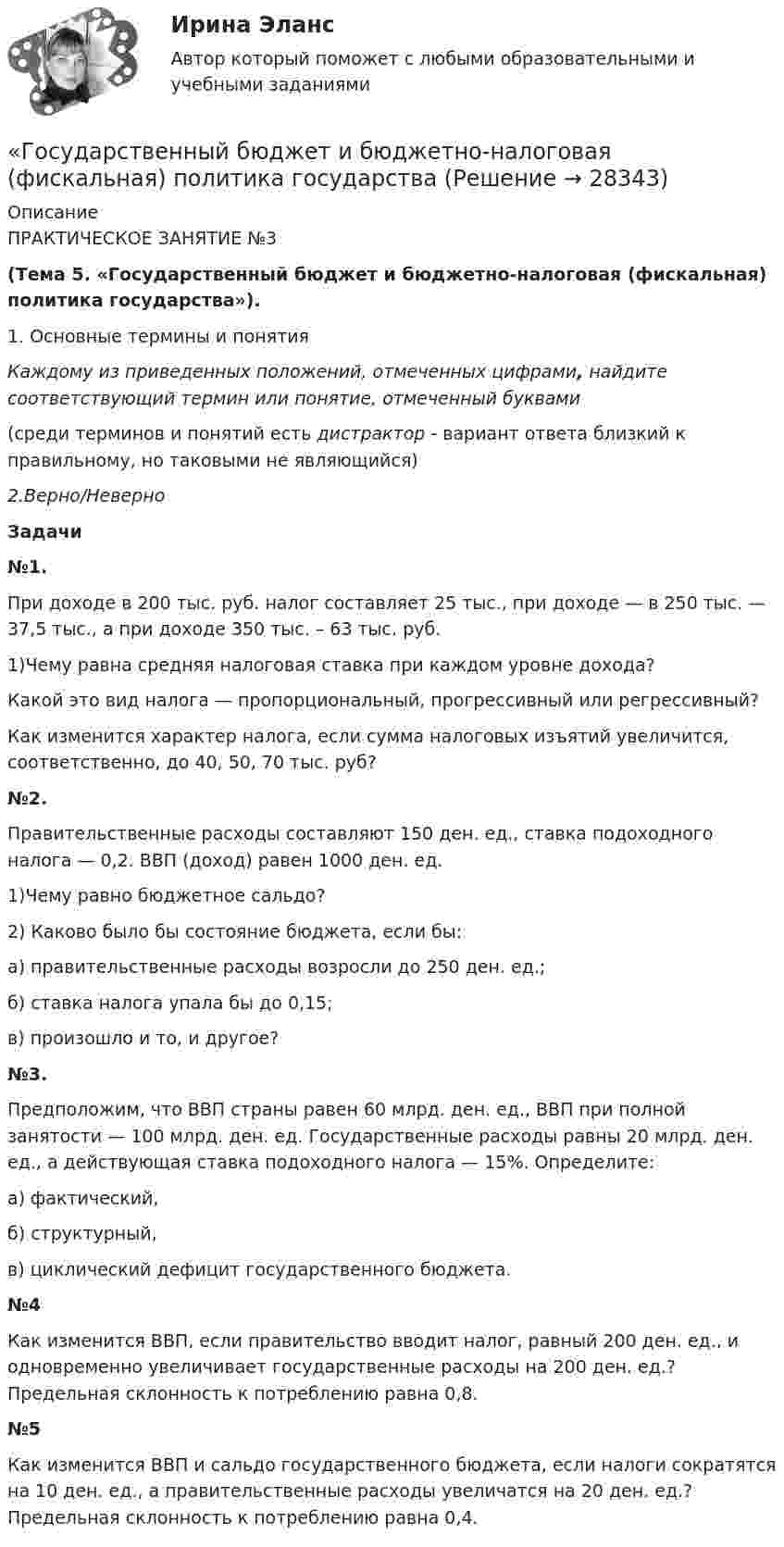     
          Описание
          ПРАКТИЧЕСКОЕ ЗАНЯТИЕ №3  (Тема 5. «Государственный бюджет и бюджетно-налоговая (фискальная) политика государства»).  1. Основные термины и понятия Каждому из приведенных положений, отмеченных цифрами, найдите соответствующий термин или понятие, отмеченный буквами (среди терминов и понятий есть дистрактор - вариант ответа близкий к правильному, но таковыми не являющийся) 2.Верно/Неверно Задачи №1.     При доходе в 200 тыс. руб. налог составляет 25 тыс., при доходе — в 250 тыс. — 37,5 тыс., а при доходе 350 тыс. – 63 тыс. руб. 1)Чему равна средняя налоговая ставка при каждом уровне дохода? Какой это вид налога — пропорциональный, прогрессивный или регрессивный? Как изменится характер налога, если сумма налоговых изъятий увеличится, соответственно, до 40, 50, 70 тыс. руб? №2.      Правительственные расходы составляют 150 ден. ед., ставка подоходного налога — 0,2. ВВП (доход) равен 1000 ден. ед.  1)Чему равно бюджетное сальдо?  2) Каково было бы состояние бюджета, если бы: а) правительственные расходы возросли до 250 ден. ед.; б) ставка налога упала бы до 0,15; в) произошло и то, и другое?       №3.      Предположим, что ВВП страны равен 60 млрд. ден. ед., ВВП при полной занятости — 100 млрд. ден. ед. Государственные расходы равны 20 млрд. ден. ед., а действующая ставка подоходного налога — 15%. Определите: а) фактический, б) структурный, в) циклический дефицит государственного бюджета. №4       Как изменится ВВП, если правительство вводит налог, равный 200 ден. ед., и одновременно увеличивает государственные расходы на 200 ден. ед.? Предельная склонность к потреблению равна 0,8. №5        Как изменится ВВП и сальдо государственного бюджета, если налоги сократятся на 10 ден. ед., а правительственные расходы увеличатся на 20 ден. ед.? Предельная склонность к потреблению равна 0,4.   
            
            
            Государственные ценные бумаги представляют собой ...«Государственный бюджет и бюджетно-налоговая (фискальная) политика государстваГосударственный бюджет и его структураГосударственный гражданский служащий – это... , замещающий должность гражданской службы и получающий денежное содержание за счет средств бюджетаГосударственный долг подразумевает задолженность …Государственный долг. Проблемы управления государственным  долгом в РоссииГосударственный долг РФ обеспечен ...Государственные, муниципальные архивы и архивы организаций ТЕСТ №5 НСПКГосударственные программы и проекты.фмен_МАГ. Синергия. Ответы на ИТОГОВЫЙ ТЕСТ. На отлично!Государственные программы по направлению «Инновационное развитие и модернизация российской экономики»: содержание, текущее состоя-ние, особенности оценки эффективностиГосударственные проекты являются:Государственные учреждения, негосударственные структуры содействия занятости, кадровые службы - это...«Государственные финансы». Тест для сдачи в МФПУ «Синергия». Государственные финансы (тест с ответами Синергия/МОИ/ МТИ) 