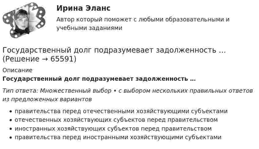      
            Описание
            Государственный долг подразумевает задолженность …Тип ответа: Множественный выбор • с выбором нескольких правильных ответов из предложенных вариантовправительства перед отечественными хозяйствующими субъектамиотечественных хозяйствующих субъектов перед правительствоминостранных хозяйствующих субъектов перед правительствомправительства перед иностранными хозяйствующими субъектами   
            
            
            Государственный гражданский служащий – это... , замещающий должность гражданской службы и получающий денежное содержание за счет средств бюджетаГосударственный долг подразумевает задолженность …Государственный долг. Проблемы управления государственным  долгом в РоссииГосударственный долг РФ обеспечен ...Государственный жилищный сертификат (ГЖС) – это именное свидетельство, которое дает право на безвозмездную субсидию на покупку квартиры для определенных категорий льготников. Кто в соответствии с жилищным законодательством может получить...Государственный контракт как разновидность гражданско-правового договораГосударственный кредит выполняет... функцииГосударственные проекты являются:Государственные учреждения, негосударственные структуры содействия занятости, кадровые службы - это...«Государственные финансы». Тест для сдачи в МФПУ «Синергия». Государственные финансы (тест с ответами Синергия/МОИ/ МТИ) Государственные ценные бумаги могут быть выпущены в виде … в документарной или бездокументарной форме, удостоверяющих право их владельца на получение от эмитента указанных ценных бумаг денежных средств или иного имущества в сроки, предусмотренные Государственные ценные бумаги представляют собой ...«Государственный бюджет и бюджетно-налоговая (фискальная) политика государства