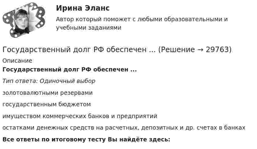      
          Описание
          Государственный долг РФ обеспечен ...Тип ответа: Одиночный выборзолотовалютными резервамигосударственным бюджетомимуществом коммерческих банков и предприятийостатками денежных средств на расчетных, депозитных и др. счетах в банкахВсе ответы по итоговому тесту Вы найдёте здесь:   
            
            
            Государственный долг. Проблемы управления государственным  долгом в РоссииГосударственный долг РФ обеспечен ...Государственный жилищный сертификат (ГЖС) – это именное свидетельство, которое дает право на безвозмездную субсидию на покупку квартиры для определенных категорий льготников. Кто в соответствии с жилищным законодательством может получить...Государственный контракт как разновидность гражданско-правового договораГосударственный кредит выполняет... функцииГосударственный (муниципальный) социальный заказ формируется на срок ...Государственный пожарный надзор«Государственные финансы». Тест для сдачи в МФПУ «Синергия». Государственные финансы (тест с ответами Синергия/МОИ/ МТИ) Государственные ценные бумаги могут быть выпущены в виде … в документарной или бездокументарной форме, удостоверяющих право их владельца на получение от эмитента указанных ценных бумаг денежных средств или иного имущества в сроки, предусмотренные Государственные ценные бумаги представляют собой ...«Государственный бюджет и бюджетно-налоговая (фискальная) политика государстваГосударственный бюджет и его структураГосударственный гражданский служащий – это... , замещающий должность гражданской службы и получающий денежное содержание за счет средств бюджета