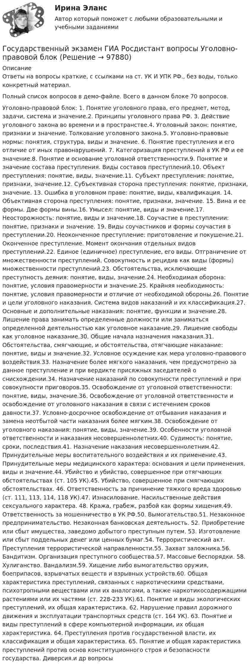    
            Описание
            Ответы на вопросы краткие, с ссылками на ст. УК И УПК РФ., без воды, только конкретный материал.Полный список вопросов в демо-файле. Всего в данном блоке 70 вопросов.Уголовно-правовой блок: 1.	Понятие уголовного права, его предмет, метод, задачи, система и значение.2.	Принципы уголовного права РФ. 3.	Действие уголовного закона во времени и в пространстве.4.	Уголовный закон: понятие, признаки и значение. Толкование уголовного закона.5.	Уголовно-правовые нормы: понятия, структура, виды и значение. 6.	Понятие преступления и его отличие от иных правонарушений. 7.	Категоризация преступлений в УК РФ и ее значение.8.	Понятие и основание уголовной ответственности.9.	Понятие и значение состава преступления. Виды составов преступлений.10.	Объект преступления: понятие, виды, значение.11.	Субъект преступления: понятие, признаки, значение.12.	Субъективная сторона преступления: понятие, признаки, значение. 13.	Ошибка в уголовном праве: понятие, виды, квалификация. 14.	Объективная сторона преступления: понятие, признаки, значение.  15.	Вина и ее формы. Две формы вины.16.	Умысел: понятие, виды и значение.17.	Неосторожность: понятие, виды и значение.18.	Соучастие в преступлении: понятие, признаки и значение. 19.	Виды соучастников и формы соучастия в преступлении.20.	Неоконченное преступление: приготовление и покушение.21.	Оконченное преступление. Момент окончания отдельных видов преступлений.22.	Единое (единичное) преступление, его виды. Отграничение от множественности преступлений. Совокупность и рецидив как виды (формы) множественности преступлений.23.	Обстоятельства, исключающие преступность деяния: понятие, виды, значение.24.	Необходимая оборона: понятие, условия правомерности и значение.25.	Крайняя необходимость: понятие, условия правомерности и отличие от необходимой обороны.26.	Понятие и цели уголовного наказания. Система видов наказаний и их классификация.27.	Основные и дополнительные наказания: понятие, функции и значение.28.	Лишение права занимать определенные должности или заниматься определенной деятельностью как уголовное наказание.29.	Лишение свободы как уголовное наказание.30.	Общие начала назначения наказания.31.	Обстоятельства, смягчающие, и обстоятельства, отягчающие наказание: понятие, виды и значение.32.	Условное осуждение как мера уголовно-правового воздействия.33.	Назначение более мягкого наказания, чем предусмотрено за данное преступление и при вердикте присяжных заседателей о снисхождении.34.	Назначение наказаний по совокупности преступлений и при совокупности приговоров.35.	Освобождение от уголовной ответственности: понятие, виды, значение.36.	Освобождение от уголовной ответственности и освобождение от уголовного наказания в связи с истечением сроков давности.37.	Условно-досрочное освобождение от отбывания наказания и замена неотбытой части наказания более мягким.38.	Освобождение от уголовного наказания: понятие, виды, значение.39.	Особенности уголовной ответственности и наказания несовершеннолетних.40.	Судимость: понятие, сроки, последствия.41.	Назначение наказания несовершеннолетним.42.	Принудительные меры воспитательного воздействия и их применение.43.	Принудительные меры медицинского характера: основания и цели применения, виды и значение.44.	Убийство и убийство, совершенное при отягчающих обстоятельствах (ст. 105 УК).45.	Убийство, совершенное при смягчающих обстоятельствах. 46.	Ответственность за причинение тяжкого вреда здоровью (ст. 111, 113, 114, 118 УК).47.	Изнасилование. Насильственные действия сексуального характера. 48.	Кража, грабеж, разбой как формы хищения.49.	Ответственность за мошенничество в УК РФ.50.	Вымогательство.51.	Незаконное предпринимательство. Незаконная банковская деятельность. 52.	Приобретение или сбыт имущества, заведомо добытого преступным путем. 53.	Изготовление или сбыт поддельных денег или ценных бумаг.54.	Террористический акт. Преступления террористической направленности.55.	Захват заложника.56.	Бандитизм. Организация преступного сообщества.57.	Массовые беспорядки. 58.	Хулиганство. Вандализм.59.	Хищение либо вымогательство оружия, боеприпасов, взрывчатых веществ и взрывных устройств.60.	Общая характеристика преступлений, связанных с наркотическими средствами, психотропными веществами или их аналогами, а также наркотикосодержащими растениями или их частями (ст. 228-233 УК).61.	Понятие и виды экологических преступлений, их общая характеристика. 62.	Нарушение правил дорожного движения и эксплуатации транспортных средств (ст. 164 УК). 63.	Понятие и виды преступлений в сфере компьютерной информации, их общая характеристика. 64.	Преступления против государственной власти, их классификация и общая характеристика. 65. Понятие и общая характеристика преступлений против основ конституционного строя и безопасности государства. Диверсия.и др вопросы    
            
            
            Государственный строй и политическое устройство стран региона (тест с ответами Синергия)Государственный экзамен ГИА Росдистант вопросы Уголовно-правовой блокГосударственный экзамен ГИА Росдистант вопросы Уголовно-процессуальный блокГосударственный экзамен ГИА Росдистант ЗАДАЧИ 70 штукГосударственным гражданским служащим запрещается приобретать ценные бумаги, по которым может быть получен доход:...Государственным служащим является лицо:...Государственным эталоном метра являетсяГосударственный пожарный надзорГосударственный пожарный надзорГосударственный сектор экономики современное состояние и проблемы развитияГосударственный служащий имеет право принять подарок в ходе выполнения своих должностных обязанностей, если ...Государственный служащий Яковлев А.А. подал заявление с просьбой предоставить ему отпуск по личным обстоятельствам сроком на 10 суток в связи с рождением ребенка. Руководитель департамента отказал Яковлеву в подписании его заявления, мотивируя Государственный совет республики Казахстан в системе государственного управленияГосударственный строй и политическое устройство стран региона 2023 г
