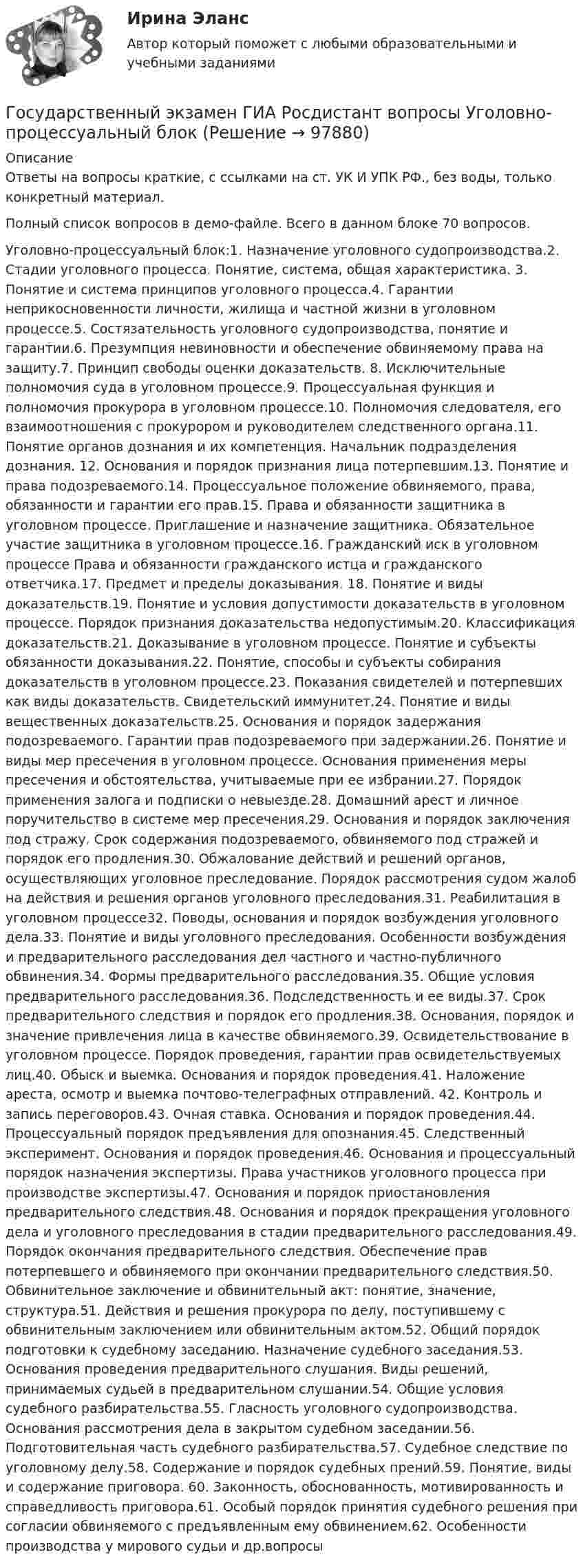     
            Описание
            Ответы на вопросы краткие, с ссылками на ст. УК И УПК РФ., без воды, только конкретный материал.Полный список вопросов в демо-файле. Всего в данном блоке 70 вопросов.Уголовно-процессуальный блок:1.	Назначение уголовного судопроизводства.2.	Стадии уголовного процесса. Понятие, система, общая характеристика. 3.	Понятие и система принципов уголовного процесса.4.	Гарантии неприкосновенности личности, жилища и частной жизни в уголовном процессе.5.	Состязательность уголовного судопроизводства, понятие и гарантии.6.	Презумпция невиновности и обеспечение обвиняемому права на защиту.7.	Принцип свободы оценки доказательств.  8.	Исключительные полномочия суда в уголовном процессе.9.	Процессуальная функция и полномочия прокурора в уголовном процессе.10.	Полномочия следователя, его взаимоотношения с прокурором и руководителем следственного органа.11.	Понятие органов дознания и их компетенция. Начальник подразделения дознания. 12.	Основания и порядок признания лица потерпевшим.13.	 Понятие и права подозреваемого.14.	 Процессуальное положение обвиняемого, права, обязанности и гарантии его прав.15.	 Права и обязанности защитника в уголовном процессе. Приглашение и назначение защитника. Обязательное участие защитника в уголовном процессе.16.	Гражданский иск в уголовном процессе Права и обязанности гражданского истца и гражданского ответчика.17.	 Предмет и пределы доказывания. 18.	Понятие и виды доказательств.19.	Понятие и условия допустимости доказательств в уголовном процессе. Порядок признания доказательства недопустимым.20.	 Классификация доказательств.21.	 Доказывание в уголовном процессе. Понятие и субъекты обязанности доказывания.22.	 Понятие, способы и субъекты собирания доказательств в уголовном процессе.23.	 Показания свидетелей и потерпевших как виды доказательств. Свидетельский иммунитет.24.	 Понятие и виды вещественных доказательств.25.	 Основания и порядок задержания подозреваемого. Гарантии прав подозреваемого при задержании.26.	 Понятие и виды мер пресечения в уголовном процессе. Основания применения меры пресечения и обстоятельства, учитываемые при ее избрании.27.	 Порядок применения залога и подписки о невыезде.28.	 Домашний арест и личное поручительство в системе мер пресечения.29.	 Основания и порядок заключения под стражу. Срок содержания подозреваемого, обвиняемого под стражей и порядок его продления.30.	 Обжалование действий и решений органов, осуществляющих уголовное преследование. Порядок рассмотрения судом жалоб на действия и решения органов уголовного преследования.31.	Реабилитация в уголовном процессе32.	 Поводы, основания и порядок возбуждения уголовного дела.33.	 Понятие и виды уголовного преследования. Особенности возбуждения и предварительного расследования дел частного и частно-публичного обвинения.34.	 Формы предварительного расследования.35.	 Общие условия предварительного расследования.36.	 Подследственность и ее виды.37.	 Срок предварительного следствия и порядок его продления.38.	Основания, порядок и значение привлечения лица в качестве обвиняемого.39.	Освидетельствование в уголовном процессе. Порядок проведения, гарантии прав освидетельствуемых лиц.40.	 Обыск и выемка. Основания и порядок проведения.41.	 Наложение ареста, осмотр и выемка почтово-телеграфных отправлений. 42.	Контроль и запись переговоров.43.	 Очная ставка. Основания и порядок проведения.44.	 Процессуальный порядок предъявления для опознания.45.	 Следственный эксперимент. Основания и порядок проведения.46.	 Основания и процессуальный порядок назначения экспертизы. Права участников уголовного процесса при производстве экспертизы.47.	 Основания и порядок приостановления предварительного следствия.48.	 Основания и порядок прекращения уголовного дела и уголовного преследования в стадии предварительного расследования.49.	Порядок окончания предварительного следствия. Обеспечение прав потерпевшего и обвиняемого при окончании предварительного следствия.50.	 Обвинительное заключение и обвинительный акт: понятие, значение, структура.51.	 Действия и решения прокурора по делу, поступившему с обвинительным заключением или обвинительным актом.52.	Общий порядок подготовки к судебному заседанию. Назначение судебного заседания.53.	Основания проведения предварительного слушания. Виды решений, принимаемых судьей в предварительном слушании.54.	 Общие условия судебного разбирательства.55.	Гласность уголовного судопроизводства. Основания рассмотрения дела в закрытом судебном заседании.56.	Подготовительная часть судебного разбирательства.57.	Судебное следствие по уголовному делу.58.	Содержание и порядок судебных прений.59.	 Понятие, виды и содержание приговора. 60.	 Законность, обоснованность, мотивированность и справедливость приговора.61.	 Особый порядок принятия судебного решения при согласии обвиняемого с предъявленным ему обвинением.62.	Особенности производства у мирового судьи и др.вопросы   
            
            
            Государственный экзамен ГИА Росдистант вопросы Уголовно-правовой блокГосударственный экзамен ГИА Росдистант вопросы Уголовно-процессуальный блокГосударственный экзамен ГИА Росдистант ЗАДАЧИ 70 штукГосударственным гражданским служащим запрещается приобретать ценные бумаги, по которым может быть получен доход:...Государственным служащим является лицо:...Государственным эталоном метра являетсяГосударственным эталоном секунды являетсяГосударственный пожарный надзорГосударственный сектор экономики современное состояние и проблемы развитияГосударственный служащий имеет право принять подарок в ходе выполнения своих должностных обязанностей, если ...Государственный служащий Яковлев А.А. подал заявление с просьбой предоставить ему отпуск по личным обстоятельствам сроком на 10 суток в связи с рождением ребенка. Руководитель департамента отказал Яковлеву в подписании его заявления, мотивируя Государственный совет республики Казахстан в системе государственного управленияГосударственный строй и политическое устройство стран региона 2023 гГосударственный строй и политическое устройство стран региона (европейский регион)/СИНЕРГИЯ//МОСАП//МОИ//МТИ