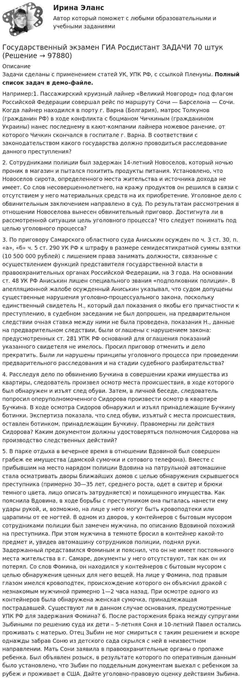    
            Описание
            Задачи сделаны с применением статей УК, УПК РФ, с ссылкой Пленумы. Полный список задач в демо-файле.Например:1. Пассажирский круизный лайнер «Великий Новгород» под флагом Российской Федерации совершал рейс по маршруту Сочи — Барселона — Сочи. Когда лайнер находился в порту г. Варна (Болгария), матрос Толкунов (гражданин РФ) в ходе конфликта с боцманом Чичкиным (гражданином Украины) нанес последнему в кают-компании лайнера ножевое ранение, от которого Чичкин скончался в госпитале г. Варна. В соответствии с законодательством какого государства должно проводиться расследование данного преступления?  2. Сотрудниками полиции был задержан 14-летний Новоселов, который ночью проник в магазин и пытался похитить продукты питания. Установлено, что Новоселов сирота, определенного места жительства и источника дохода не имеет. Со слов несовершеннолетнего, на кражу продуктов он решился в связи с отсутствием у него материальных средств на их приобретение. Уголовное дело с обвинительным заключением направлено в суд. По результатам рассмотрения в отношении Новоселова вынесен обвинительный приговор. Достигнута ли в рассмотренной ситуации цель уголовного процесса? Что следует понимать под целью уголовного процесса?3. По приговору Самарского областного суда Аниськин осужден по ч. 3 ст. 30, п. «а», «б» ч. 5 ст. 290 УК РФ к штрафу в размере семидесятикратной суммы взятки (10 500 000 рублей) с лишением права занимать должности, связанные с осуществлением функций представителя государственной власти в правоохранительных органах Российской Федерации, на 3 года. На основании ст. 48 УК РФ Аниськин лишен специального звания «подполковник полиции». В апелляционной жалобе осужденный Аниськин указывал, что судом допущены существенные нарушения уголовно-процессуального закона, поскольку единственный свидетель Н., который дал показания о якобы его причастности к преступлению, в судебном заседании не был допрошен, на предварительном следствии очная ставка между ними не была проведена, показания Н., данные на предварительном следствии, были оглашены с нарушением закона: предусмотренных ст. 281 УПК РФ оснований для оглашения показаний указанного свидетеля не имелось. Просил приговор отменить и дело прекратить. Были ли нарушены принципы уголовного процесса при проведении предварительного расследования и на стадии судебного разбирательства?4. Расследуя дело по обвинению Бучкина в совершении кражи имущества из квартиры, следователь произвел осмотр места происшествия, в ходе которого был обнаружен и изъят след обуви. Затем, в личной беседе, следователь попросил оперуполномоченного Сидорова произвести осмотр в квартире Бучкина. В ходе осмотра Сидоров обнаружил и изъял принадлежащие Бучкину ботинки. Экспертиза показала, что след обуви, изъятый с места происшествия, оставлен ботинком, принадлежащим Бучкину. Правомерны ли действия Сидорова? Каким документом должны удостоверяться полномочия Сидорова на производство следственных действий?5. В парке отдыха в вечернее время в отношении Вдовиной был совершен грабеж ее имущества (дамской сумочки и сотового телефона). Вместе с прибывшим на место нарядом полиции Вдовина на патрульной автомашине стала осматривать дворы ближайших домов с целью обнаружения скрывшегося преступника (примерно 30—35 лет, среднего роста, одет в свитер и брюки темного цвета, лицо описать затрудняется) и похищенного имущества. Как пояснила Вдовина, в ходе борьбы с преступником она пыталась нанести ему удары рукой, и, возможно, на лице у него могут быть кровоподтеки или царапины от ее ногтей. В одном из дворов, у контейнеров с бытовым мусором сотрудниками полиции был замечен мужчина, по описанию Вдовиной похожий на преступника. При этом мужчина в темноте бросил в контейнер какой-то предмет и, увидев автомашину сотрудников полиции, поднял руки. Задержанный представился Фоминым и пояснил, что он не имеет постоянного места жительства в г. Самаре, документы у него отсутствуют, так как он их потерял. Со слов Фомина, он находился у контейнеров с бытовым мусором с целью обнаружения ценных для него вещей. На лице у Фомина, под правым глазом имелся кровоподтек, происхождение которого он объяснил дракой с незнакомым мужчиной примерно 1—2 часа назад. При осмотре одного из контейнеров была обнаружена женская сумочка, принадлежащая пострадавшей. Существуют ли в данном случае основания, предусмотренные УПК РФ для задержания Фомина? 6. После расторжения брака между супругами Зыбиными по решению суда их дети – 5-летняя Соня и 10-летний Павел остались проживать с матерью. Отец Зыбин не мог смириться с таким решением и вскоре однажды забрав Соню из детского сада скрылся с ней в неизвестном направлении. Мать Сони заявила в правоохранительные органы о пропаже ребенка. Был объявлен розыск, в результате которого по оперативным данным было установлено, что Зыбин по поддельным документам выехал с ребенком за рубеж и проживает в США. Дайте уголовно-правовую оценку действиям Зыбина.   
            
            
            Государственный экзамен ГИА Росдистант вопросы Уголовно-процессуальный блокГосударственный экзамен ГИА Росдистант ЗАДАЧИ 70 штукГосударственным гражданским служащим запрещается приобретать ценные бумаги, по которым может быть получен доход:...Государственным служащим является лицо:...Государственным эталоном метра являетсяГосударственным эталоном секунды являетсяГосударствоГосударственный сектор экономики современное состояние и проблемы развитияГосударственный служащий имеет право принять подарок в ходе выполнения своих должностных обязанностей, если ...Государственный служащий Яковлев А.А. подал заявление с просьбой предоставить ему отпуск по личным обстоятельствам сроком на 10 суток в связи с рождением ребенка. Руководитель департамента отказал Яковлеву в подписании его заявления, мотивируя Государственный совет республики Казахстан в системе государственного управленияГосударственный строй и политическое устройство стран региона 2023 гГосударственный строй и политическое устройство стран региона (европейский регион)/СИНЕРГИЯ//МОСАП//МОИ//МТИГосударственный строй и политическое устройство стран региона (тест с ответами Синергия)