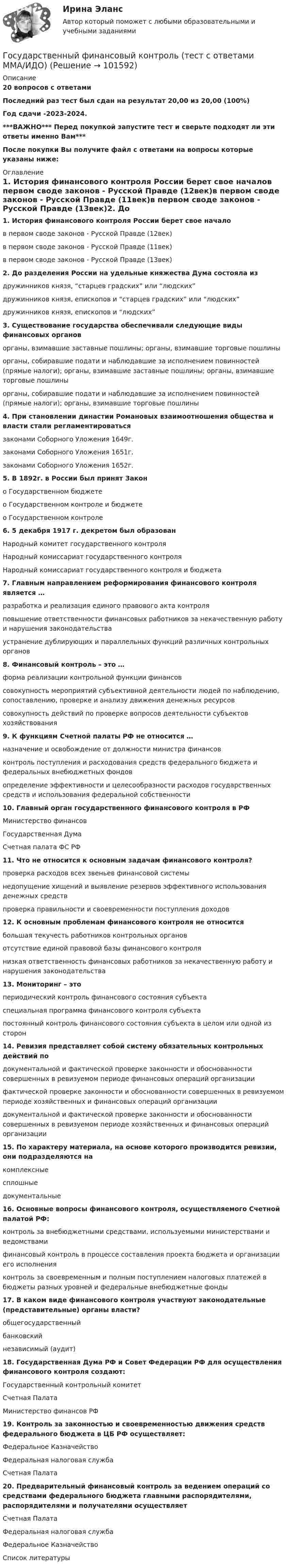       
            Описание
            20 вопросов с ответамиПоследний раз тест был сдан на результат 20,00 из 20,00 (100%)Год сдачи -2023-2024.***ВАЖНО*** Перед покупкой запустите тест и сверьте подходят ли эти ответы именно Вам***После покупки Вы получите файл с ответами на вопросы которые указаны ниже: 
            Оглавление
            1. История финансового контроля России берет свое началов первом своде законов - Русской Правде (12век)в первом своде законов - Русской Правде (11век)в первом своде законов - Русской Правде (13век)2. До разделения России на удельные княжества Дума состояла издружинников князя, “старцев градских” или “людских”дружинников князя, епископов и “старцев градских” или “людских”дружинников князя, епископов и “людских” 3. Существование государства обеспечивали следующие виды финансовых органоворганы, взимавшие заставные пошлины; органы, взимавшие торговые пошлиныорганы, собиравшие подати и наблюдавшие за исполнением повинностей (прямые налоги); органы, взимавшие заставные пошлины; органы, взимавшие торговые пошлиныорганы, собиравшие подати и наблюдавшие за исполнением повинностей (прямые налоги); органы, взимавшие торговые пошлины 4. При становлении династии Романовых взаимоотношения общества и власти стали регламентироватьсязаконами Соборного Уложения 1649г.законами Соборного Уложения 1651г.законами Соборного Уложения 1652г. 5. В 1892г. в России был принят Законо Государственном бюджетео Государственном контроле и бюджетео Государственном контроле6. 5 декабря 1917 г. декретом был образованНародный комитет государственного контроляНародный комиссариат государственного контроляНародный комиссариат государственного контроля и бюджета 7. Главным направлением реформирования финансового контроля является …разработка и реализация единого правового акта контроляповышение ответственности финансовых работников за некачественную работу и нарушения законодательстваустранение дублирующих и параллельных функций различных контрольных органов 8. Финансовый контроль – это …форма реализации контрольной функции финансовсовокупность мероприятий субъективной деятельности людей по наблюдению, сопоставлению, проверке и анализу движения денежных ресурсовсовокупность действий по проверке вопросов деятельности субъектов хозяйствования 9. К функциям Счетной палаты РФ не относится …назначение и освобождение от должности министра финансовконтроль поступления и расходования средств федерального бюджета и федеральных внебюджетных фондовопределение эффективности и целесообразности расходов государственных средств и использования федеральной собственности10. Главный орган государственного финансового контроля в РФМинистерство финансовГосударственная ДумаСчетная палата ФС РФ11. Что не относится к основным задачам финансового контроля?проверка расходов всех звеньев финансовой системынедопущение хищений и выявление резервов эффективного использования денежных средствпроверка правильности и своевременности поступления доходов 12. К основным проблемам финансового контроля не относитсябольшая текучесть работников контрольных органовотсутствие единой правовой базы финансового контролянизкая ответственность финансовых работников за некачественную работу и нарушения законодательства13. Мониторинг – этопериодический контроль финансового состояния субъектаспециальная программа финансового контроля субъектапостоянный контроль финансового состояния субъекта в целом или одной из сторон14. Ревизия представляет собой систему обязательных контрольных действий подокументальной и фактической проверке законности и обоснованности совершенных в ревизуемом периоде финансовых операций организациифактической проверке законности и обоснованности совершенных в ревизуемом периоде хозяйственных и финансовых операций организациидокументальной и фактической проверке законности и обоснованности совершенных в ревизуемом периоде хозяйственных и финансовых операций организации 15. По характеру материала, на основе которого производится ревизии, они подразделяются накомплексныесплошныедокументальные 16. Основные вопросы финансового контроля, осуществляемого Счетной палатой РФ:контроль за внебюджетными средствами, используемыми министерствами и ведомствамифинансовый контроль в процессе составления проекта бюджета и организации его исполненияконтроль за своевременным и полным поступлением налоговых платежей в бюджеты разных уровней и федеральные внебюджетные фонды17. В каком виде финансового контроля участвуют законодательные (представительные) органы власти?общегосударственныйбанковскийнезависимый (аудит)18. Государственная Дума РФ и Совет Федерации РФ для осуществления финансового контроля создают:Государственный контрольный комитетСчетная ПалатаМинистерство финансов РФ19. Контроль за законностью и своевременностью движения средств федерального бюджета в ЦБ РФ осуществляет:Федеральное КазначействоФедеральная налоговая службаСчетная Палата 20. Предварительный финансовый контроль за ведением операций со средствами федерального бюджета главными распорядителями, распорядителями и получателями осуществляетСчетная ПалатаФедеральная налоговая службаФедеральное Казначейство 
            Список литературы
             