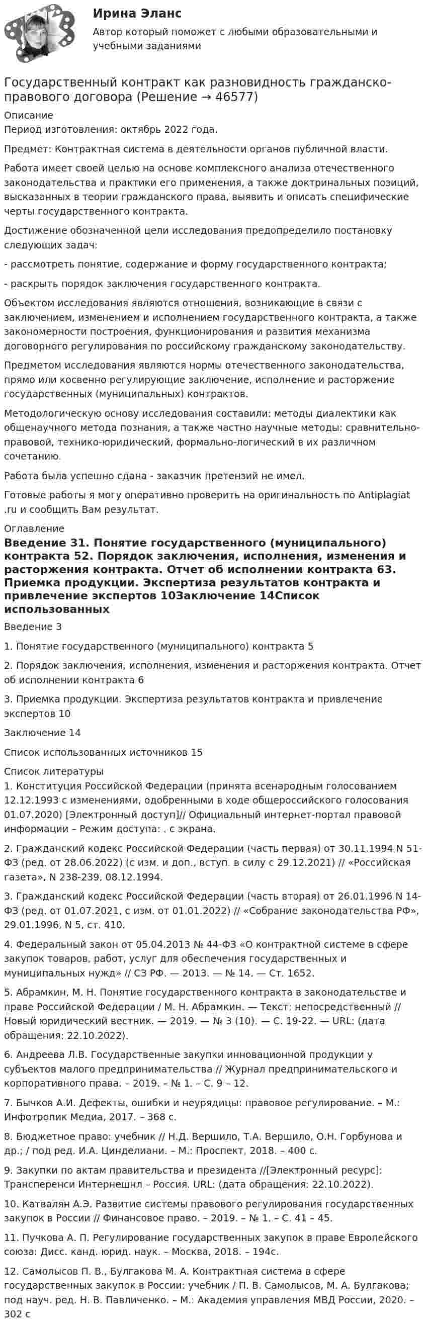      
            Описание
            Период изготовления: октябрь 2022 года.Предмет: Контрактная система в деятельности органов публичной власти.	Работа имеет своей целью на основе комплексного анализа отечественного законодательства и практики его применения, а также доктринальных позиций, высказанных в теории гражданского права, выявить и описать специфические черты государственного контракта.	Достижение обозначенной цели исследования предопределило постановку следующих задач:	-         рассмотреть понятие, содержание и форму государственного контракта;	-         раскрыть порядок заключения государственного контракта.	Объектом исследования являются отношения, возникающие в связи с заключением, изменением и исполнением государственного контракта, а также закономерности построения, функционирования и развития механизма договорного регулирования по российскому гражданскому законодательству.	Предметом исследования являются нормы отечественного законодательства, прямо или косвенно регулирующие заключение, исполнение и расторжение государственных (муниципальных) контрактов.	Методологическую основу исследования составили: методы диалектики как общенаучного метода познания, а также частно научные методы: сравнительно-правовой, технико-юридический, формально-логический в их различном сочетанию.Работа была успешно сдана - заказчик претензий не имел.Готовые работы я могу оперативно проверить на оригинальность по Antiplagiat .ru и сообщить Вам результат. 
            Оглавление
            Введение	31.	Понятие государственного (муниципального) контракта	52.	Порядок заключения, исполнения, изменения и расторжения контракта. Отчет об исполнении контракта	63.	Приемка продукции. Экспертиза результатов контракта и привлечение экспертов	10Заключение	14Список использованных источников	15 
            Список литературы
            1.	Конституция Российской Федерации (принята всенародным голосованием 12.12.1993 с изменениями, одобренными в ходе общероссийского голосования 01.07.2020) [Электронный доступ]// Официальный интернет-портал правовой информации – Режим доступа: . с экрана.2.	Гражданский кодекс Российской Федерации (часть первая) от 30.11.1994 N 51-ФЗ (ред. от 28.06.2022) (с изм. и доп., вступ. в силу с 29.12.2021) // «Российская газета», N 238-239, 08.12.1994.3.	Гражданский кодекс Российской Федерации (часть вторая) от 26.01.1996 N 14-ФЗ (ред. от 01.07.2021, с изм. от 01.01.2022) // «Собрание законодательства РФ», 29.01.1996, N 5, ст. 410.4.	Федеральный закон от 05.04.2013 № 44-ФЗ «О контрактной системе в сфере закупок товаров, работ, услуг для обеспечения государственных и муниципальных нужд» // СЗ РФ. — 2013. — № 14. — Ст. 1652.5.	Абрамкин, М. Н. Понятие государственного контракта в законодательстве и праве Российской Федерации / М. Н. Абрамкин. — Текст: непосредственный // Новый юридический вестник. — 2019. — № 3 (10). — С. 19-22. — URL:  (дата обращения: 22.10.2022).6.	Андреева Л.В. Государственные закупки инновационной продукции у субъектов малого предпринимательства // Журнал предпринимательского и корпоративного права. – 2019. – № 1. – С. 9 – 12.7.	Бычков А.И. Дефекты, ошибки и неурядицы: правовое регулирование. – М.: Инфотропик Медиа, 2017. – 368 с.8.	Бюджетное право: учебник // Н.Д. Вершило, Т.А. Вершило, О.Н. Горбунова и др.; / под ред. И.А. Цинделиани. – М.: Проспект, 2018. – 400 с.9.	Закупки по актам правительства и президента //[Электронный ресурс]: Трансперенси Интернешнл – Россия. URL:  (дата обращения: 22.10.2022).10.	Катвалян А.Э. Развитие системы правового регулирования государственных закупок в России // Финансовое право. – 2019. – № 1. – С. 41 – 45.11.	Пучкова А. П. Регулирование государственных закупок в праве Европейского союза: Дисс. канд. юрид. наук. – Москва, 2018. – 194с.12.	Самолысов П. В., Булгакова М. А. Контрактная система в сфере государственных закупок в России: учебник / П. В. Самолысов, М. А. Булгакова; под науч. ред. Н. В. Павличенко. – М.: Академия управления МВД России, 2020. – 302 с
            
            
            Государственный жилищный сертификат (ГЖС) – это именное свидетельство, которое дает право на безвозмездную субсидию на покупку квартиры для определенных категорий льготников. Кто в соответствии с жилищным законодательством может получить...Государственный контракт как разновидность гражданско-правового договораГосударственный кредит выполняет... функцииГосударственный (муниципальный) социальный заказ формируется на срок ...Государственный пожарный надзорГосударственный пожарный надзорГосударственный сектор экономики современное состояние и проблемы развитияГосударственные ценные бумаги могут быть выпущены в виде … в документарной или бездокументарной форме, удостоверяющих право их владельца на получение от эмитента указанных ценных бумаг денежных средств или иного имущества в сроки, предусмотренные Государственные ценные бумаги представляют собой ...«Государственный бюджет и бюджетно-налоговая (фискальная) политика государстваГосударственный бюджет и его структураГосударственный гражданский служащий – это... , замещающий должность гражданской службы и получающий денежное содержание за счет средств бюджетаГосударственный долг подразумевает задолженность …Государственный долг. Проблемы управления государственным  долгом в России