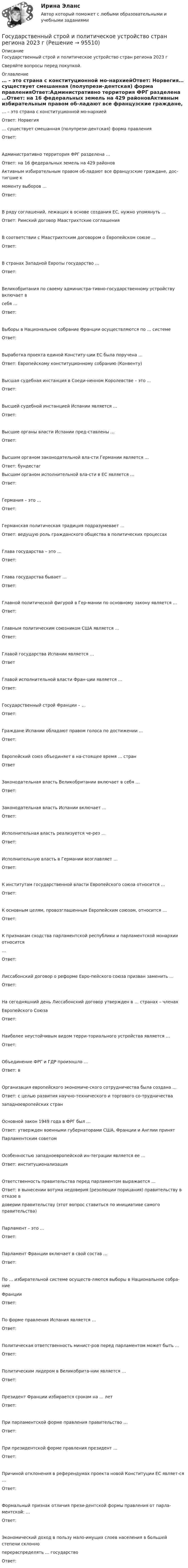      
            Описание
            Государственный строй и политическое устройство стран региона 2023 гСверяйте вопросы перед покупкой. 
            Оглавление
            … – это страна с конституционной мо-нархиейОтвет: Норвегия… существует смешанная (полупрези-дентская) форма правленияОтвет:Административно территория ФРГ разделена …Ответ: на 16 федеральных земель на 429 районовАктивным избирательным правом об-ладают все французские граждане, дос-тигшие кмоменту выборов …Ответ:В ряду соглашений, лежащих в основе создания ЕС, нужно упомянуть …Ответ: Римский договор Маастрихтские соглашенияВ соответствии с Маастрихтским договором о Европейском союзе …Ответ:В странах Западной Европы государство …Ответ:Великобритания по своему администра-тивно-государственному устройству включает всебя …Ответ:Выборы в Национальное собрание Франции осуществляются по … системеОтвет:Выработка проекта единой Конститу-ции ЕС была поручена …Ответ: Европейскому конституционному собранию (Конвенту)Высшая судебная инстанция в Соеди-ненном Королевстве – это …Ответ:Высшей судебной инстанцией Испании является …Ответ:Высшие органы власти Испании пред-ставлены …Ответ:Высшим органом законодательной вла-сти Германии является …Ответ: бундестагВысшим органом исполнительной вла-сти в ЕС является …Ответ:Германия – это …Ответ:Германская политическая традиция подразумевает …Ответ: ведущую роль гражданского общества в политических процессахГлава государства – это …Ответ:Глава государства бывает …Ответ:Главной политической фигурой в Гер-мании по основному закону является …Ответ:Главным политическим союзником США является …Ответ:Главой государства Испании является …ОтветГлавой исполнительной власти Фран-ции является …Ответ:Государственный строй Франции – …Ответ:Граждане Испании обладают правом голоса по достижении …Ответ:Европейский союз объединяет в на-стоящее время … странОтветЗаконодательная власть Великобритании включает в себя …Ответ:Законодательная власть Испании включает …Ответ:Исполнительная власть реализуется че-рез …Ответ:Исполнительную власть в Германии возглавляет …Ответ:К институтам государственной власти Европейского союза относится …Ответ:К основным целям, провозглашенным Европейским союзом, относится …Ответ:К признакам сходства парламентской республики и парламентской монархии относится…Ответ:Лиссабонский договор о реформе Евро-пейского союза призван заменить …Ответ:На сегодняшний день Лиссабонский договор утвержден в … странах – членахЕвропейского СоюзаОтвет:Наиболее неустойчивым видом терри-ториального устройства является …Ответ:Объединение ФРГ и ГДР произошло …Ответ: вОрганизация европейского экономиче-ского сотрудничества была создана …Ответ: с целью развития научно-технического и торгового со-трудничествазападноевропейских странОсновной закон 1949 года в ФРГ был …Ответ: утвержден военными губернаторами США, Франции и Англии принятПарламентским советомОсобенностью западноевропейской ин-теграции является ее …Ответ: институционализацияОтветственность правительства перед парламентом выражается …Ответ: в вынесении вотума недоверия (резолюции порицания) правительству в отказе вдоверии правительству (этот вопрос ставиться по инициативе самого правительства)Парламент – это …Ответ:Парламент Франции включает в свой состав …Ответ:По … избирательной системе осуществ-ляются выборы в Национальное собра-ниеФранцииОтвет:По форме правления Испания является …Ответ:Политическая ответственность минист-ров перед парламентом может быть …Ответ:Политическим лидером в Великобрита-нии является …Ответ:Президент Франции избирается сроком на … летОтвет:При парламентской форме правления правительство …Ответ:При президентской форме правления президент …Ответ:Причиной отклонения в референдумах проекта новой Конституции ЕС являет-ся …Ответ:Формальный признак отличия прези-дентской формы правления от парла-ментской: …Ответ:Экономический доход в пользу мало-имущих слоев населения в большей степени склонноперераспределять … государствоОтвет:  
            
            
            Государственный совет республики Казахстан в системе государственного управленияГосударственный строй и политическое устройство стран региона 2023 гГосударственный строй и политическое устройство стран региона (европейский регион)/СИНЕРГИЯ//МОСАП//МОИ//МТИГосударственный строй и политическое устройство стран региона (тест с ответами Синергия)Государственный экзамен ГИА Росдистант вопросы Уголовно-правовой блокГосударственный экзамен ГИА Росдистант вопросы Уголовно-процессуальный блокГосударственный экзамен ГИА Росдистант ЗАДАЧИ 70 штукГосударственный контракт как разновидность гражданско-правового договораГосударственный кредит выполняет... функцииГосударственный (муниципальный) социальный заказ формируется на срок ...Государственный пожарный надзорГосударственный пожарный надзорГосударственный сектор экономики современное состояние и проблемы развитияГосударственный служащий имеет право принять подарок в ходе выполнения своих должностных обязанностей, если ...