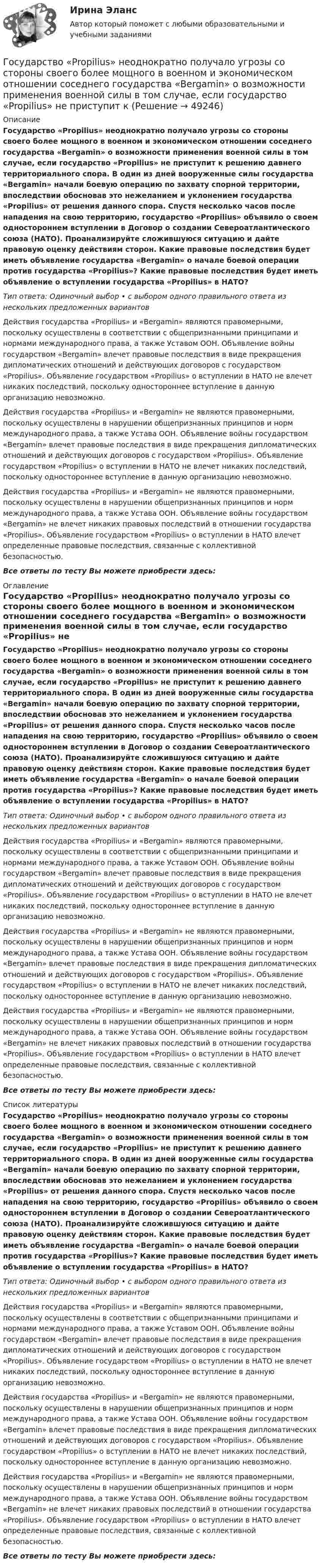      
            Описание
            Государство «Propilius» неоднократно получало угрозы со стороны своего более мощного в военном и экономическом отношении соседнего государства «Bergamin» о возможности применения военной силы в том случае, если государство «Propilius» не приступит к решению давнего территориального спора. В один из дней вооруженные силы государства «Bergamin» начали боевую операцию по захвату спорной территории, впоследствии обосновав это нежеланием и уклонением государства «Propilius» от решения данного спора. Спустя несколько часов после нападения на свою территорию, государство «Propilius» объявило о своем одностороннем вступлении в Договор о создании Североатлантического союза (НАТО). Проанализируйте сложившуюся ситуацию и дайте правовую оценку действиям сторон. Какие правовые последствия будет иметь объявление государства «Bergamin» о начале боевой операции против государства «Propilius»? Какие правовые последствия будет иметь объявление о вступлении государства «Propilius» в НАТО?Тип ответа: Одиночный выбор • с выбором одного правильного ответа из нескольких предложенных вариантовДействия государства «Propilius» и «Bergamin» являются правомерными, поскольку осуществлены в соответствии с общепризнанными принципами и нормами международного права, а также Уставом ООН. Объявление войны государством «Bergamin» влечет правовые последствия в виде прекращения дипломатических отношений и действующих договоров с государством «Propilius». Объявление государством «Propilius» о вступлении в НАТО не влечет никаких последствий, поскольку одностороннее вступление в данную организацию невозможно.Действия государства «Propilius» и «Bergamin» не являются правомерными, поскольку осуществлены в нарушении общепризнанных принципов и норм международного права, а также Устава ООН. Объявление войны государством «Bergamin» влечет правовые последствия в виде прекращения дипломатических отношений и действующих договоров с государством «Propilius». Объявление государством «Propilius» о вступлении в НАТО не влечет никаких последствий, поскольку одностороннее вступление в данную организацию невозможно.Действия государства «Propilius» и «Bergamin» не являются правомерными, поскольку осуществлены в нарушении общепризнанных принципов и норм международного права, а также Устава ООН. Объявление войны государством «Bergamin» не влечет никаких правовых последствий в отношении государства «Propilius». Объявление государством «Propilius» о вступлении в НАТО влечет определенные правовые последствия, связанные с коллективной безопасностью.Все ответы по тесту Вы можете приобрести здесь:  
            Оглавление
            Государство «Propilius» неоднократно получало угрозы со стороны своего более мощного в военном и экономическом отношении соседнего государства «Bergamin» о возможности применения военной силы в том случае, если государство «Propilius» не приступит к решению давнего территориального спора. В один из дней вооруженные силы государства «Bergamin» начали боевую операцию по захвату спорной территории, впоследствии обосновав это нежеланием и уклонением государства «Propilius» от решения данного спора. Спустя несколько часов после нападения на свою территорию, государство «Propilius» объявило о своем одностороннем вступлении в Договор о создании Североатлантического союза (НАТО). Проанализируйте сложившуюся ситуацию и дайте правовую оценку действиям сторон. Какие правовые последствия будет иметь объявление государства «Bergamin» о начале боевой операции против государства «Propilius»? Какие правовые последствия будет иметь объявление о вступлении государства «Propilius» в НАТО?Тип ответа: Одиночный выбор • с выбором одного правильного ответа из нескольких предложенных вариантовДействия государства «Propilius» и «Bergamin» являются правомерными, поскольку осуществлены в соответствии с общепризнанными принципами и нормами международного права, а также Уставом ООН. Объявление войны государством «Bergamin» влечет правовые последствия в виде прекращения дипломатических отношений и действующих договоров с государством «Propilius». Объявление государством «Propilius» о вступлении в НАТО не влечет никаких последствий, поскольку одностороннее вступление в данную организацию невозможно.Действия государства «Propilius» и «Bergamin» не являются правомерными, поскольку осуществлены в нарушении общепризнанных принципов и норм международного права, а также Устава ООН. Объявление войны государством «Bergamin» влечет правовые последствия в виде прекращения дипломатических отношений и действующих договоров с государством «Propilius». Объявление государством «Propilius» о вступлении в НАТО не влечет никаких последствий, поскольку одностороннее вступление в данную организацию невозможно.Действия государства «Propilius» и «Bergamin» не являются правомерными, поскольку осуществлены в нарушении общепризнанных принципов и норм международного права, а также Устава ООН. Объявление войны государством «Bergamin» не влечет никаких правовых последствий в отношении государства «Propilius». Объявление государством «Propilius» о вступлении в НАТО влечет определенные правовые последствия, связанные с коллективной безопасностью.Все ответы по тесту Вы можете приобрести здесь:  
            Список литературы
            Государство «Propilius» неоднократно получало угрозы со стороны своего более мощного в военном и экономическом отношении соседнего государства «Bergamin» о возможности применения военной силы в том случае, если государство «Propilius» не приступит к решению давнего территориального спора. В один из дней вооруженные силы государства «Bergamin» начали боевую операцию по захвату спорной территории, впоследствии обосновав это нежеланием и уклонением государства «Propilius» от решения данного спора. Спустя несколько часов после нападения на свою территорию, государство «Propilius» объявило о своем одностороннем вступлении в Договор о создании Североатлантического союза (НАТО). Проанализируйте сложившуюся ситуацию и дайте правовую оценку действиям сторон. Какие правовые последствия будет иметь объявление государства «Bergamin» о начале боевой операции против государства «Propilius»? Какие правовые последствия будет иметь объявление о вступлении государства «Propilius» в НАТО?Тип ответа: Одиночный выбор • с выбором одного правильного ответа из нескольких предложенных вариантовДействия государства «Propilius» и «Bergamin» являются правомерными, поскольку осуществлены в соответствии с общепризнанными принципами и нормами международного права, а также Уставом ООН. Объявление войны государством «Bergamin» влечет правовые последствия в виде прекращения дипломатических отношений и действующих договоров с государством «Propilius». Объявление государством «Propilius» о вступлении в НАТО не влечет никаких последствий, поскольку одностороннее вступление в данную организацию невозможно.Действия государства «Propilius» и «Bergamin» не являются правомерными, поскольку осуществлены в нарушении общепризнанных принципов и норм международного права, а также Устава ООН. Объявление войны государством «Bergamin» влечет правовые последствия в виде прекращения дипломатических отношений и действующих договоров с государством «Propilius». Объявление государством «Propilius» о вступлении в НАТО не влечет никаких последствий, поскольку одностороннее вступление в данную организацию невозможно.Действия государства «Propilius» и «Bergamin» не являются правомерными, поскольку осуществлены в нарушении общепризнанных принципов и норм международного права, а также Устава ООН. Объявление войны государством «Bergamin» не влечет никаких правовых последствий в отношении государства «Propilius». Объявление государством «Propilius» о вступлении в НАТО влечет определенные правовые последствия, связанные с коллективной безопасностью.Все ответы по тесту Вы можете приобрести здесь: 
            
            
            ГосударствоГосударство «Propilius» неоднократно получало угрозы со стороны своего более мощного в военном и экономическом отношении соседнего государства «Bergamin» о возможности применения военной силы в том случае, если государство «Propilius» не приступит кГосударство вправе отказать в передаче лица для дальнейшего отбывания наказания в случае, если...Государство вправе отказать в передаче лица для дальнейшего отбывания наказания в случае, если...Государство, для которого характерно наличие развитой правовой системы, системы разделения властей, признания и гарантированности прав и свобод человека и гражданина, взаимная ответственность государства и личности, называется …Государство как субъект международного права должно обладать... (выберите два варианта ответа)Государство Кыргызстан отказало в выдаче Российской Федерации гражданина Поплавского С. Н., совершившего на территории РФ два убийства по найму в составе организованной группы. Было установлено, что по одному убийству Поплавский С. Н. Государственный строй и политическое устройство стран региона (тест с ответами Синергия)Государственный экзамен ГИА Росдистант вопросы Уголовно-правовой блокГосударственный экзамен ГИА Росдистант вопросы Уголовно-процессуальный блокГосударственный экзамен ГИА Росдистант ЗАДАЧИ 70 штукГосударственным гражданским служащим запрещается приобретать ценные бумаги, по которым может быть получен доход:...Государственным служащим является лицо:...Государственным эталоном метра является