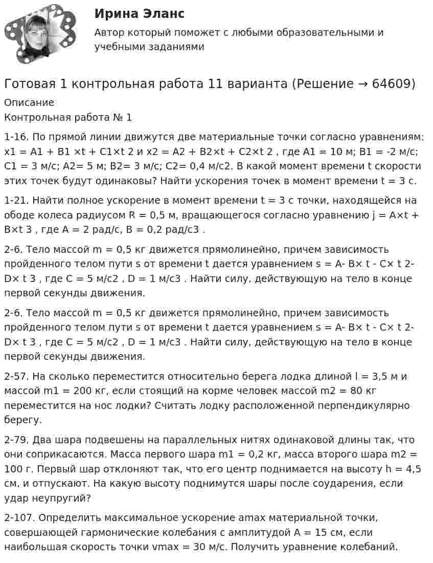      
            Описание
            Контрольная работа № 11-16. По прямой линии движутся две материальные точки согласно уравнениям: x1 = A1 + B1 ×t + C1×t 2 и x2 = A2 + B2×t + C2×t 2 , где A1 = 10 м; B1 = -2 м/с; C1 = 3 м/c; A2= 5 м; B2= 3 м/с; C2= 0,4 м/с2. В какой момент времени t скорости этих точек будут одинаковы? Найти ускорения точек в момент времени t = 3 с.1-21. Найти полное ускорение в момент времени t = 3 с точки, находящейся на ободе колеса радиусом R = 0,5 м, вращающегося согласно уравнению j = A×t + B×t 3 , где А = 2 рад/с, B = 0,2 рад/с3 .2-6. Тело массой m = 0,5 кг движется прямолинейно, причем зависимость пройденного телом пути s от времени t дается уравнением s = A- B× t - C× t 2- D× t 3 , где С = 5 м/с2 , D = 1 м/с3 . Найти силу, действующую на тело в конце первой секунды движения.2-6. Тело массой m = 0,5 кг движется прямолинейно, причем зависимость пройденного телом пути s от времени t дается уравнением s = A- B× t - C× t 2- D× t 3 , где С = 5 м/с2 , D = 1 м/с3 . Найти силу, действующую на тело в конце первой секунды движения.2-57. На сколько переместится относительно берега лодка длиной l = 3,5 м и массой m1 = 200 кг, если стоящий на корме человек массой m2 = 80 кг переместится на нос лодки? Считать лодку расположенной перпендикулярно берегу.2-79. Два шара подвешены на параллельных нитях одинаковой длины так, что они соприкасаются. Масса первого шара m1 = 0,2 кг, масса второго шара m2 = 100 г. Первый шар отклоняют так, что его центр поднимается на высоту h = 4,5 см, и отпускают. На какую высоту поднимутся шары после соударения, если удар неупругий?2-107. Определить максимальное ускорение аmax материальной точки, совершающей гармонические колебания с амплитудой А = 15 см, если наибольшая скорость точки vmax = 30 м/с. Получить уравнение колебаний.   
            
            
            Гос. экзамен. Ответы на 30 задач. ЮриспруденцияГотовая 1 контрольная работа 11 вариантаГотовая база данных Стоматология, разработана в среде Microsoft Access. Она состоит из основных и вспомогательных таблиц, из различных запросов, форм и отчётов. Бд защищена паролем.Готовая задача 1.7. Для определения сопротивления поплавка гидросамолетаГотовая Задача 20. Энергия заряженного конденсатора. Вариант 1Готовая Задача 30. Определить напор, который должен развивать насосГотовая задача 3.27 из КуколевскогоГосударствоГосударство «Propilius» неоднократно получало угрозы со стороны своего более мощного в военном и экономическом отношении соседнего государства «Bergamin» о возможности применения военной силы в том случае, если государство «Propilius» не приступит кГосударство вправе отказать в передаче лица для дальнейшего отбывания наказания в случае, если...Государство вправе отказать в передаче лица для дальнейшего отбывания наказания в случае, если...Государство, для которого характерно наличие развитой правовой системы, системы разделения властей, признания и гарантированности прав и свобод человека и гражданина, взаимная ответственность государства и личности, называется …Государство как субъект международного права должно обладать... (выберите два варианта ответа)Государство Кыргызстан отказало в выдаче Российской Федерации гражданина Поплавского С. Н., совершившего на территории РФ два убийства по найму в составе организованной группы. Было установлено, что по одному убийству Поплавский С. Н. 