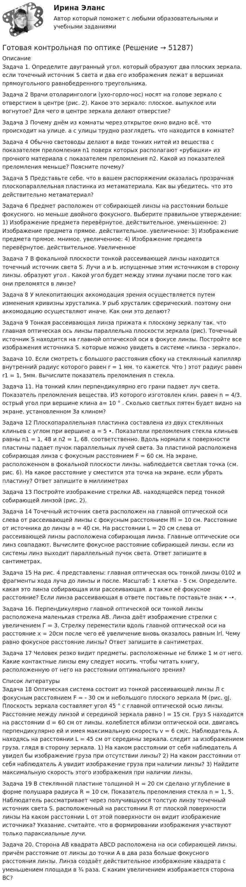      
            Описание
            Задача 1. Определите двугранный угол. который образуют два плоских зеркала. если точечный источник S света и два его изображения  лежат в вершинах прямоугольного равнобедренного треугольника.Задача 2 Врачи отоларингологи (ухо-горло-нос) носят на голове зеркало с отверстием в центре (рис. 2). Какое это зеркало: плоское. выпуклое или вогнутое? Для чего в центре зеркала делают отверстие?Задача 3 Почему днём из комнаты через открытое окно видно всё. что происходит на улице. а с улицы трудно разглядеть. что находится в комнате?Задача 4 Обычно световоды делают в виде тонких нитей из вещества с показателем преломления n1 поверх которых располагают «рубашки» из прочного материала с показателем преломления n2. Какой из показателей преломления меньше? Поясните почему?Задача 5 Представьте себе. что в вашем распоряжении оказалась прозрачная плоскопараллельная пластинка из метаматериала. Как вы убедитесь. что это действительно метаматериал?Задача 6 Предмет расположен от собирающей линзы на расстоянии больше фокусного. но меньше двойного фокусного. Выберите правильное утверждение: 1) Изображение предмета перевёрнутое. действительное. уменьшенное: 2) Изображение предмета прямое. действительное. увеличенное: 3) Изображение предмета прямое. мнимое. увеличенное: 4) Изображение предмета перевёрнутое. действительное. УвеличенноеЗадача 7 В фокальной плоскости тонкой рассеивающей линзы находится точечный источник света S. Лучи а и Ь. испущенные этим источником в сторону линзы. образуют угол . Какой угол  будет между этими лучами после того как они преломятся в линзе? Задача 8 У млекопитающих аккомодация зрения осуществляется путем изменения кривизны хрусталика. У рыб хрусталик сферический. поэтому они аккомодацию осуществляют иначе. Как они это делают? Задача 9 Тонкая рассеивающая линза прижата к плоскому зеркалу так. что главная оптическая ось линзы параллельна плоскости зеркала (рис). Точечный источник S находится на главной оптической оси в фокусе линзы. Постройте все изображения источника S. которые можно увидеть в системе «линза - зеркало».Задача 10. Если смотреть с большого расстояния сбоку на стеклянный капилляр внутренний радиус которого равен r = 1 мм. то кажется. Что ) этот радиус равен r1 = 1, 5мм. Вычислите показатель преломления n стекла.Задача 11. На тонкий клин перпендикулярно его грани падает луч света. Показатель преломления вещества. И3 которого изготовлен клин. равен n = 4/3. острый угол при вершине клина а= 10 ° . Сколько светлых пятен будет видно на экране. установленном 3а клином?Задача 12 Плоскопараллельная пластинка составлена из двух стеклянных клиньев с углом при вершине а = 5 •. Показатели преломления стекла клиньев равны n1 = 1, 48 и n2 = 1, 68. соответственно. Вдоль нормали к поверхности пластины падает пучок параллельных лучей света. За пластиной расположена собирающая линза с фокусным расстоянием F = 60 см. На экране. расположенном в фокальной плоскости линзы. наблюдается светлая точка (см. рис. 6). На какое расстояние у сместится эта точка на экране. если убрать пластину? Ответ запишите в миллиметрахЗадача 13 Постройте изображение стрелки АВ. находящейся перед тонкой собирающей линзой (рис. 2).Задача 14 Точечный источник света расположен на главной оптической оси слева от рассеивающей линзы с фокусным расстоянием lfil = 10 см. Расстояние от источника до линзы а = 40 см. На расстоянии L = 20 см слева от рассеивающей линзы расположена собирающая линза. Главные оптические оси линз совпадают. Вычислите фокусное расстояние собирающей линзы. если из системы линз выходит параллельный пучок света. Ответ запишите в сантиметрах.Задача 15 На рис. 4 представлены: главная оптическая ось тонкой линзы 0102 и фрагменты хода луча до линзы и после. Масштаб: 1 клетка - 5 см. Определите. какая это линза собирающая или рассеивающая. а также её фокусное расстояние? Если линза рассеивающая в ответе поставьте поставьте знак • -•.Задача 16. Перпендикулярно главной оптической оси тонкой линзы расположена маленькая стрелка АВ. Линза даёт изображение стрелки с увеличением Г = 3. Стрелку переместили вдоль главной оптической оси на расстояние х = 20см после чего её увеличение вновь оказалось равным lrl. Чему равно фокусное расстояние линзы? Ответ запишите в сантиметрах.Задача 17 Человек резко видит предметы. расположенные не ближе 1 м от него. Какие контактные линзы ему следует носить. чтобы читать книгу, расположенную от него на расстоянии оптимального зрения?  
            Список литературы
            Задача 18 Оптическая система состоит из тонкой рассеивающей линзы Л с фокусным расстоянием F = - 30 см и небольшого плоского зеркала М (рис. gJ. Плоскость зеркала составляет угол 45 ° с главной оптической осью линзы. Расстояние между линзой и серединой зеркала равно l = 15 см. Груз S находится на расстоянии d = 60 см от линзы. колеблется вблизи оптической оси. двигаясь перпендикулярно ей и имея максимальную скорость v = 6 см/с. Наблюдатель А. находясь на расстоянии L = 45 см от середины зеркала. следит за изображением груза. глядя в сторону зеркала. 1) На каком расстоянии от себя наблюдатель А увидел бы изображение груза при отсутствии линзы? 2) На каком расстоянии от себя наблюдатель А увидит изображение груза при наличии линзы? 3) Найдите максимальную скорость этого изображения при наличии линзы.Задача 19 В стеклянной пластине толщиной Н = 20 см сделано углубление в форме полушара радиуса R = 10 см. Показатель преломления стекла n = 1, 5. Наблюдатель рассматривает через получившуюся толстую линзу точечный источник света S. расположенный на расстоянии R от плоской поверхности линзы На каком расстоянии L от этой поверхности он видит изображение источника? Указание. считайте. что в формировании изображения участвуют только параксиальные лучи.Задача 20. Сторона АВ квадрата ABCD расположена на оси собирающей линзы. причём расстояние от линзы до точки А в два раза больше фокусного расстояния линзы. Линза создаёт действительное изображение квадрата с уменьшением площади в ¾ раза. С каким увеличением изображается сторона ВС?
            
            
            Готовая задача по теории подобия Задача 1.5.  Модель судна выполнена в масштабе 1:10Готовая контрольная по оптикеготовая Контрольная работа по дисциплине «менеджмент» вариант 24 ргупГотовая контрольная работа (экзамен) по Римскому правуГотовая работа 1.идентификация и диагностике предпринимательских рисков для деятельности конкретной фирмы. 2.2. разработка программы реагирования на предпринимательские риски для деятельности конкретной фирмыГотовая работа 1.идентификация и диагностике предпринимательских рисков для деятельности конкретной фирмы. 2.2. разработка программы реагирования на предпринимательские риски для деятельности конкретной фирмы. 2Готовая работа по гидравликеГотовая задача 1.7. Для определения сопротивления поплавка гидросамолетаГотовая Задача 20. Энергия заряженного конденсатора. Вариант 1Готовая Задача 30. Определить напор, который должен развивать насосГотовая задача 3.27 из КуколевскогоГотовая Задача 57. Насос (рис. 6.4) подает воду на h = 8м по стальному не новому трубопроводу диаметрГотовая Задача 58. Из резервуара А в резервуар В за счет сжатого воздуха подается минеральное масло Готовая задача по гидравлике