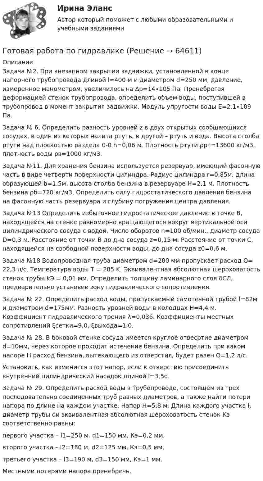     
            Описание
            Задача №2. При внезапном закрытии задвижки, установленной в конце напорного трубопровода длиной l=400 м и диаметром d=250 мм, давление, измеренное манометром, увеличилось на ∆р=14∙105 Па. Пренебрегая деформацией стенок трубопровода, определить объем воды, поступившей в трубопровод в момент закрытия задвижки. Модуль упругости воды Е=2,1∙109 Па.Задача № 6. Определить разность уровней z в двух открытых сообщающихся сосудах, в один из которых налита ртуть, в другой – ртуть и вода. Высота столба ртути над плоскостью раздела 0-0 h=0,06 м. Плотность ртути ρрт=13600 кг/м3, плотность воды ρв=1000 кг/м3.Задача №11. Для хранения бензина используется резервуар, имеющий фасонную часть в виде четверти поверхности цилиндра.	Радиус цилиндра r=0,85м, длина образующей b=1,5м, высота столба бензина в резервуаре Н=2,1 м. Плотность бензина ρб=720 кг/м3. Определить силу гидростатического давления бензина на фасонную часть резервуара и глубину погружения центра давления.Задача №13	Определить избыточное гидростатическое давление в точке В, находящейся на стенке равномерно вращающегося вокруг вертикальной оси цилиндрического сосуда с водой. Число оборотов n=100 об/мин., диаметр сосуда D=0,3 м. Расстояние от точки В до дна сосуда z=0,15 м. Расстояние от точки С, находящейся на свободной поверхности воды, до дна сосуда z0=0,6 м.Задача №18	Водопроводная труба диаметром d=200 мм пропускает расход Q= 22,3 л/с. Температура воды T = 285 K. Эквивалентная абсолютная шероховатость стенок трубы kЭ = 0,01 мм. Определить толщину ламинарного слоя δСЛ, предварительно установив зону гидравлического сопротивления.Задача № 22.	Определить расход воды, пропускаемый самотечной трубой l=82м и диаметром d=175мм. Разность уровней воды в колодцах Н=4,4 м. Коэффициент гидравлического трения λ=0,036. Коэффициенты местных сопротивлений ξсетки=9,0, ξвыхода=1,0.Задача № 28.	В боковой стенке сосуда имеется круглое отвесртие диаметром d=10мм, через которое проходит истечение бензина. Определить при каком напоре Н расход бензина, вытекающего из отверстия, будет равен Q=1,2 л/с.	Установить, как изменится этот напор, если к отверстию присоединить внутренний цилиндрический насадок длиной l=3,5d.Задача № 29.	Определить расход воды в трубопроводе, состоящем из трех последовательно соединенных труб разных диаметров, а также найти потери напора по длине на каждом участке. Напор Н=5,8 м. Длина каждого участка l, диаметр трубы dи эквивалентная абсолютная шероховатость стенок Кэ соответственно равны:	первого участка – l1=250 м, d1=150 мм, Кэ=0,2 мм,	второго участка – l2=180 м, d2=125 мм, Кэ=0,5 мм,	третьего участка – l3=190 м, d3=150 мм, Кэ=1 мм.	Местными потерями напора пренебречь.   
            
            
            Готовая работа 1.идентификация и диагностике предпринимательских рисков для деятельности конкретной фирмы. 2.2. разработка программы реагирования на предпринимательские риски для деятельности конкретной фирмы. 2Готовая работа по гидравликеГотовим пшенно-тыквенную кашуГотовим пшено-тыквенную кашуГотовим салатик из шпротГотовимся к родам - Механизм родов очень сложен, и важноГотовимся к родам  - Механизм родов очень сложен, и важно, чтобы каждый этап протекал гладкоГотовая Задача 58. Из резервуара А в резервуар В за счет сжатого воздуха подается минеральное масло Готовая задача по гидравликеГотовая задача по теории подобия 1.2. По трубопроводу перекачивается вода Готовая задача по теории подобия Задача 1.5.  Модель судна выполнена в масштабе 1:10Готовая контрольная по оптикеготовая Контрольная работа по дисциплине «менеджмент» вариант 24 ргупГотовая контрольная работа (экзамен) по Римскому праву