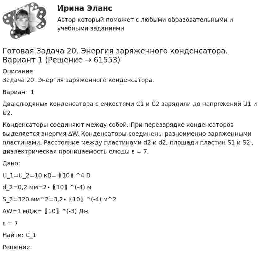      
            Описание
            Задача 20. Энергия заряженного конденсатора.Вариант 1Два слюдяных конденсатора с емкостями C1 и С2 зарядили до напряжений U1 и U2.Конденсаторы соединяют между собой. При перезарядке конденсаторов выделяется энергия ∆W. Конденсаторы соединены разноименно заряженными пластинами. Расстояние между пластинами d2 и d2, площади пластин S1 и S2 , диэлектрическая проницаемость слюды ε = 7. Дано:U_1=U_2=10 кВ=〖10〗^4 В d_2=0,2 мм=2∙〖10〗^(-4) м S_2=320 мм^2=3,2∙〖10〗^(-4) м^2 ∆W=1 мДж=〖10〗^(-3) Дж ε = 7Найти: C_1Решение:   
            
            
            Готовая задача 1.7. Для определения сопротивления поплавка гидросамолетаГотовая Задача 20. Энергия заряженного конденсатора. Вариант 1Готовая Задача 30. Определить напор, который должен развивать насосГотовая задача 3.27 из КуколевскогоГотовая Задача 57. Насос (рис. 6.4) подает воду на h = 8м по стальному не новому трубопроводу диаметрГотовая Задача 58. Из резервуара А в резервуар В за счет сжатого воздуха подается минеральное масло Готовая задача по гидравликеГосударство вправе отказать в передаче лица для дальнейшего отбывания наказания в случае, если...Государство, для которого характерно наличие развитой правовой системы, системы разделения властей, признания и гарантированности прав и свобод человека и гражданина, взаимная ответственность государства и личности, называется …Государство как субъект международного права должно обладать... (выберите два варианта ответа)Государство Кыргызстан отказало в выдаче Российской Федерации гражданина Поплавского С. Н., совершившего на территории РФ два убийства по найму в составе организованной группы. Было установлено, что по одному убийству Поплавский С. Н. ГОСЫ/ГИА/ОТВЕТЫ К ГОС ЭКЗАМЕНУ ПРИКЛАДНАЯ ИНФОРМАТИКА МОИ/МТИГос. экзамен. Ответы на 30 задач. ЮриспруденцияГотовая 1 контрольная работа 11 варианта