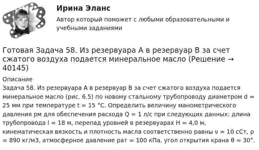      
          Описание
          Задача 58. Из резервуара А в резервуар В за счет сжатого воздуха подается минеральное масло (рис. 6.5) по новому стальному трубопроводу диаметром d = 25 мм при температуре t = 15 °C. Определить величину манометрического давления pм для обеспечения расхода Q = 1 л/с при следующих данных: длина трубопровода l = 18 м, перепад уровней в резервуарах H = 4,0 м, кинематическая вязкость и плотность масла соответственно равны ν = 10 сСт, ρ = 890 кг/м3, атмосферное давление pат = 100 кПа, угол открытия крана θ = 30°.  
            
            
            Готовая Задача 57. Насос (рис. 6.4) подает воду на h = 8м по стальному не новому трубопроводу диаметрГотовая Задача 58. Из резервуара А в резервуар В за счет сжатого воздуха подается минеральное масло Готовая задача по гидравликеГотовая задача по теории подобия 1.2. По трубопроводу перекачивается вода Готовая задача по теории подобия Задача 1.5.  Модель судна выполнена в масштабе 1:10Готовая контрольная по оптикеготовая Контрольная работа по дисциплине «менеджмент» вариант 24 ргупГОСЫ/ГИА/ОТВЕТЫ К ГОС ЭКЗАМЕНУ ПРИКЛАДНАЯ ИНФОРМАТИКА МОИ/МТИГос. экзамен. Ответы на 30 задач. ЮриспруденцияГотовая 1 контрольная работа 11 вариантаГотовая база данных Стоматология, разработана в среде Microsoft Access. Она состоит из основных и вспомогательных таблиц, из различных запросов, форм и отчётов. Бд защищена паролем.Готовая задача 1.7. Для определения сопротивления поплавка гидросамолетаГотовая Задача 20. Энергия заряженного конденсатора. Вариант 1Готовая Задача 30. Определить напор, который должен развивать насос