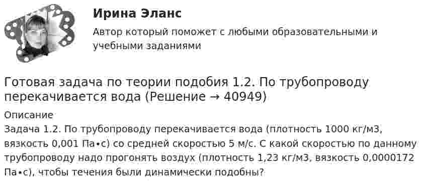      
          Описание
          	Задача 1.2.	По трубопроводу перекачивается вода (плотность 1000 кг/м3, вязкость 0,001 Па∙с) со средней скоростью 5 м/с. С какой скоростью по данному трубопроводу надо прогонять воздух (плотность 1,23 кг/м3, вязкость 0,0000172 Па∙с), чтобы течения были динамически подобны?   
            
            
            Готовая задача по гидравликеГотовая задача по теории подобия 1.2. По трубопроводу перекачивается вода Готовая задача по теории подобия Задача 1.5.  Модель судна выполнена в масштабе 1:10Готовая контрольная по оптикеготовая Контрольная работа по дисциплине «менеджмент» вариант 24 ргупГотовая контрольная работа (экзамен) по Римскому правуГотовая работа 1.идентификация и диагностике предпринимательских рисков для деятельности конкретной фирмы. 2.2. разработка программы реагирования на предпринимательские риски для деятельности конкретной фирмыГотовая 1 контрольная работа 11 вариантаГотовая база данных Стоматология, разработана в среде Microsoft Access. Она состоит из основных и вспомогательных таблиц, из различных запросов, форм и отчётов. Бд защищена паролем.Готовая задача 1.7. Для определения сопротивления поплавка гидросамолетаГотовая Задача 20. Энергия заряженного конденсатора. Вариант 1Готовая Задача 30. Определить напор, который должен развивать насосГотовая задача 3.27 из КуколевскогоГотовая Задача 57. Насос (рис. 6.4) подает воду на h = 8м по стальному не новому трубопроводу диаметр