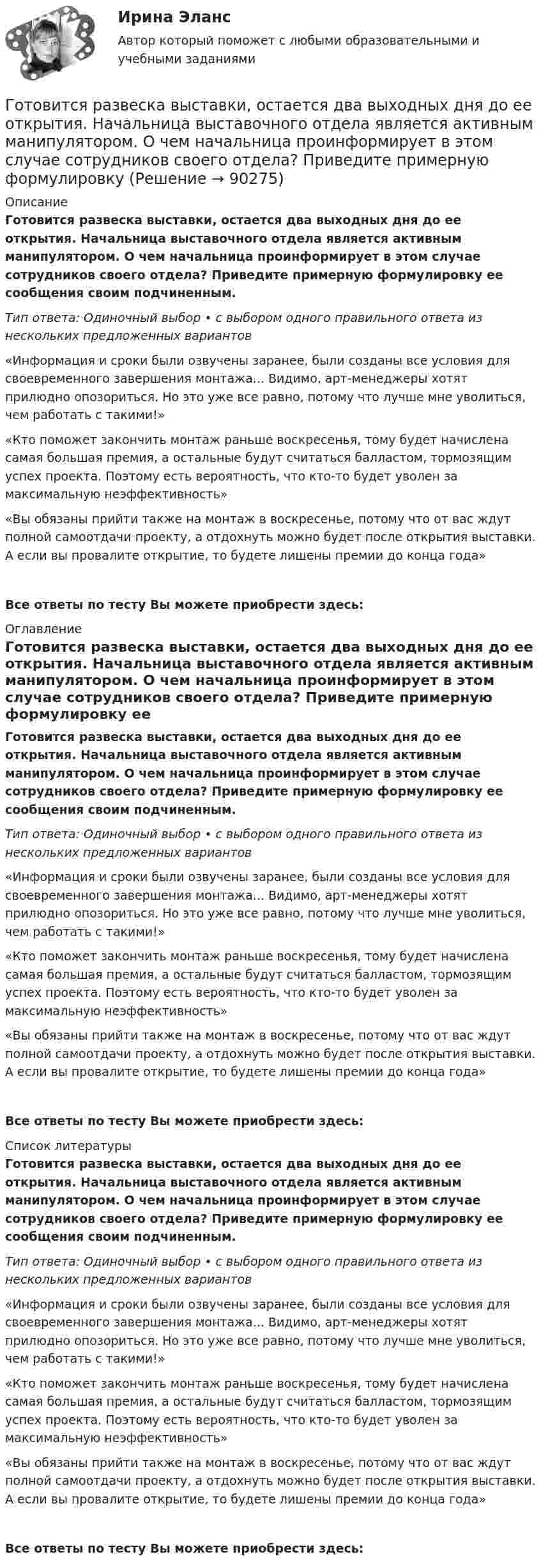      
            Описание
            Готовится развеска выставки, остается два выходных дня до ее открытия. Начальница выставочного отдела является активным манипулятором. О чем начальница проинформирует в этом случае сотрудников своего отдела? Приведите примерную формулировку ее сообщения своим подчиненным.Тип ответа: Одиночный выбор • с выбором одного правильного ответа из нескольких предложенных вариантов «Информация и сроки были озвучены заранее, были созданы все условия для своевременного завершения монтажа... Видимо, арт-менеджеры хотят прилюдно опозориться. Но это уже все равно, потому что лучше мне уволиться, чем работать с такими!»«Кто поможет закончить монтаж раньше воскресенья, тому будет начислена самая большая премия, а остальные будут считаться балластом, тормозящим успех проекта. Поэтому есть вероятность, что кто-то будет уволен за максимальную неэффективность»«Вы обязаны прийти также на монтаж в воскресенье, потому что от вас ждут полной самоотдачи проекту, а отдохнуть можно будет после открытия выставки. А если вы провалите открытие, то будете лишены премии до конца года»Все ответы по тесту Вы можете приобрести здесь:  
            Оглавление
            Готовится развеска выставки, остается два выходных дня до ее открытия. Начальница выставочного отдела является активным манипулятором. О чем начальница проинформирует в этом случае сотрудников своего отдела? Приведите примерную формулировку ее сообщения своим подчиненным.Тип ответа: Одиночный выбор • с выбором одного правильного ответа из нескольких предложенных вариантов «Информация и сроки были озвучены заранее, были созданы все условия для своевременного завершения монтажа... Видимо, арт-менеджеры хотят прилюдно опозориться. Но это уже все равно, потому что лучше мне уволиться, чем работать с такими!»«Кто поможет закончить монтаж раньше воскресенья, тому будет начислена самая большая премия, а остальные будут считаться балластом, тормозящим успех проекта. Поэтому есть вероятность, что кто-то будет уволен за максимальную неэффективность»«Вы обязаны прийти также на монтаж в воскресенье, потому что от вас ждут полной самоотдачи проекту, а отдохнуть можно будет после открытия выставки. А если вы провалите открытие, то будете лишены премии до конца года»Все ответы по тесту Вы можете приобрести здесь:  
            Список литературы
            Готовится развеска выставки, остается два выходных дня до ее открытия. Начальница выставочного отдела является активным манипулятором. О чем начальница проинформирует в этом случае сотрудников своего отдела? Приведите примерную формулировку ее сообщения своим подчиненным.Тип ответа: Одиночный выбор • с выбором одного правильного ответа из нескольких предложенных вариантов «Информация и сроки были озвучены заранее, были созданы все условия для своевременного завершения монтажа... Видимо, арт-менеджеры хотят прилюдно опозориться. Но это уже все равно, потому что лучше мне уволиться, чем работать с такими!»«Кто поможет закончить монтаж раньше воскресенья, тому будет начислена самая большая премия, а остальные будут считаться балластом, тормозящим успех проекта. Поэтому есть вероятность, что кто-то будет уволен за максимальную неэффективность»«Вы обязаны прийти также на монтаж в воскресенье, потому что от вас ждут полной самоотдачи проекту, а отдохнуть можно будет после открытия выставки. А если вы провалите открытие, то будете лишены премии до конца года»Все ответы по тесту Вы можете приобрести здесь:  
            
            
            Готовимся к родам  - Механизм родов очень сложен, и важно, чтобы каждый этап протекал гладкоГотовится развеска выставки, остается два выходных дня до ее открытия. Начальница выставочного отдела является активным манипулятором. О чем начальница проинформирует в этом случае сотрудников своего отдела? Приведите примерную формулировкуГотовность сотрудника строго соблюдать установленные дисциплинарные требования не из-за опасения дисциплинарных взысканий, а в силу осознания необходимости подобного трудового поведения для успешного функционирования своей организации, - это ... Готовое задание №2 по Клиентоориентированным системамГотовое задание №3 по Клиентоориентированным системамГотовое задание №4 по Клиентоориентированным системам Готовое задание по Клиентоориентированным системамГотовая контрольная работа (экзамен) по Римскому правуГотовая работа 1.идентификация и диагностике предпринимательских рисков для деятельности конкретной фирмы. 2.2. разработка программы реагирования на предпринимательские риски для деятельности конкретной фирмыГотовая работа 1.идентификация и диагностике предпринимательских рисков для деятельности конкретной фирмы. 2.2. разработка программы реагирования на предпринимательские риски для деятельности конкретной фирмы. 2Готовая работа по гидравликеГотовим пшенно-тыквенную кашуГотовим пшено-тыквенную кашуГотовим салатик из шпрот