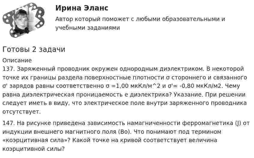      
          Описание
          137. Заряженный проводник окружен однородным диэлектриком. В некоторой точке их границы раздела поверхностные плотности σ стороннего и связанного σ' зарядов равны соответственно σ =1,00 мкКл/м^2  и σ'= -0,80 мкКл/м2. Чему равна диэлектрическая проницаемость е диэлектрика? Указание. При решении следует иметь в виду, что электрическое поле внутри заряженного проводника отсутствует.147. На рисунке приведена зависимость намагниченности ферромагнетика (J) от индукции внешнего магнитного поля (Bо). Что понимают под термином «коэрцитивная сила»? Какой точке на кривой соответствует величина коэрцитивной силы?  
            
            
            Готовое Практическое задание по курсу Менеджмент. ТГУ РосдистантГотовы 2 задачиГотовы 4 задачи по физикеГотовы 5 задач по теплотехникеГотовые 2 задачи по оптикеГотовые 3 задачи на электропроводность. 5 вариантГотовые 3 задачи по атомной физикеГотовимся к родам - Механизм родов очень сложен, и важноГотовимся к родам  - Механизм родов очень сложен, и важно, чтобы каждый этап протекал гладкоГотовится развеска выставки, остается два выходных дня до ее открытия. Начальница выставочного отдела является активным манипулятором. О чем начальница проинформирует в этом случае сотрудников своего отдела? Приведите примерную формулировкуГотовность сотрудника строго соблюдать установленные дисциплинарные требования не из-за опасения дисциплинарных взысканий, а в силу осознания необходимости подобного трудового поведения для успешного функционирования своей организации, - это ... Готовое задание №2 по Клиентоориентированным системамГотовое задание №3 по Клиентоориентированным системамГотовое задание №4 по Клиентоориентированным системам 