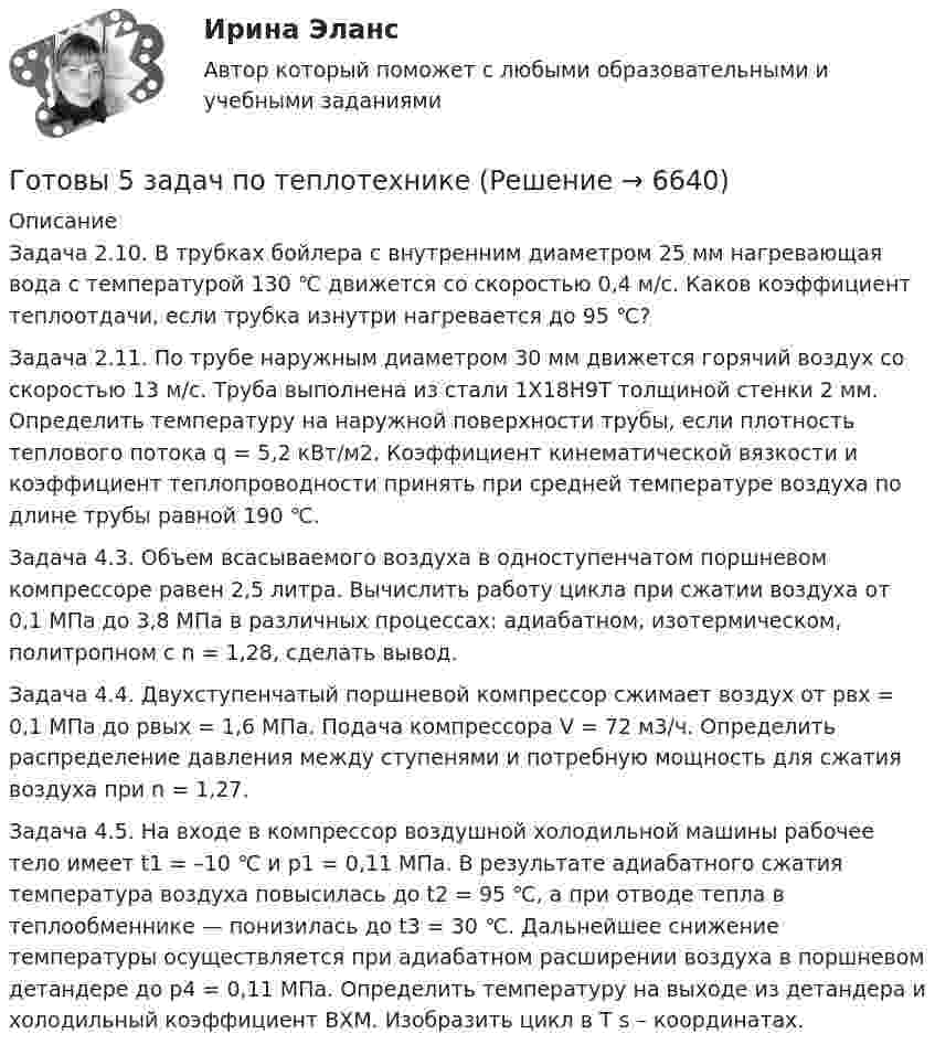      
          Описание
          Задача 2.10. В трубках бойлера с внутренним диаметром 25 мм нагревающая вода с температурой 130 ℃ движется со скоростью 0,4 м/с. Каков коэффициент теплоотдачи, если трубка изнутри нагревается до 95 ℃?Задача 2.11. По трубе наружным диаметром 30 мм движется горячий воздух со скоростью 13 м/с. Труба выполнена из стали 1Х18Н9Т толщиной стенки 2 мм. Определить температуру на наружной поверхности трубы, если плотность теплового потока q = 5,2 кВт/м2. Коэффициент кинематической вязкости и коэффициент теплопроводности принять при средней температуре воздуха по длине трубы равной 190 ℃.Задача 4.3. Объем всасываемого воздуха в одноступенчатом поршневом компрессоре равен 2,5 литра. Вычислить работу цикла при сжатии воздуха от 0,1 МПа до 3,8 МПа в различных процессах: адиабатном, изотермическом, политропном с n = 1,28, сделать вывод.Задача 4.4. Двухступенчатый поршневой компрессор сжимает воздух от pвх = 0,1 МПа до pвых = 1,6 МПа. Подача компрессора V = 72 м3/ч. Определить распределение давления между ступенями и потребную мощность для сжатия воздуха при n = 1,27.Задача 4.5. На входе в компрессор воздушной холодильной машины рабочее тело имеет t1 = –10 ℃ и р1 = 0,11 МПа. В результате адиабатного сжатия температура воздуха повысилась до t2 = 95 ℃, а при отводе тепла в теплообменнике — понизилась до t3 = 30 ℃. Дальнейшее снижение температуры осуществляется при адиабатном расширении воздуха в поршневом детандере до р4 = 0,11 МПа. Определить температуру на выходе из детандера и холодильный коэффициент ВХМ. Изобразить цикл в T s – координатах.  
            
            
            Готовы 4 задачи по физикеГотовы 5 задач по теплотехникеГотовые 2 задачи по оптикеГотовые 3 задачи на электропроводность. 5 вариантГотовые 3 задачи по атомной физикеГотовые 3 задачи по гидравликеГотовые 3 задачи по физикеГотовится развеска выставки, остается два выходных дня до ее открытия. Начальница выставочного отдела является активным манипулятором. О чем начальница проинформирует в этом случае сотрудников своего отдела? Приведите примерную формулировкуГотовность сотрудника строго соблюдать установленные дисциплинарные требования не из-за опасения дисциплинарных взысканий, а в силу осознания необходимости подобного трудового поведения для успешного функционирования своей организации, - это ... Готовое задание №2 по Клиентоориентированным системамГотовое задание №3 по Клиентоориентированным системамГотовое задание №4 по Клиентоориентированным системам Готовое задание по Клиентоориентированным системамГотовое Практическое задание по курсу Менеджмент. ТГУ Росдистант