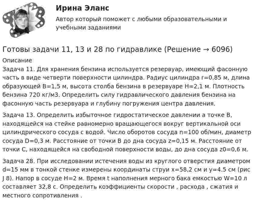      
          Описание
          Задача 11. Для хранения бензина используется резервуар, имеющий фасонную часть в виде четверти поверхности цилиндра. Радиус цилиндра r=0,85 м, длина образующей B=1,5 м, высота столба бензина в резервуаре H=2,1 м. Плотность бензина 720 кг/м3. Определить силу гидравлического давления бензина на фасонную часть резервуара и глубину погружения центра давления.Задача 13. Определить избыточное гидростатическое давлении а точке В, находящейся на стейке равномерно вращающегося вокруг вертикальной оси цилиндрического сосуда с водой. Число оборотов сосуда n=100 об/мин, диаметр сосуда D=0,3 м. Расстояние от точки В до дна сосуда z=0,15 м. Расстояние от точки С, находящейся на свободной поверхности воды, до дна сосуда z0=0,6 м.Задача 28. При исследовании истечения воды из круглого отверстия диаметром d=15 мм в тонкой стенке измерены координаты струи х=58,2 см и у=4.5 см (рис J 8). Напор в сосуде H=2 м. Время t наполнения мерного бака емкостью W=10 л составляет 32,8 с. Определить коэффициенты скорости , расхода , сжатия  и местного сопротивления .  
            
            
            Готовые тесты по товароведениюГотовы задачи 11, 13 и 28 по гидравликеГотовый 10 вариантГотовый 10 вариантГотовый 10 вариант по физикеГотовый 11 вариантГотовый 11 вариант по колебниямГотовые ответы Современные строительные материалы МОИ МТИ (Тест 80/100⭐БАЛЛОВ)Готовые ответы Строительная механика МОИ (МТИ 75/100⭐БАЛЛОВ Синергия)Готовые ответы Теория государства и права Синергия (ВСЕ ТЕСТЫ 87/100⭐Баллов).Готовые ответы Цифровая трансформация в менеджментеСинергия (ВСЕ ТЕСТЫ 100⭐БАЛЛОВ 2022)Готовые ответы.Элективные дисциплины по физической культуре и спорту (Спортивное воспитание и ГТО). СИНЕРГИЯ МФПУ (ВСЕ ТЕСТЫ 97/100⭐БАЛЛОВ 2022)Готовые практические задания 1-4 (Вариант 5). Планирование на предприятии. Росдистант ТГУГотовые практические задания по социальной педагогике