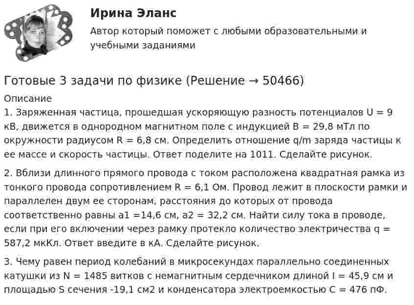      
            Описание
            1. Заряженная частица, прошедшая ускоряющую разность потенциалов U = 9 кВ, движется в однородном магнитном поле с индукцией В = 29,8 мТл по окружности радиусом R = 6,8 см. Определить отношение q/m заряда частицы к ее массе и скорость частицы. Ответ поделите на 1011. Сделайте рисунок.2. Вблизи длинного прямого провода с током расположена квадратная рамка из тонкого провода сопротивлением R = 6,1 Ом. Провод лежит в плоскости рамки и параллелен двум ее сторонам, расстояния до которых от провода соответственно равны а1 =14,6 см, а2 = 32,2 см. Найти силу тока в проводе, если при его включении через рамку протекло количество электричества q = 587,2 мкКл. Ответ введите в кА. Сделайте рисунок.3. Чему равен период колебаний в микросекундах параллельно соединенных катушки из N = 1485 витков с немагнитным сердечником длиной I = 45,9 см и площадью S сечения -19,1 см2 и конденсатора электроемкостью С = 476 пФ.  
            
            
            Готовые 3 задачи по гидравликеГотовые 3 задачи по физикеГотовые варианты по гидравликеГотовые задания 1-2 (вариант 2-Д). Экономика 1. РосдистантГотовые Задания 1-2. Психология. Росдистант ТГУГотовые задания 1-4. Мотивация персонала. Росдистант ТГУГотовые Задания 1-4. Основы предпринимательской деятельности. Росдистант ТГУГотовое задание по Клиентоориентированным системамГотовое Практическое задание по курсу Менеджмент. ТГУ РосдистантГотовы 2 задачиГотовы 4 задачи по физикеГотовы 5 задач по теплотехникеГотовые 2 задачи по оптикеГотовые 3 задачи на электропроводность. 5 вариант