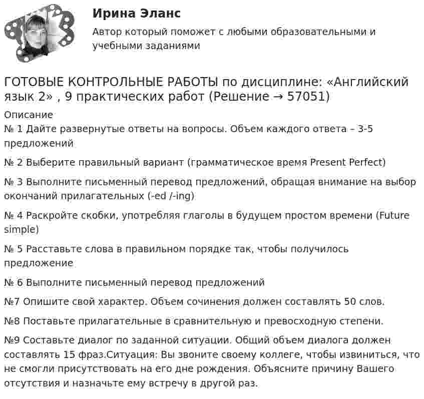     
            Описание
             № 1 Дайте развернутые ответы на вопросы. Объем каждого ответа – 3-5 предложений  № 2 Выберите правильный вариант (грамматическое время Present Perfect) № 3 Выполните письменный перевод предложений, обращая внимание на выбор окончаний прилагательных (-ed /-ing)  № 4 Раскройте скобки, употребляя глаголы в будущем простом времени (Future simple)  № 5 Расставьте слова в правильном порядке так, чтобы получилось предложение  № 6 Выполните письменный перевод предложений №7 Опишите свой характер. Объем сочинения должен составлять 50 слов.  №8 Поставьте прилагательные в сравнительную и превосходную степени.  №9 Составьте диалог по заданной ситуации. Общий объем диалога должен составлять 15 фраз.Ситуация: Вы звоните своему коллеге, чтобы извиниться, что не смогли присутствовать на его дне рождения. Объясните причину Вашего отсутствия и назначьте ему встречу в другой раз.    
            
            
            Готовые классы на с++ГОТОВЫЕ КОНТРОЛЬНЫЕ РАБОТЫ  по дисциплине: «Английский язык 2» , 9 практических работ Готовые ответы Инновационный менеджмент Синергия (ВСЕ ТЕСТЫ 97/100⭐БАЛЛОВ 2022)Готовые ответы Конституционное право Синергия (ВСЕ ТЕСТЫ 97/100⭐Баллов)Готовые ответы Мировая экономика Синергия (ВСЕ ТЕСТЫ 90/100⭐БАЛЛОВ 2022)Готовые ответы Основы архитектуры и строительных конструкций МОИ МТИ Синергия (ВСЕ ТЕСТЫ 100⭐БАЛЛОВ 2022)Готовые ответы Современные строительные материалы МОИ МТИ (Тест 80/100⭐БАЛЛОВ)Готовые Задания 1-6. Финансовые вычисления. Росдистант ТГУГотовые задания по курсу Управление персоналом. ТГУ РосдистантГотовые Задания по таблицам 1-11. Экономика. РосдистантГотовые задачиГотовые задачи 9 и 14 по волноводамГотовые задачи по сетям связи и системам коммутацииГотовые задачи по физике