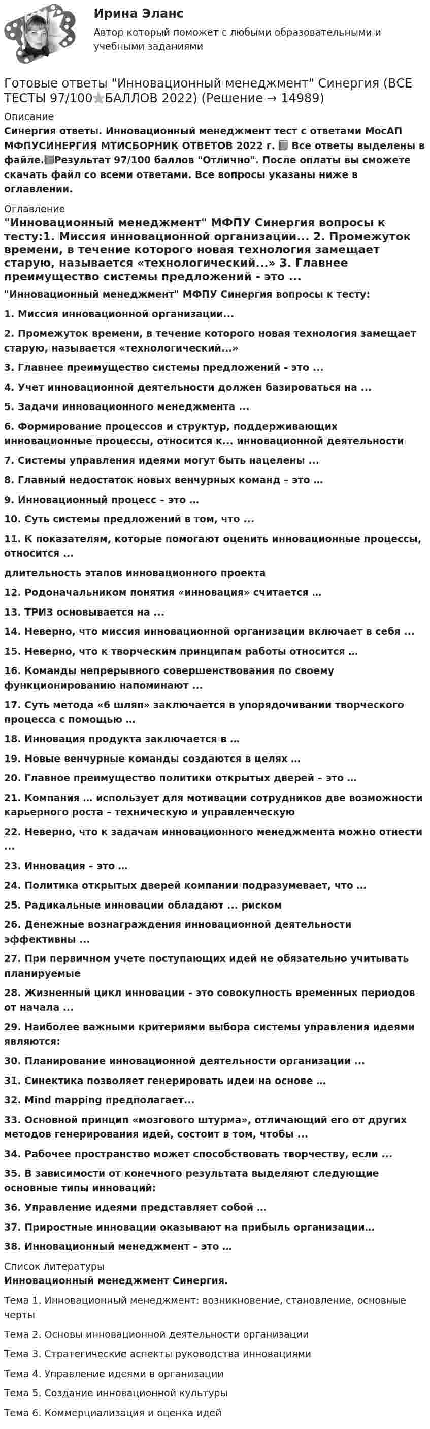     
          Описание
          Синергия ответы. Инновационный менеджмент тест с ответами МосАП МФПУСИНЕРГИЯ МТИСБОРНИК ОТВЕТОВ 2022 г. 📗 Все ответы выделены в файле.📗Результат 97/100 баллов Отлично. После оплаты вы сможете скачать файл со всеми ответами. Все вопросы указаны ниже в оглавлении. 
          Оглавление
          Инновационный менеджмент МФПУ Синергия вопросы к тесту:1.    Миссия инновационной организации... 2.    Промежуток времени, в течение которого новая технология замещает старую, называется «технологический...» 3.    Главнее преимущество системы предложений - это ... 4.    Учет инновационной деятельности должен базироваться на ... 5.    Задачи инновационного менеджмента ... 6.    Формирование процессов и структур, поддерживающих инновационные процессы, относится к... инновационной деятельности 7.    Системы управления идеями могут быть нацелены ... 8.    Главный недостаток новых венчурных команд – это … 9.    Инновационный процесс – это … 10. Суть системы предложений в том, что ... 11. К показателям, которые помогают оценить инновационные процессы, относится ... длительность этапов инновационного проекта 12. Родоначальником понятия «инновация» считается … 13. ТРИЗ основывается на ...  14. Неверно, что миссия инновационной организации включает в себя ...  15. Неверно, что к творческим принципам работы относится … 16. Команды непрерывного совершенствования по своему функционированию напоминают ...  17. Суть метода «6 шляп» заключается в упорядочивании творческого процесса с помощью … 18. Инновация продукта заключается в … 19. Новые венчурные команды создаются в целях … 20. Главное преимущество политики открытых дверей – это … 21. Компания … использует для мотивации сотрудников две возможности карьерного роста – техническую и управленческую 22. Неверно, что к задачам инновационного менеджмента можно отнести ...  23. Инновация – это … 24. Политика открытых дверей компании подразумевает, что … 25. Радикальные инновации обладают ... риском  26. Денежные вознаграждения инновационной деятельности эффективны ...  27. При первичном учете поступающих идей не обязательно учитывать планируемые  28. Жизненный цикл инновации - это совокупность временных периодов от начала ... 29. Наиболее важными критериями выбора системы управления идеями являются:  30. Планирование инновационной деятельности организации ...  31. Синектика позволяет генерировать идеи на основе … 32. Mind mapping предполагает... 33. Основной принцип «мозгового штурма», отличающий его от других методов генерирования идей, состоит в том, чтобы ...  34. Рабочее пространство может способствовать творчеству, если ... 35. В зависимости от конечного результата выделяют следующие основные типы инноваций: 36. Управление идеями представляет собой … 37. Приростные инновации оказывают на прибыль организации… 38. Инновационный менеджмент – это … 
          Список литературы
          Инновационный менеджмент Синергия.Тема 1. Инновационный менеджмент: возникновение, становление, основные чертыТема 2. Основы инновационной деятельности организацииТема 3. Стратегические аспекты руководства инновациямиТема 4. Управление идеями в организацииТема 5. Создание инновационной культурыТема 6. Коммерциализация и оценка идей
            
            
            ГОТОВЫЕ КОНТРОЛЬНЫЕ РАБОТЫ  по дисциплине: «Английский язык 2» , 9 практических работ Готовые ответы Инновационный менеджмент Синергия (ВСЕ ТЕСТЫ 97/100⭐БАЛЛОВ 2022)Готовые ответы Конституционное право Синергия (ВСЕ ТЕСТЫ 97/100⭐Баллов)Готовые ответы Мировая экономика Синергия (ВСЕ ТЕСТЫ 90/100⭐БАЛЛОВ 2022)Готовые ответы Основы архитектуры и строительных конструкций МОИ МТИ Синергия (ВСЕ ТЕСТЫ 100⭐БАЛЛОВ 2022)Готовые ответы Современные строительные материалы МОИ МТИ (Тест 80/100⭐БАЛЛОВ)Готовые ответы Строительная механика МОИ (МТИ 75/100⭐БАЛЛОВ Синергия)Готовые задания по курсу Управление персоналом. ТГУ РосдистантГотовые Задания по таблицам 1-11. Экономика. РосдистантГотовые задачиГотовые задачи 9 и 14 по волноводамГотовые задачи по сетям связи и системам коммутацииГотовые задачи по физикеГотовые задачи Электротехника и электроника