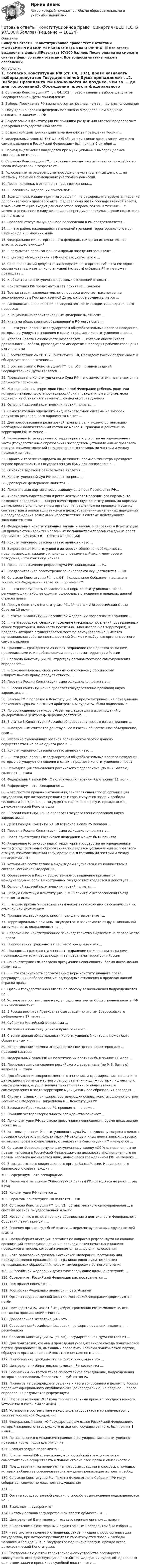     
          Описание
          Синергия ответы. Конституционное право тест с ответами МФПУСИНЕРГИЯ МОИ МТИБАЗА ОТВЕТОВ на ОТЛИЧНО. 📗 Все ответы выделены в файле.📗Результат 97/100 баллов. После оплаты вы сможете скачать файл со всеми ответами. Все вопросы указаны ниже в оглавлении. 
          Оглавление
          1.  Согласно Конституции РФ (ст. 84, 102), право назначать выборы депутатов Государственной Думы принадлежит ...2.  Выборы Президента РФ назначаются не позднее, чем за ... до дня голосования3.  Обсуждение проекта федерального закона о федеральном бюджете относится к задачам ... РФ4.  Закрепление в Конституции РФ принципа разделения властей предполагает два уровня государственной власти - ...5.  Возрастной ценз для кандидата на должность Президента России ...6.  Федеральный закон № 131-ФЗ «Об общих принципах организации местного самоуправления в Российской Федерации» был принят 6 октября ...7.  Период выдвижения кандидатов при муниципальных выборах должен составлять не менее ...8.  Согласно Конституции РФ, присяжные заседатели избираются по жребию из числа избирателей в возрасте от ...9.  Голосование на референдуме проводится в установленный день с ... по местному времени в помещениях участковых комиссий10.   Права человека, в отличие от прав гражданина,...11.   В Российской Федерации применяют ...12.   Если для реализации принятого решения на референдуме требуется издание дополнительного правового акта, федеральный орган государственной власти, в чью компетенцию входит решение этого вопроса, обязан в течение ... с момента вступления в силу решения референдума определить сроки подготовки данного акта13.   Правовой статус вынужденного переселенца в РФ предоставляется ...14.   ... - это район, находящийся за внешней границей территориального моря, шириной до 200 морских миль15.   Федеральное министерство - это федеральный орган исполнительной власти, осуществляющий ...16.   В результате реализации норм-правил поведения возникают ...17.   В детских объединениях в РФ членство допустимо с ...18.   Срок полномочий депутатов законодательного органа субъекта РФ одного созыва устанавливается конституцией (уставом) субъекта РФ и не может превышать ...19.   К объектам конституционно-правовых отношений относят ...20.   Конституция РФ предусматривает принятие ... законов21.   Третья стадия законодательного процесса включает рассмотрение законопроектов в Государственной Думе, которое осуществляется ...22.   Расположите в правильной последовательности стадии законодательного процесса:23.   К национально-территориальным федерациям относят ...24.   Членами общественных объединений в РФ могут быть ...25.   ... - это установленные государством общеобязательные правила поведения, которые регулируют отношения и связи в предмете конституционного права26.   Аппарат Совета Безопасности возглавляет .... который обеспечивает деятельность Совбеза, руководит его аппаратом и проводит рабочие совещания с его членами27.   В соответствии со ст. 107 Конституции РФ, Президент России подписывает и обнародует закон в течение ...28.   В соответствии с Конституцией РФ (ст. 105), главной задачей Государственной Думы является ...29.   Председатель Конституционного Суда РФ и его заместители назначаются на должность сроком на ...30.   Находящийся на территории Российской Федерации ребенок, родители которого неизвестны, становится российским гражданином в случае, если родители не объявятся в течение ... со дня его обнаружения31.   Основной задачей политических партий является ...32.   Самостоятельно определять вид избирательной системы на выборах депутатов регионального парламента может ...33.   Для преобразования религиозной группы в религиозную организацию необходимы количественный состав не менее 10 граждан и действие на территории РФ не менее ...34.   Разделение (структуризация) территории государства на определенные части (государственные образования) посредством установления их правового статуса, взаимоотношений государства с его составными частями и между последними - это...35.   Одного и того же кандидата на должность премьер-министра Президент вправе представлять в Государственную Думу для согласования ...36.   Основной задачей Правительства является ...37.   Конституционный Суд РФ решает вопросы ...38.   Договорной федерацией является ...39.   Политическая партия вправе выдвинуть на пост Президента РФ...40.   Анализ законодательства и регламентов палат российского парламента позволяет определить ... как регламентированную конституционными нормами деятельность уполномоченных органов, направленную на проверку и оценку соответствия и реализации законов в целях устранения выявленных нарушений и предупреждения возможных несоответствий в системе действующего законодательства41.   Федеральные конституционные законы и законы о поправках в Конституцию РФ принимаются квалифицированным большинством голосов каждой из палат парламента (2/3 Думы и ... Совета Федерации)42.   Конституционно-правовой статус личности - это ...43.   Закрепленная Конституцией в интересах общества необходимость, предписывающая каждому индивиду определенный вид и меру своего поведения, - это конституционная ...44.   Право на назначение референдума РФ принадлежит ... РФ45.   Предварительное рассмотрение законопроекта осуществляется ... РФ46.   Согласно Конституции РФ (ст. 94), Федеральное Собрание - парламент Российской Федерации - является ... органом РФ47.   ... - это совокупность согласованных норм конституционного права, регулирующих наиболее схожие, однородные отношения в пределах данной отрасли права48.   Первую Советскую Конституцию РСФСР принял V Всероссийский Съезд Советов 10 июля ...49.   В статье 3 Конституции Российской Федерации провозглашен принцип ...50.   ... - это городское, сельское поселение (несколько поселений, объединенных общей территорией, либо часть поселения, иная населенная территория), в пределах которого осуществляется местное самоуправление, имеются муниципальная собственность, местный бюджет и выборные органы местного самоуправления51.   Принцип ... гражданства означает сохранение гражданства за лицами, проживающими или пребывающими за пределами территории России52.   Согласно Конституции РФ, структуру органов местного самоуправления определяет ...53.   К основным цензам, свойственным современному российскому избирательному праву, следует отнести ...54.   Первая в России Конституция была официально принята в ...55.   В России конституционно-правовая (государственно-правовая) наука зародилась в ...56.   Законы РФ о поправке в Конституцию РФ, предусматривающие объединение Верховного Суда РФ с Высшим арбитражным судом РФ, были подписаны в ...57.   По соотношению статусов субъектов федерации и их отношений с федеративным центром федерации делятся на ...58.   В статье 3 Конституции Российской Федерации провозглашен принцип ...59.   Иностранным считается действующее в России общественное объединение, если ...60.   Избрание руководящих органов политической партии должно осуществляться не реже одного раза в ...61.   Конституционно-правовой статус личности - это ...62.   ... - это установленные государством общеобязательные правила поведения, которые регулируют отношения и связи в предмете конституционного права63.   Периодизация становления российского федерализма (по М.В. Баглаю) включает … этапа64.   Федеральный закон РФ «О политических партиях» был принят 11 июля …65.   Референдум – это всенародное …66.   – это система правовых отношений, закрепляющая способ организации государства, при котором признаются и гарантируются права и свободы человека и гражданина, а государство подчинено праву и, прежде всего, демократической Конституции66.В России конституционно-правовая (государственно-правовая) наука зародилась в ...67.   Действующая Конституция РФ вступила в силу 25 декабря ...68.   Первая в России Конституция была официально принята в ...69.   Новая Конституция Российской Федерации может быть принята ...70.   Разделение (структуризация) территории государства на определенные части (государственные образования) посредством установления их правового статуса, взаимоотношений государства с его составными частями и между последними - это...71.   Установите соответствие между видами субъектов и их количеством в составе Российской Федерации:72.   Образованное в России общественное объединение признается международным, если в иностранных государствах создается и действует ...73.   Основной задачей политических партий является ...74.   Первую Советскую Конституцию РСФСР принял V Всероссийский Съезд Советов 10 июля ...75.   ... вправе признать правовые акты неконституционными с последующей их отменой или изменением76.   Принцип экстерриториальности гражданства означает …77.   Территориальные единицы государства, в зависимости от функциональной загруженности, подразделяют на …78.   Современное конституционное законодательство выдвигает на первое место ... права79.   Приобретение гражданства по факту рождения – это …80.   Принцип ... гражданства означает сохранение гражданства за лицами, проживающими или пребывающими за пределами территории России81.   По конституции РФ, согласно презумпции невиновности, бремя доказывания лежит на …82.   ... - это совокупность согласованных норм конституционного права, регулирующих наиболее схожие, однородные отношения в пределах данной отрасли права83.   Органы государственной власти по способу возникновения подразделяются на …84.   Установите соответствие между представителями Общественной палаты РФ и их численностью:85.   В России институт Президента был введен по итогам Всероссийского референдума 17 марта …86.   Субъекты Российской Федерации …87.   Филиация в конституционном праве означает …88.   С точки зрения обязательности конституционный контроль может быть обязательным и …89.   Использование термина «государственное право» характерно для … правовой системы90.   Федеральный закон РФ «О политических партиях» был принят 11 июля …91.   Периодизация становления российского федерализма (по М.В. Баглаю) включает … этапа92.   Для обсуждения вопросов местного значения, информирования населения о деятельности органов местного самоуправления и должностных лиц местного самоуправления, осуществления территориального общественного самоуправления в части территории муниципального образования проводят …93.   Система главных принципов, составляющих основы конституционного строя Российской Федерации, закреплена в … Конституции РФ94.   Заседания Правительства РФ проводятся не реже …95.   Принцип экстерриториальности гражданства означает …96.   По конституции РФ, согласно презумпции невиновности, бремя доказывания лежит на …97.   Итоговые решения Конституционного Суда РФ по существу вопроса в делах о проверке соответствия Конституции РФ законов и иных нормативных правовых актов, по спорам о компетенции, о толковании Конституции РФ именуются …98.   Согласно Федеральному конституционному закону «Об Уполномоченном по правам человека в Российской Федерации», на должность уполномоченного по правам человека назначается лицо, являющееся гражданином РФ, не моложе …99.   В состав высшего коллегиального органа Банка России, Национального финансового совета, входит …100. Референдум – это всенародное …101. Пленарные заседания Общественной палаты РФ проводятся не реже … раз в год102. Конституция РФ является …103. Гарантом Конституции РФ является … РФ104. Согласно Конституции РФ (ст. 12), органы местного самоуправления … в систему органов государственной власти105. Неверно, что в основе порядка образования и деятельности Федерального Собрания лежит принцип …106. Решения органов судебной власти … пересмотру органами других ветвей власти107. Предвыборная агитация, агитация по вопросам референдума на каналах организаций телерадиовещания и в периодических печатных изданиях проводится в период, который начинается за … до дня голосования108. – это голосование граждан Российской Федерации, постоянно или преимущественно проживающих в границах одного или нескольких муниципальных образований, по важным вопросам местного значения109. B Российской Федерации действуют следующие виды конституций: …110. Суверенитет Российской Федерации распространяется …111. Под правом понимают …112. Российская Федерация является … республикой113. Органы государственной власти в Российской Федерации формируются путём …114. Президентом РФ может быть избран гражданин РФ не моложе 35 лет, постоянно проживающий в России …115. Добровольная экспатриация – это …116. Современная Российская Федерация по форме правления является … республикой117. Согласно Конституции РФ (ст. 95), Государственная Дума состоит из …118. Для подготовки, созыва и проведения учредительного съезда политической партии гражданами РФ, имеющими право быть членами политической партии, образуется организационный комитет в составе не менее …119. Приобретение гражданства по факту рождения – это …120. Центральная избирательная комиссия РФ состоит из …121. Российским считается такое общественное объединение, подразделения которого расположены более чем в …субъектов РФ122. Принятое на референдуме решение и итоги голосования в целом по России подлежат официальному опубликованию (обнародованию) не позднее … после определения результатов референдума123. После революции 1917 года территориальный принцип государственного устройства в Росси был заменен …124. Установите соответствие между видами субъектов и их количеством в составе Российской Федерации:125. Федеральный закон «О Государственном языке Российской Федерации», который закрепил статус русского языка как государственного, был принят 1 июня …126. По назначению в механизме правового регулирования конституционно-правовые нормы подразделяются на …127. Главная задача парламента – …128. Конституцией РФ установлено, что российский гражданин может самостоятельно осуществлять в полном объеме свои права и обязанности с …129. Под … гарантиями понимают те правовые средства и способы, с помощью которых в обществе обеспечивается гражданам реализация их прав и свобод130. Согласно Конституции РФ, Палаты Федерального Собрания РФ могут собираться совместно лишь для заслушивания131. …132. Органы государственной власти по способу возникновения подразделяются на …133. Выделяют … суверенитет134. Систему органов государственной власти субъекта РФ …135. Центральный Банк является государственным органом … власти136. В Советском Союзе первым и единственным Президентом был избран …137. – это система правовых отношений, закрепляющая способ организации государства, при котором признаются и гарантируются права и свободы человека и гражданина, а государство подчинено праву и, прежде всего, демократической Конституции.138.  Построенная с учетом территориального устройства государства совокупность всех действующих в Российской Федерации судов, объединенных единством задач и принципов судебной власти, – это …  
            
            
            Готовые ответы Инновационный менеджмент Синергия (ВСЕ ТЕСТЫ 97/100⭐БАЛЛОВ 2022)Готовые ответы Конституционное право Синергия (ВСЕ ТЕСТЫ 97/100⭐Баллов)Готовые ответы Мировая экономика Синергия (ВСЕ ТЕСТЫ 90/100⭐БАЛЛОВ 2022)Готовые ответы Основы архитектуры и строительных конструкций МОИ МТИ Синергия (ВСЕ ТЕСТЫ 100⭐БАЛЛОВ 2022)Готовые ответы Современные строительные материалы МОИ МТИ (Тест 80/100⭐БАЛЛОВ)Готовые ответы Строительная механика МОИ (МТИ 75/100⭐БАЛЛОВ Синергия)Готовые ответы Теория государства и права Синергия (ВСЕ ТЕСТЫ 87/100⭐Баллов).Готовые Задания по таблицам 1-11. Экономика. РосдистантГотовые задачиГотовые задачи 9 и 14 по волноводамГотовые задачи по сетям связи и системам коммутацииГотовые задачи по физикеГотовые задачи Электротехника и электроникаГотовые классы на с++