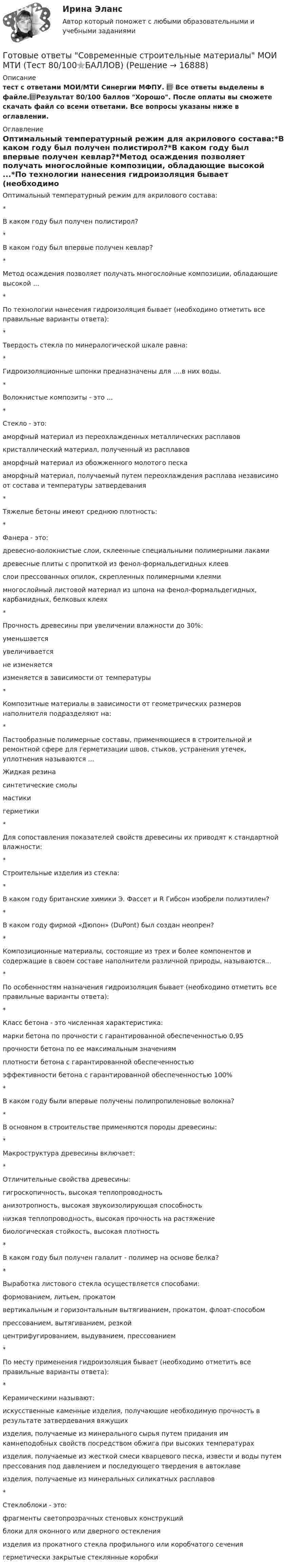     
          Описание
           тест с ответами МОИ/МТИ Синергии МФПУ. 📗 Все ответы выделены в файле.📗Результат 80/100 баллов Хорошо. После оплаты вы сможете скачать файл со всеми ответами. Все вопросы указаны ниже в оглавлении. 
          Оглавление
          Оптимальный температурный режим для акрилового состава:*В каком году был получен полистирол?*В каком году был впервые получен кевлар?*Метод осаждения позволяет получать многослойные композиции, обладающие высокой ...*По технологии нанесения гидроизоляция бывает (необходимо отметить все правильные варианты ответа):*Твердость стекла по минералогической шкале равна:*Гидроизоляционные шпонки предназначены для ….в них воды.*Волокнистые композиты - это ...*Стекло - это:аморфный материал из переохлажденных металлических расплавовкристаллический материал, полученный из расплавоваморфный материал из обожженного молотого пескааморфный материал, получаемый путем переохлаждения расплава независимо от состава и температуры затвердевания*Тяжелые бетоны имеют среднюю плотность:*Фанера - это:древесно-волокнистые слои, склеенные специальными полимерными лакамидревесные плиты с пропиткой из фенол-формальдегидных клеевслои прессованных опилок, скрепленных полимерными клеямимногослойный листовой материал из шпона на фенол-формальдегидных, карбамидных, белковых клеях*Прочность древесины при увеличении влажности до 30%:уменьшаетсяувеличиваетсяне изменяетсяизменяется в зависимости от температуры*Композитные материалы в зависимости от геометрических размеров наполнителя подразделяют на: *Пастообразные полимерные составы, применяющиеся в строительной и ремонтной сфере для герметизации швов, стыков, устранения утечек, уплотнения называются ...Жидкая резинасинтетические смолымастикигерметики*Для сопоставления показателей свойств древесины их приводят к стандартной влажности:*Строительные изделия из стекла:*В каком году британские химики Э. Фассет и R Гибсон изобрели полиэтилен?*В каком году фирмой «Дюпон» (DuPont) был создан неопрен?*Композиционные материалы, состоящие из трех и более компонентов и содержащие в своем составе наполнители различной природы, называются...*По особенностям назначения гидроизоляция бывает (необходимо отметить все правильные варианты ответа):*Класс бетона - это численная характеристика:марки бетона по прочности с гарантированной обеспеченностью 0,95прочности бетона по ее максимальным значениямплотности бетона с гарантированной обеспеченностьюэффективности бетона с гарантированной обеспеченностью 100%*В каком году были впервые получены полипропиленовые волокна?*В основном в строительстве применяются породы древесины:*Макроструктура древесины включает:*Отличительные свойства древесины:гигроскопичность, высокая теплопроводностьанизотропность, высокая звукоизолирующая способностьнизкая теплопроводность, высокая прочность на растяжениебиологическая стойкость, высокая плотность*В каком году был получен галалит - полимер на основе белка?*Выработка листового стекла осуществляется способами:формованием, литьем, прокатомвертикальным и горизонтальным вытягиванием, прокатом, флоат-способомпрессованием, вытягиванием, резкойцентрифугированием, выдуванием, прессованием*По месту применения гидроизоляция бывает (необходимо отметить все правильные варианты ответа):*Керамическими называют:искусственные каменные изделия, получающие необходимую прочность в результате затвердевания вяжущихизделия, получаемые из минерального сырья путем придания им камнеподобных свойств посредством обжига при высоких температурахизделия, получаемые из жесткой смеси кварцевого песка, извести и воды путем прессования под давлением и последующего твердения в автоклавеизделия, получаемые из минеральных силикатных расплавов*Стеклоблоки - это:фрагменты светопрозрачных стеновых конструкцийблоки для оконного или дверного остекленияизделия из прокатного стекла профильного или коробчатого сечениягерметически закрытые стеклянные коробки  
            
            
            Готовые ответы Основы архитектуры и строительных конструкций МОИ МТИ Синергия (ВСЕ ТЕСТЫ 100⭐БАЛЛОВ 2022)Готовые ответы Современные строительные материалы МОИ МТИ (Тест 80/100⭐БАЛЛОВ)Готовые ответы Строительная механика МОИ (МТИ 75/100⭐БАЛЛОВ Синергия)Готовые ответы Теория государства и права Синергия (ВСЕ ТЕСТЫ 87/100⭐Баллов).Готовые ответы Цифровая трансформация в менеджментеСинергия (ВСЕ ТЕСТЫ 100⭐БАЛЛОВ 2022)Готовые ответы.Элективные дисциплины по физической культуре и спорту (Спортивное воспитание и ГТО). СИНЕРГИЯ МФПУ (ВСЕ ТЕСТЫ 97/100⭐БАЛЛОВ 2022)Готовые практические задания 1-4 (Вариант 5). Планирование на предприятии. Росдистант ТГУГотовые задачи по сетям связи и системам коммутацииГотовые задачи по физикеГотовые задачи Электротехника и электроникаГотовые классы на с++ГОТОВЫЕ КОНТРОЛЬНЫЕ РАБОТЫ  по дисциплине: «Английский язык 2» , 9 практических работ Готовые ответы Инновационный менеджмент Синергия (ВСЕ ТЕСТЫ 97/100⭐БАЛЛОВ 2022)Готовые ответы Конституционное право Синергия (ВСЕ ТЕСТЫ 97/100⭐Баллов)