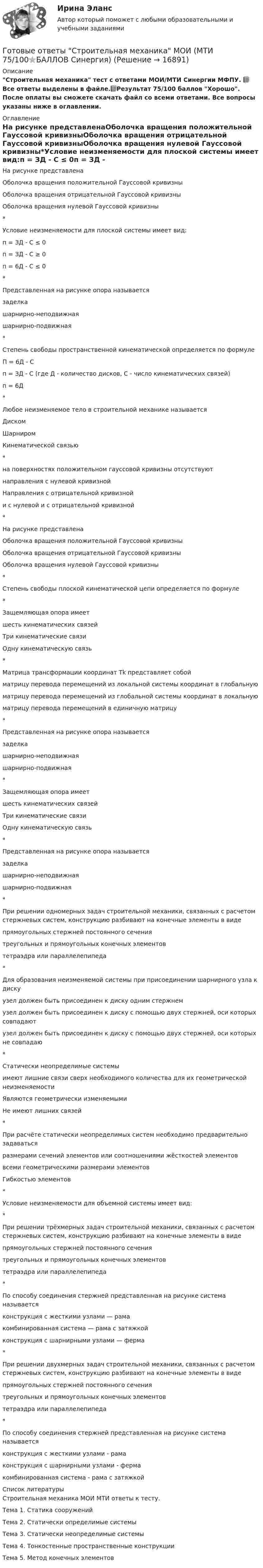     
          Описание
          Строительная механика тест с ответами МОИ/МТИ Синергии МФПУ. 📗 Все ответы выделены в файле.📗Результат 75/100 баллов Хорошо. После оплаты вы сможете скачать файл со всеми ответами. Все вопросы указаны ниже в оглавлении. 
          Оглавление
          На рисунке представленаОболочка вращения положительной Гауссовой кривизныОболочка вращения отрицательной Гауссовой кривизныОболочка вращения нулевой Гауссовой кривизны*Условие неизменяемости для плоской системы имеет вид:п = ЗД - C ≤ 0п = ЗД - C ≥ 0п = 6Д - C ≤ 0*Представленная на рисунке опора называетсязаделкашарнирно-неподвижнаяшарнирно-подвижная*Степень свободы пространственной кинематической определяется по формулеП = 6Д - Cп = ЗД - C (где Д - количество дисков, C - число кинематических связей)п = 6Д*Любое неизменяемое тело в строительной механике называетсяДискомШарниромКинематической связью*на поверхностях положительном гауссовой кривизны отсутствуютнаправления с нулевой кривизнойНаправления с отрицательной кривизнойи с нулевой и с отрицательной кривизной*На рисунке представленаОболочка вращения положительной Гауссовой кривизныОболочка вращения отрицательной Гауссовой кривизныОболочка вращения нулевой Гауссовой кривизны*Степень свободы плоской кинематической цепи определяется по формуле*Защемляющая опора имеетшесть кинематических связейТри кинематические связиОдну кинематическую связь*Матрица трансформации координат Tk представляет собойматрицу перевода перемещений из локальной системы координат в глобальнуюматрицу перевода перемещений из глобальной системы координат в локальнуюматрицу перевода перемещений в единичную матрицу*Представленная на рисунке опора называетсязаделкашарнирно-неподвижнаяшарнирно-подвижная*Защемляющая опора имеетшесть кинематических связейТри кинематические связиОдну кинематическую связь*Представленная на рисунке опора называетсязаделкашарнирно-неподвижнаяшарнирно-подвижная*При решении одномерных задач строительной механики, связанных с расчетом стержневых систем, конструкцию разбивают на конечные элементы в видепрямоугольных стержней постоянного сечениятреугольных и прямоугольных конечных элементовтетраэдра или параллелепипеда*Для образования неизменяемой системы при присоединении шарнирного узла к дискуузел должен быть присоединен к диску одним стержнемузел должен быть присоединен к диску с помощью двух стержней, оси которых совпадаютузел должен быть присоединен к диску с помощью двух стержней, оси которых не совпадаю*Статически неопределимые системыимеют лишние связи сверх необходимого количества для их геометрической неизменяемостиЯвляются геометрически изменяемымиНе имеют лишних связей*При расчёте статически неопределимых систем необходимо предварительно задаватьсяразмерами сечений элементов или соотношениями жёсткостей элементоввсеми геометрическими размерами элементовГибкостью элементов*Условие неизменяемости для объемной системы имеет вид:*При решении трёхмерных задач строительной механики, связанных с расчетом стержневых систем, конструкцию разбивают на конечные элементы в видепрямоугольных стержней постоянного сечениятреугольных и прямоугольных конечных элементовтетраэдра или параллелепипеда*По способу соединения стержней представленная на рисунке система называетсяконструкция с жесткими узлами — рамакомбинированная система — рама с затяжкойконструкция с шарнирными узлами — ферма*При решении двухмерных задач строительной механики, связанных с расчетом стержневых систем, конструкцию разбивают на конечные элементы в видепрямоугольных стержней постоянного сечениятреугольных и прямоугольных конечных элементовтетраэдра или параллелепипеда*По способу соединения стержней представленная на рисунке система называетсяконструкция с жесткими узлами - рамаконструкция с шарнирными узлами - фермакомбинированная система - рама с затяжкой 
          Список литературы
          Строительная механика МОИ МТИ ответы к тесту.Тема 1. Статика сооруженийТема 2. Статически определимые системыТема 3. Статически неопределимые системыТема 4. Тонкостенные пространственные конструкцииТема 5. Метод конечных элементов
            
            
            Готовые ответы Современные строительные материалы МОИ МТИ (Тест 80/100⭐БАЛЛОВ)Готовые ответы Строительная механика МОИ (МТИ 75/100⭐БАЛЛОВ Синергия)Готовые ответы Теория государства и права Синергия (ВСЕ ТЕСТЫ 87/100⭐Баллов).Готовые ответы Цифровая трансформация в менеджментеСинергия (ВСЕ ТЕСТЫ 100⭐БАЛЛОВ 2022)Готовые ответы.Элективные дисциплины по физической культуре и спорту (Спортивное воспитание и ГТО). СИНЕРГИЯ МФПУ (ВСЕ ТЕСТЫ 97/100⭐БАЛЛОВ 2022)Готовые практические задания 1-4 (Вариант 5). Планирование на предприятии. Росдистант ТГУГотовые практические задания по социальной педагогикеГотовые задачи по физикеГотовые задачи Электротехника и электроникаГотовые классы на с++ГОТОВЫЕ КОНТРОЛЬНЫЕ РАБОТЫ  по дисциплине: «Английский язык 2» , 9 практических работ Готовые ответы Инновационный менеджмент Синергия (ВСЕ ТЕСТЫ 97/100⭐БАЛЛОВ 2022)Готовые ответы Конституционное право Синергия (ВСЕ ТЕСТЫ 97/100⭐Баллов)Готовые ответы Мировая экономика Синергия (ВСЕ ТЕСТЫ 90/100⭐БАЛЛОВ 2022)
