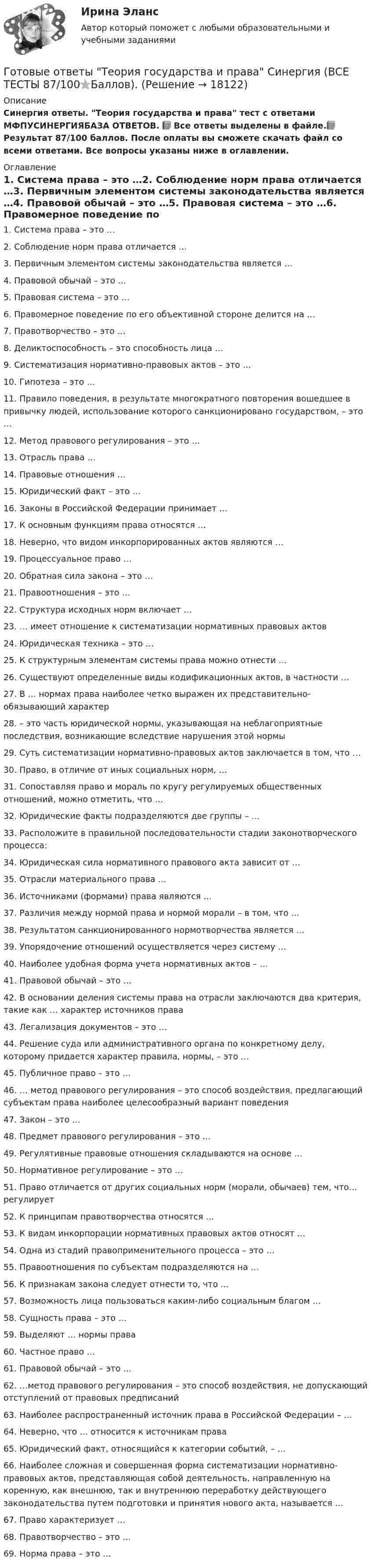    
          Описание
          Синергия ответы. Теория государства и права тест с ответами МФПУСИНЕРГИЯБАЗА ОТВЕТОВ. 📗 Все ответы выделены в файле.📗Результат 87/100 баллов. После оплаты вы сможете скачать файл со всеми ответами. Все вопросы указаны ниже в оглавлении. 
          Оглавление
          1.    Система права – это …2.    Соблюдение норм права отличается …3.    Первичным элементом системы законодательства является …4.    Правовой обычай – это …5.    Правовая система – это …6.    Правомерное поведение по его объективной стороне делится на …7.    Правотворчество – это …8.    Деликтоспособность – это способность лица … 9.    Систематизация нормативно-правовых актов – это … 10. Гипотеза – это … 11. Правило поведения, в результате многократного повторения вошедшее в привычку людей, использование которого санкционировано государством, – это … 12. Метод правового регулирования – это … 13. Отрасль права … 14. Правовые отношения … 15. Юридический факт – это … 16. Законы в Российской Федерации принимает … 17. К основным функциям права относятся … 18. Неверно, что видом инкорпорированных актов являются … 19. Процессуальное право … 20. Обратная сила закона – это … 21. Правоотношения – это … 22. Структура исходных норм включает … 23. … имеет отношение к систематизации нормативных правовых актов 24. Юридическая техника – это … 25. К структурным элементам системы права можно отнести … 26. Существуют определенные виды кодификационных актов, в частности … 27. В … нормах права наиболее четко выражен их представительно-обязывающий характер 28. – это часть юридической нормы, указывающая на неблагоприятные последствия, возникающие вследствие нарушения этой нормы 29. Суть систематизации нормативно-правовых актов заключается в том, что … 30. Право, в отличие от иных социальных норм, … 31. Сопоставляя право и мораль по кругу регулируемых общественных отношений, можно отметить, что … 32. Юридические факты подразделяются две группы – … 33. Расположите в правильной последовательности стадии законотворческого процесса: 34. Юридическая сила нормативного правового акта зависит от … 35. Отрасли материального права … 36. Источниками (формами) права являются … 37. Различия между нормой права и нормой морали – в том, что … 38. Результатом санкционированного нормотворчества является … 39. Упорядочение отношений осуществляется через систему … 40. Наиболее удобная форма учета нормативных актов – … 41. Правовой обычай – это … 42. В основании деления системы права на отрасли заключаются два критерия, такие как … характер источников права 43. Легализация документов – это … 44. Решение суда или административного органа по конкретному делу, которому придается характер правила, нормы, – это … 45. Публичное право – это … 46. … метод правового регулирования – это способ воздействия, предлагающий субъектам права наиболее целесообразный вариант поведения 47. Закон – это … 48. Предмет правового регулирования – это … 49. Регулятивные правовые отношения складываются на основе … 50. Нормативное регулирование – это … 51. Право отличается от других социальных норм (морали, обычаев) тем, что… регулирует 52. К принципам правотворчества относятся … 53. К видам инкорпорации нормативных правовых актов относят …54. Одна из стадий правоприменительного процесса – это … 55. Правоотношения по субъектам подразделяются на …56. К признакам закона следует отнести то, что … 57. Возможность лица пользоваться каким-либо социальным благом … 58. Сущность права – это … 59. Выделяют … нормы права 60. Частное право … 61. Правовой обычай – это … 62. …метод правового регулирования – это способ воздействия, не допускающий отступлений от правовых предписаний 63. Наиболее распространенный источник права в Российской Федерации – … 64. Неверно, что … относится к источникам права 65. Юридический факт, относящийся к категории событий, – … 66. Наиболее сложная и совершенная форма систематизации нормативно-правовых актов, представляющая собой деятельность, направленную на коренную, как внешнюю, так и внутреннюю переработку действующего законодательства путем подготовки и принятия нового акта, называется … 67. Право характеризует … 68. Правотворчество – это … 69. Норма права – это …  
            
            
            Готовые ответы Строительная механика МОИ (МТИ 75/100⭐БАЛЛОВ Синергия)Готовые ответы Теория государства и права Синергия (ВСЕ ТЕСТЫ 87/100⭐Баллов).Готовые ответы Цифровая трансформация в менеджментеСинергия (ВСЕ ТЕСТЫ 100⭐БАЛЛОВ 2022)Готовые ответы.Элективные дисциплины по физической культуре и спорту (Спортивное воспитание и ГТО). СИНЕРГИЯ МФПУ (ВСЕ ТЕСТЫ 97/100⭐БАЛЛОВ 2022)Готовые практические задания 1-4 (Вариант 5). Планирование на предприятии. Росдистант ТГУГотовые практические задания по социальной педагогикеГотовые решения на 2 задания по инновационному менеджментуГотовые задачи Электротехника и электроникаГотовые классы на с++ГОТОВЫЕ КОНТРОЛЬНЫЕ РАБОТЫ  по дисциплине: «Английский язык 2» , 9 практических работ Готовые ответы Инновационный менеджмент Синергия (ВСЕ ТЕСТЫ 97/100⭐БАЛЛОВ 2022)Готовые ответы Конституционное право Синергия (ВСЕ ТЕСТЫ 97/100⭐Баллов)Готовые ответы Мировая экономика Синергия (ВСЕ ТЕСТЫ 90/100⭐БАЛЛОВ 2022)Готовые ответы Основы архитектуры и строительных конструкций МОИ МТИ Синергия (ВСЕ ТЕСТЫ 100⭐БАЛЛОВ 2022)