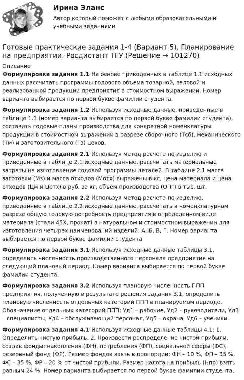      
            Описание
             Формулировка задания 1.1      На основе приведенных в таблице 1.1 исходных данных рассчитать программы годового объема товарной, валовой и реализованной продукции предприятия в стоимостном выражении. Номер варианта выбирается по первой букве фамилии студента. Формулировка задания 1.2    Используя исходные данные, приведенные в таблице 1.1 (номер варианта выбирается по первой букве фамилии студента), составить годовые планы производства для конкретной номенклатуры продукции в стоимостном выражении в разрезе сборочного (Тсб), механического (Тм) и заготовительного (Тз) цехов. Формулировка задания 2.1  Используя метод расчета по изделию и приведенные в таблице 2.1 исходные данные, рассчитать материальные затраты на изготовление годовой программы деталей. В таблице 2.1 масса заготовки (Мз) и масса отходов (Мотх) выражены в кг, цена материала и цена отходов (Цм и Цотх) в руб. за кг, объем производства (ОПг) в тыс. шт.Формулировка задания 2.2  Используя метод расчета по изделию, приведенные в таблице 2.2 исходные данные, рассчитать в номенклатурном разрезе общую годовую потребность предприятия в определенном виде материала (стали 45Х, прокат) в натуральном и стоимостном выражении для изготовления четырех наименований изделий: А, Б, В, Г. Номер варианта выбирается по первой букве фамилии студента Формулировка задания 3.1  Используя исходные данные таблицы 3.1, определить численность производственного персонала предприятия на следующий плановый период. Номер варианта выбирается по первой букве фамилии студента. Формулировка задания 3.2  Используя плановую численность ППП предприятия, полученную в результате решения задания 3.1, определить плановую численность отдельных категорий ППП в планируемом периоде. Обозначение отдельных категорий ППП: Уд1 – рабочие, Уд2 – руководители, Уд3 – специалисты, Уд4 – обслуживающий персонал, Уд5 – охрана, Уд6 – ученики.  Формулировка задания 4.1 Используя исходные данные таблицы 4.1: 1.     Определить чистую прибыль. 2.     Произвести распределение чистой прибыли, создав фонды: накопления (ФН), потребления (ФП), социальной сферы (ФС), резервный фонд (ФР). Размер фондов взять в пропорции: ФН – 10 %, ФП – 35 %, ФС – 35 %, ФР – 20 % от чистой прибыли. Размер налога на прибыль (Нпр) взять равным 24 %. Номер варианта выбирается по первой букве фамилии студента.   
            
            
            Готовые ответы.Элективные дисциплины по физической культуре и спорту (Спортивное воспитание и ГТО). СИНЕРГИЯ МФПУ (ВСЕ ТЕСТЫ 97/100⭐БАЛЛОВ 2022)Готовые практические задания 1-4 (Вариант 5). Планирование на предприятии. Росдистант ТГУГотовые практические задания по социальной педагогикеГотовые решения на 2 задания по инновационному менеджментуГотовые тесты по товароведениюГотовы задачи 11, 13 и 28 по гидравликеГотовый 10 вариантГотовые ответы Инновационный менеджмент Синергия (ВСЕ ТЕСТЫ 97/100⭐БАЛЛОВ 2022)Готовые ответы Конституционное право Синергия (ВСЕ ТЕСТЫ 97/100⭐Баллов)Готовые ответы Мировая экономика Синергия (ВСЕ ТЕСТЫ 90/100⭐БАЛЛОВ 2022)Готовые ответы Основы архитектуры и строительных конструкций МОИ МТИ Синергия (ВСЕ ТЕСТЫ 100⭐БАЛЛОВ 2022)Готовые ответы Современные строительные материалы МОИ МТИ (Тест 80/100⭐БАЛЛОВ)Готовые ответы Строительная механика МОИ (МТИ 75/100⭐БАЛЛОВ Синергия)Готовые ответы Теория государства и права Синергия (ВСЕ ТЕСТЫ 87/100⭐Баллов).