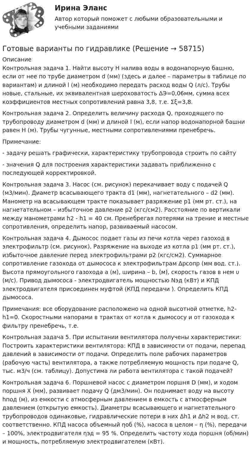      
            Описание
            Контрольная задача 1.	Найти высоту Н налива воды в водонапорную башню, если от нее по трубе диаметром d (мм) (здесь и далее – параметры в таблице по вариантам) и длиной l (м) необходимо передать расход воды Q (л/с). Трубы новые, стальные, их эквивалентная шероховатость ΔЭ=0,06мм, сумма всех коэффициентов местных сопротивлений равна 3,8, т.е. Σξ=3,8.Контрольная задача 2. 	Определить величину расхода Q, проходящего по трубопроводу диаметром d (мм) и длиной l (м), если напор водонапорной башни равен Н (м). Трубы чугунные, местными сопротивлениями пренебречь. 	Примечание: 	- задачу решать графически, характеристику трубопровода строить по сайту 	- значения Q для построения характеристики задавать приближенно с последующей корректировкой.Контрольная задача 3. Насос (см. рисунок) перекачивает воду с подачей Q (м3/мин). Диаметр всасывающего тракта d1 (мм), нагнетательного – d2 (мм). Манометр на всасывающем тракте показывает разряжение p1 (мм рт. ст.), на нагнетательном – избыточное давление p2 (кгс/см2). Расстояние по вертикали между манометрами h2 - h1 = 40 см. Пренебрегая потерями на трение и местные сопротивления, определить напор, развиваемый насосом.Контрольная задача 4. Дымосос подает газы из печи котла через газоход в электрофильтр (см. рисунок). Разряжение на выходе из котла p1 (мм рт. ст.), избыточное давление перед электрофильтрами p2 (кгс/см2). Суммарное сопротивление газохода от дымососа к электрофильтрам Δpсопр (мм вод. ст.). Высота прямоугольного газохода а (м), ширина – b, (м), скорость газов в нем υ (м/с). Привод дымососа - электродвигатель мощностью Nэд (кВт) и КПД электродвигателя  присоединен муфтой (КПД передачи ). Определить КПД дымососа.Примечания: все оборудование расположено на одной высотной отметке, h2-h1=0.	Скоростными напорами в трактах от котла к дымососу и от газохода к фильтру пренебречь, т.е. Контрольная задача 5.	При испытании вентилятора получены характеристики: 	Построить характеристики вентилятора: КПД в зависимости от подачи, перепад давлений в зависимости от подачи. Определить поле рабочих параметров (рабочую часть) вентилятора, а также потребляемую мощность при подаче Q, тыс. м3/ч (см. таблицу). Допустима ли работа вентилятора с такой подачей?Контрольная задача 6. Поршневой насос с диаметром поршня D (мм), и ходом поршня Х (мм), развивает подачу Q (дм3/мин). Он поднимает воду на высоту hпод (м), из емкости с атмосферным давлением в емкость с атмосферным давлением (открытую емкость). Диаметры всасывающего и нагнетательного трубопроводов одинаковые, гидравлические потери в них Δh1 и Δh2 м вод. ст. соответственно. КПД насоса объемный ηоб (%), насоса в целом – η (%), передачи – 100%, электродвигателя ηэд = 95 %. Определить частоту хода поршня (об/мин) и мощность, потребляемую электродвигателем (кВт).   
            
            
            Готовые 3 задачи по физикеГотовые варианты по гидравликеГотовые задания 1-2 (вариант 2-Д). Экономика 1. РосдистантГотовые Задания 1-2. Психология. Росдистант ТГУГотовые задания 1-4. Мотивация персонала. Росдистант ТГУГотовые Задания 1-4. Основы предпринимательской деятельности. Росдистант ТГУГотовые задания 1-4 по дисциплине Менеджмент. ТГУ РосдистантГотовое Практическое задание по курсу Менеджмент. ТГУ РосдистантГотовы 2 задачиГотовы 4 задачи по физикеГотовы 5 задач по теплотехникеГотовые 2 задачи по оптикеГотовые 3 задачи на электропроводность. 5 вариантГотовые 3 задачи по атомной физике