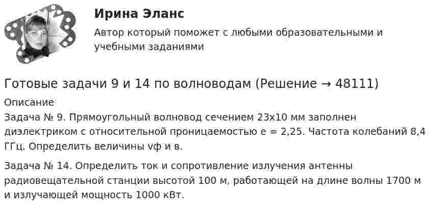      
            Описание
            Задача № 9. Прямоугольный волновод сечением 23x10 мм заполнен диэлектриком с относительной проницаемостью e = 2,25. Частота колебаний 8,4 ГГц. Определить величины vф и в.Задача № 14. Определить ток и сопротивление излучения антенны радиовещательной станции высотой 100 м, работающей на длине волны 1700 м и излучающей мощность 1000 кВт.  
            
            
            Готовые задачиГотовые задачи 9 и 14 по волноводамГотовые задачи по сетям связи и системам коммутацииГотовые задачи по физикеГотовые задачи Электротехника и электроникаГотовые классы на с++ГОТОВЫЕ КОНТРОЛЬНЫЕ РАБОТЫ  по дисциплине: «Английский язык 2» , 9 практических работ Готовые задания 1-2 (вариант 2-Д). Экономика 1. РосдистантГотовые Задания 1-2. Психология. Росдистант ТГУГотовые задания 1-4. Мотивация персонала. Росдистант ТГУГотовые Задания 1-4. Основы предпринимательской деятельности. Росдистант ТГУГотовые задания 1-4 по дисциплине Менеджмент. ТГУ РосдистантГотовые Задания 1-6. Финансовые вычисления. Росдистант ТГУГотовые задания по курсу Управление персоналом. ТГУ Росдистант