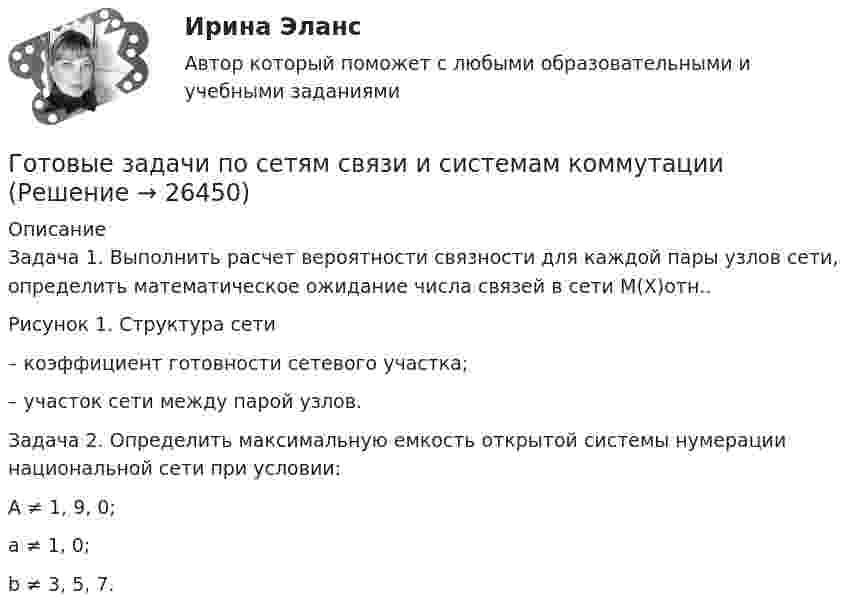     
          Описание
          Задача 1. 	Выполнить расчет вероятности связности для каждой пары узлов сети, определить математическое ожидание числа связей в сети М(Х)отн..	Рисунок 1. Структура сети– коэффициент готовности сетевого участка;– участок сети между парой узлов.Задача 2.	Определить максимальную емкость открытой системы нумерации национальной сети при условии:	A ≠ 1, 9, 0;	a ≠ 1, 0;	b ≠ 3, 5, 7.   
            
            
            Готовые задачи 9 и 14 по волноводамГотовые задачи по сетям связи и системам коммутацииГотовые задачи по физикеГотовые задачи Электротехника и электроникаГотовые классы на с++ГОТОВЫЕ КОНТРОЛЬНЫЕ РАБОТЫ  по дисциплине: «Английский язык 2» , 9 практических работ Готовые ответы Инновационный менеджмент Синергия (ВСЕ ТЕСТЫ 97/100⭐БАЛЛОВ 2022)Готовые Задания 1-2. Психология. Росдистант ТГУГотовые задания 1-4. Мотивация персонала. Росдистант ТГУГотовые Задания 1-4. Основы предпринимательской деятельности. Росдистант ТГУГотовые задания 1-4 по дисциплине Менеджмент. ТГУ РосдистантГотовые Задания 1-6. Финансовые вычисления. Росдистант ТГУГотовые задания по курсу Управление персоналом. ТГУ РосдистантГотовые Задания по таблицам 1-11. Экономика. Росдистант