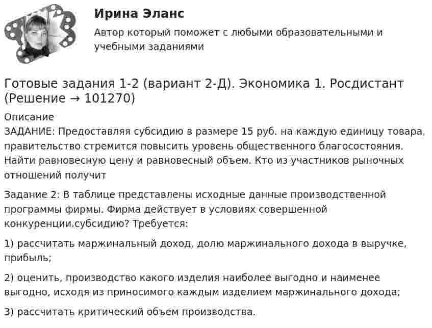      
            Описание
            ЗАДАНИЕ: Предоставляя субсидию в размере 15 руб. на каждую единицу товара, правительство стремится повысить уровень общественного благосостояния. Найти равновесную цену и равновесный объем. Кто из участников рыночных отношений получит Задание 2: В таблице представлены исходные данные производственной программы фирмы. Фирма действует в условиях совершенной конкуренции.субсидию? Требуется:1) рассчитать маржинальный доход, долю маржинального дохода в выручке, прибыль;2) оценить, производство какого изделия наиболее выгодно и наименее выгодно, исходя из приносимого каждым изделием маржинального дохода;3) рассчитать критический объем производства.   
            
            
            Готовые варианты по гидравликеГотовые задания 1-2 (вариант 2-Д). Экономика 1. РосдистантГотовые Задания 1-2. Психология. Росдистант ТГУГотовые задания 1-4. Мотивация персонала. Росдистант ТГУГотовые Задания 1-4. Основы предпринимательской деятельности. Росдистант ТГУГотовые задания 1-4 по дисциплине Менеджмент. ТГУ РосдистантГотовые Задания 1-6. Финансовые вычисления. Росдистант ТГУГотовы 2 задачиГотовы 4 задачи по физикеГотовы 5 задач по теплотехникеГотовые 2 задачи по оптикеГотовые 3 задачи на электропроводность. 5 вариантГотовые 3 задачи по атомной физикеГотовые 3 задачи по гидравлике