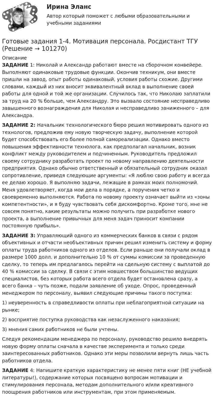      
            Описание
            ЗАДАНИЕ 1: Николай и Александр работают вместе на сборочном конвейере. Выполняют одинаковые трудовые функции. Окончив техникум, они вместе пришли на завод, опыт работы одинаковый, условия работы схожие. Другими словами, каждый из них вносит эквивалентный вклад в выполнение своей работы для одной и той же организации. Случилось так, что Николаю заплатили за труд на 20 % больше, чем Александру. Это вызвало состояние несправедливо завышенного вознаграждения для Николая и несправедливо заниженного – для Александра.ЗАДАНИЕ 2:  Начальник технологического бюро решил мотивировать одного из технологов, предложив ему новую творческую задачу, выполнение которой будет способствовать его более полной самореализации. Однако вместо повышения эффективности технолога, как предполагал начальник, возник конфликт между руководителем и подчиненным. Руководитель предложил своему сотруднику разработать проект по новому направлению деятельности предприятия. Однако обычно ответственный и обязательный сотрудник оказал сопротивление, приведя следующие аргументы: «Я люблю свою работу и всегда ее делаю хорошо. Я выполняю задачи, лежащие в рамках моих полномочий. Меня удовлетворяет, когда мои дела в порядке, а поручения четко и своевременно выполняются. Работа по новому проекту означает выйти из «зоны компетентности», и я буду чувствовать себя дискомфортно. Кроме того, мне не совсем понятно, какие результаты можно получить при разработке нового проекта, а выполнение привычных для меня задач приносит компании постоянную прибыль». ЗАДАНИЕ 3:  Управляющий одного из коммерческих банков в связи с рядом объективных и отчасти необъективных причин решил изменить систему и форму оплаты труда работников одного из отделов. Если раньше они получали оклад в размере 1000 долл. и дополнительно 10 % от суммы комиссии за проведенную сделку, то теперь им предлагалось перейти на сдельную систему с выплатой до 40 % комиссии за сделку. В связи с этим новшеством большинство ведущих специалистов, без которых работа всего отдела будет остановлена сразу, а всего банка – чуть позже, подали заявление об уходе. Опрос, проведенный менеджером по персоналу, выявил следующие причины такого поступка: 	1) неуверенность в справедливости оплаты при неблагоприятной ситуации на рынке; 	2) восприятие поступка руководства как незаслуженного наказания;	3) мнения самих работников не были учтены. Следуя рекомендации менеджера по персоналу, руководство решило внедрять новую форму оплаты сначала в качестве эксперимента и только среди заинтересованных работников. Однако эти меры позволили вернуть лишь часть работников отдела.ЗАДАНИЕ 4:  Напишите краткую характеристику не менее пяти книг (НЕ учебной литературы!), содержание которых посвящено вопросам мотивации и стимулирования персонала, методам дополнительного и/или креативного поощрения работников или инструментам, при этом применяемым.   
            
            
            Готовые Задания 1-2. Психология. Росдистант ТГУГотовые задания 1-4. Мотивация персонала. Росдистант ТГУГотовые Задания 1-4. Основы предпринимательской деятельности. Росдистант ТГУГотовые задания 1-4 по дисциплине Менеджмент. ТГУ РосдистантГотовые Задания 1-6. Финансовые вычисления. Росдистант ТГУГотовые задания по курсу Управление персоналом. ТГУ РосдистантГотовые Задания по таблицам 1-11. Экономика. РосдистантГотовы 5 задач по теплотехникеГотовые 2 задачи по оптикеГотовые 3 задачи на электропроводность. 5 вариантГотовые 3 задачи по атомной физикеГотовые 3 задачи по гидравликеГотовые 3 задачи по физикеГотовые варианты по гидравлике