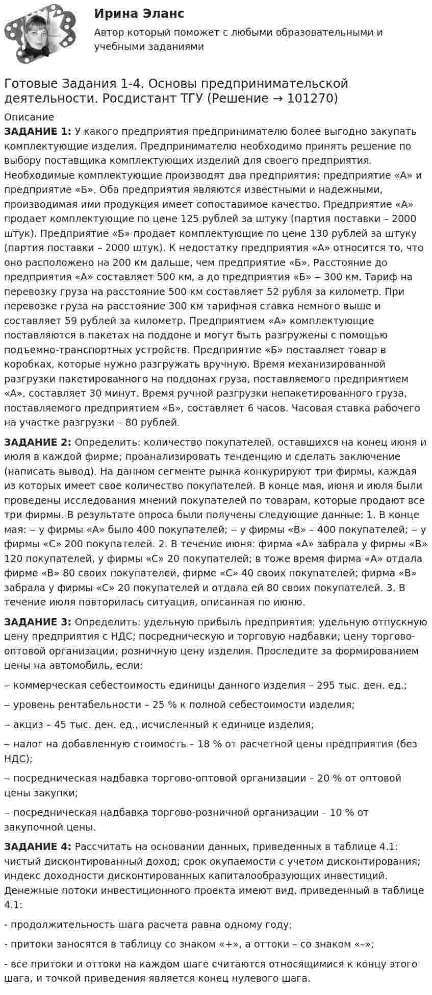      
            Описание
            ЗАДАНИЕ 1:  У какого предприятия предпринимателю более выгодно закупать комплектующие изделия. Предпринимателю необходимо принять решение по выбору поставщика комплектующих изделий для своего предприятия. Необходимые комплектующие производят два предприятия: предприятие «А» и предприятие «Б». Оба предприятия являются известными и надежными, производимая ими продукция имеет сопоставимое качество. Предприятие «А» продает комплектующие по цене 125 рублей за штуку (партия поставки – 2000 штук). Предприятие «Б» продает комплектующие по цене 130 рублей за штуку (партия поставки – 2000 штук). К недостатку предприятия «А» относится то, что оно расположено на 200 км дальше, чем предприятие «Б». Расстояние до предприятия «А» составляет 500 км, а до предприятия «Б» ‒ 300 км. Тариф на перевозку груза на расстояние 500 км составляет 52 рубля за километр. При перевозке груза на расстояние 300 км тарифная ставка немного выше и составляет 59 рублей за километр. Предприятием «А» комплектующие поставляются в пакетах на поддоне и могут быть разгружены с помощью подъемно-транспортных устройств. Предприятие «Б» поставляет товар в коробках, которые нужно разгружать вручную. Время механизированной разгрузки пакетированного на поддонах груза, поставляемого предприятием «А», составляет 30 минут. Время ручной разгрузки непакетированного груза, поставляемого предприятием «Б», составляет 6 часов. Часовая ставка рабочего на участке разгрузки – 80 рублей.ЗАДАНИЕ 2: Определить: количество покупателей, оставшихся на конец июня и июля в каждой фирме; проанализировать тенденцию и сделать заключение (написать вывод). На данном сегменте рынка конкурируют три фирмы, каждая из которых имеет свое количество покупателей. В конце мая, июня и июля были проведены исследования мнений покупателей по товарам, которые продают все три фирмы. В результате опроса были получены следующие данные: 1. В конце мая: ‒ у фирмы «А» было 400 покупателей; ‒ у фирмы «В» – 400 покупателей; ‒ у фирмы «С» 200 покупателей. 2. В течение июня: фирма «А» забрала у фирмы «В» 120 покупателей, у фирмы «С» 20 покупателей; в тоже время фирма «А» отдала фирме «В» 80 своих покупателей, фирме «С» 40 своих покупателей; фирма «В» забрала у фирмы «С» 20 покупателей и отдала ей 80 своих покупателей. 3. В течение июля повторилась ситуация, описанная по июню. ЗАДАНИЕ 3: Определить: удельную прибыль предприятия; удельную отпускную цену предприятия с НДС; посредническую и торговую надбавки; цену торгово-оптовой организации; розничную цену изделия. Проследите за формированием цены на автомобиль, если: 	‒ коммерческая себестоимость единицы данного изделия – 295 тыс. ден. ед.; 	‒ уровень рентабельности – 25 % к полной себестоимости изделия; 	‒ акциз – 45 тыс. ден. ед., исчисленный к единице изделия; 	‒ налог на добавленную стоимость – 18 % от расчетной цены предприятия (без НДС);	‒ посредническая надбавка торгово-оптовой организации – 20 % от оптовой цены закупки;	‒ посредническая надбавка торгово-розничной организации – 10 % от закупочной цены.ЗАДАНИЕ 4: Рассчитать на основании данных, приведенных в таблице 4.1: чистый дисконтированный доход; срок окупаемости с учетом дисконтирования; индекс доходности дисконтированных капиталообразующих инвестиций. Денежные потоки инвестиционного проекта имеют вид, приведенный в таблице 4.1:	- продолжительность шага расчета равна одному году;	- притоки заносятся в таблицу со знаком «+», а оттоки – со знаком «–»; - все притоки и оттоки на каждом шаге считаются относящимися к концу этого шага, и точкой приведения является конец нулевого шага.   
            
            
            Готовые задания 1-4. Мотивация персонала. Росдистант ТГУГотовые Задания 1-4. Основы предпринимательской деятельности. Росдистант ТГУГотовые задания 1-4 по дисциплине Менеджмент. ТГУ РосдистантГотовые Задания 1-6. Финансовые вычисления. Росдистант ТГУГотовые задания по курсу Управление персоналом. ТГУ РосдистантГотовые Задания по таблицам 1-11. Экономика. РосдистантГотовые задачиГотовые 2 задачи по оптикеГотовые 3 задачи на электропроводность. 5 вариантГотовые 3 задачи по атомной физикеГотовые 3 задачи по гидравликеГотовые 3 задачи по физикеГотовые варианты по гидравликеГотовые задания 1-2 (вариант 2-Д). Экономика 1. Росдистант
