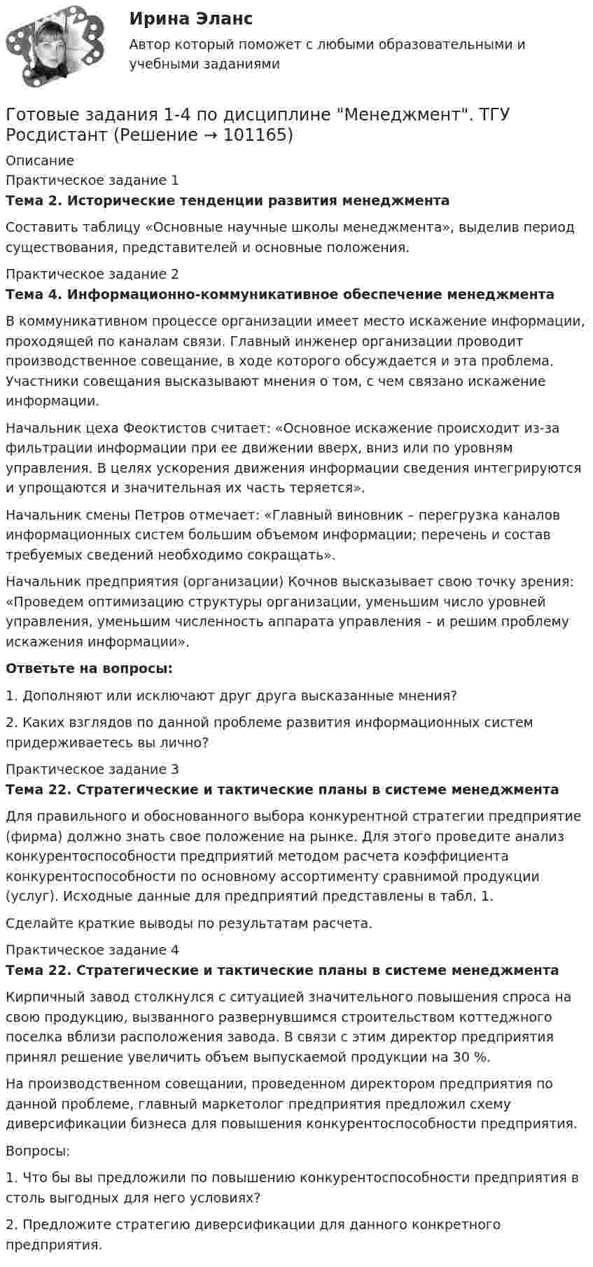      
            Описание
            Практическое задание 1Тема 2. Исторические тенденции развития менеджментаСоставить таблицу «Основные научные школы менеджмента», выделив период существования, представителей и основные положения.Практическое задание 2Тема 4. Информационно-коммуникативное обеспечение менеджментаВ коммуникативном процессе организации имеет место искажение информации, проходящей по каналам связи. Главный инженер организации проводит производственное совещание, в ходе которого обсуждается и эта проблема. Участники совещания высказывают мнения о том, с чем связано искажение информации.	Начальник цеха Феоктистов считает: «Основное искажение происходит из-за фильтрации информации при ее движении вверх, вниз или по уровням управления. В целях ускорения движения информации сведения интегрируются и упрощаются и значительная их часть теряется».Начальник смены Петров отмечает: «Главный виновник – перегрузка каналов информационных систем большим объемом информации; перечень и состав требуемых сведе­ний необходимо сокращать».Начальник предприятия (организации) Кочнов высказывает свою точку зрения: «Проведем оптимизацию структуры организации, уменьшим число уровней управления, уменьшим численность аппарата управления – и решим проблему искажения информации».Ответьте на вопросы:1. Дополняют или исключают друг друга высказанные мнения?2. Каких взглядов по данной проблеме развития информационных систем придерживаетесь вы лично?Практическое задание 3Тема 22. Стратегические и тактические планы в системе менеджментаДля правильного и обоснованного выбора конкурентной стратегии предприятие (фирма) должно знать свое положение на рынке. Для этого проведите анализ конкурентоспособности предприятий методом расчета коэффициента конкурентоспособности по основному ассортименту сравнимой продукции (услуг). Исходные данные для предприятий представлены в табл. 1. Сделайте краткие выводы по результатам расчета.Практическое задание 4Тема 22. Стратегические и тактические планы в системе менеджментаКирпичный завод столкнулся с ситуацией значительного повышения спроса на свою продукцию, вызванного развернувшимся строительством коттеджного поселка вблизи расположения завода. В связи с этим директор предприятия принял решение увеличить объем выпускаемой продукции на 30 %.На производственном совещании, проведенном директором предприятия по данной проблеме, главный маркетолог предприятия предложил схему диверсификации бизнеса для повышения конкурентоспособности предприятия.Вопросы:1.   Что бы вы предложили по повышению конкурентоспособности предприятия в столь выгодных для него условиях?2.   Предложите стратегию диверсификации для данного конкретного предприятия.   
            
            
            Готовые Задания 1-4. Основы предпринимательской деятельности. Росдистант ТГУГотовые задания 1-4 по дисциплине Менеджмент. ТГУ РосдистантГотовые Задания 1-6. Финансовые вычисления. Росдистант ТГУГотовые задания по курсу Управление персоналом. ТГУ РосдистантГотовые Задания по таблицам 1-11. Экономика. РосдистантГотовые задачиГотовые задачи 9 и 14 по волноводамГотовые 3 задачи на электропроводность. 5 вариантГотовые 3 задачи по атомной физикеГотовые 3 задачи по гидравликеГотовые 3 задачи по физикеГотовые варианты по гидравликеГотовые задания 1-2 (вариант 2-Д). Экономика 1. РосдистантГотовые Задания 1-2. Психология. Росдистант ТГУ