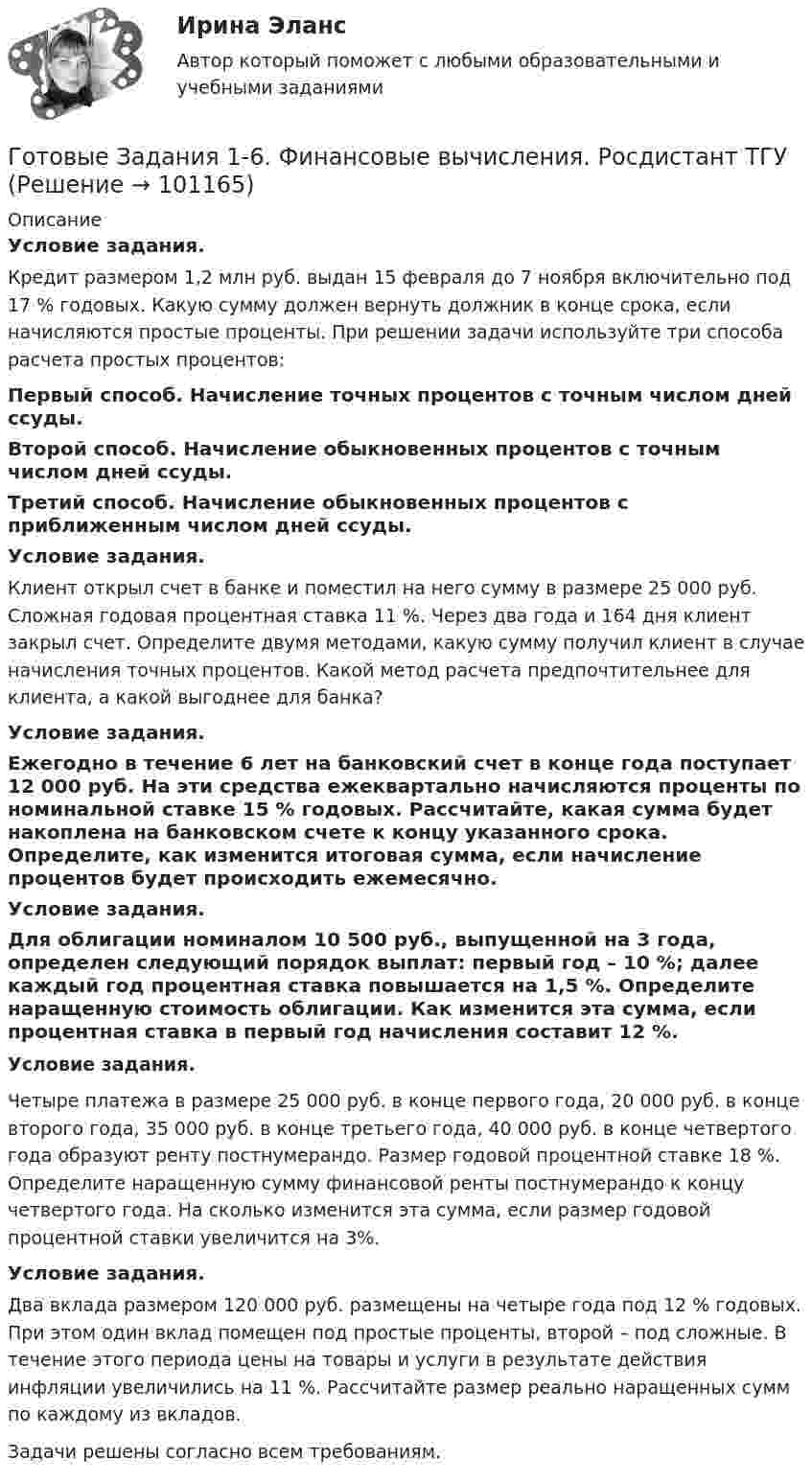      
            Описание
            Условие задания.Кредит размером 1,2 млн руб. выдан 15 февраля до 7 ноября включительно под 17 % годовых. Какую сумму должен вернуть должник в конце срока, если начисляются простые проценты. При решении задачи используйте три способа расчета простых процентов: Первый способ. Начисление точных процентов с точным числом дней ссуды.Второй способ. Начисление обыкновенных процентов с точным числом дней ссуды.Третий способ. Начисление обыкновенных процентов с приближенным числом дней ссуды.Условие задания.Клиент открыл счет в банке и поместил на него сумму в размере              25 000 руб. Сложная годовая процентная ставка 11 %. Через два года и 164 дня клиент закрыл счет. Определите двумя методами, какую сумму получил клиент в случае начисления точных процентов. Какой метод расчета предпочтительнее для клиента, а какой выгоднее для банка?Условие задания.Ежегодно в течение 6 лет на банковский счет в конце года поступает 12 000 руб. На эти средства ежеквартально начисляются проценты по номинальной ставке 15 % годовых. Рассчитайте, какая сумма будет накоплена на банковском счете к концу указанного срока. Определите, как изменится итоговая сумма, если начисление процентов будет происходить ежемесячно.Условие задания.Для облигации номиналом 10 500 руб., выпущенной на 3 года, определен следующий порядок выплат: первый год – 10 %; далее каждый год процентная ставка повышается на 1,5 %. Определите наращенную стоимость облигации. Как изменится эта сумма, если процентная ставка в первый год начисления составит 12 %.Условие задания.Четыре платежа в размере 25 000 руб. в конце первого года, 20 000 руб. в конце второго года, 35 000 руб. в конце третьего года, 40 000 руб. в конце четвертого года образуют ренту постнумерандо. Размер годовой процентной ставке 18 %. Определите наращенную сумму финансовой ренты постнумерандо к концу четвертого года. На сколько изменится эта сумма, если размер годовой процентной ставки увеличится на 3%.Условие задания.Два вклада размером 120 000 руб. размещены на четыре года под 12 % годовых. При этом один вклад помещен под простые проценты, второй – под сложные. В течение этого периода цены на товары и услуги в результате действия инфляции увеличились на 11 %. Рассчитайте размер реально наращенных сумм по каждому из вкладов.Задачи решены согласно всем требованиям.   
            
            
            Готовые задания 1-4 по дисциплине Менеджмент. ТГУ РосдистантГотовые Задания 1-6. Финансовые вычисления. Росдистант ТГУГотовые задания по курсу Управление персоналом. ТГУ РосдистантГотовые Задания по таблицам 1-11. Экономика. РосдистантГотовые задачиГотовые задачи 9 и 14 по волноводамГотовые задачи по сетям связи и системам коммутацииГотовые 3 задачи по атомной физикеГотовые 3 задачи по гидравликеГотовые 3 задачи по физикеГотовые варианты по гидравликеГотовые задания 1-2 (вариант 2-Д). Экономика 1. РосдистантГотовые Задания 1-2. Психология. Росдистант ТГУГотовые задания 1-4. Мотивация персонала. Росдистант ТГУ
