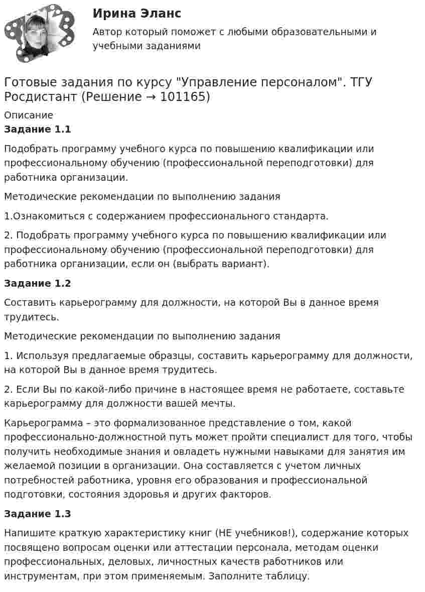      
            Описание
            Задание 1.1Подобрать программу учебного курса по повышению квалификации или профессиональному обучению (профессиональной переподготовки) для работника организации.Методические рекомендации по выполнению задания1.Ознакомиться с содержанием профессионального стандарта.2. Подобрать программу учебного курса по повышению квалификации или профессиональному обучению (профессиональной переподготовки) для работника организации, если он (выбрать вариант).Задание 1.2Составить карьерограмму для должности, на которой Вы в данное время трудитесь.Методические рекомендации по выполнению задания1.   Используя предлагаемые образцы, составить карьерограмму для должности, на которой Вы в данное время трудитесь.2. Если Вы по какой-либо причине в настоящее время не работаете, составьте карьерограмму для должности вашей мечты.Карьерограмма – это формализованное представление о том, какой профессионально-должностной путь может пройти специалист для того, чтобы получить необходимые знания и овладеть нужными навыками для занятия им желаемой позиции в организации. Она составляется с учетом личных потребностей работника, уровня его образования и профессиональной подготовки, состояния здоровья и других факторов.Задание 1.3Напишите краткую характеристику книг (НЕ учебников!), содержание которых посвящено вопросам оценки или аттестации персонала, методам оценки профессиональных, деловых, личностных качеств работников или инструментам, при этом применяемым. Заполните таблицу.   
            
            
            Готовые Задания 1-6. Финансовые вычисления. Росдистант ТГУГотовые задания по курсу Управление персоналом. ТГУ РосдистантГотовые Задания по таблицам 1-11. Экономика. РосдистантГотовые задачиГотовые задачи 9 и 14 по волноводамГотовые задачи по сетям связи и системам коммутацииГотовые задачи по физикеГотовые 3 задачи по гидравликеГотовые 3 задачи по физикеГотовые варианты по гидравликеГотовые задания 1-2 (вариант 2-Д). Экономика 1. РосдистантГотовые Задания 1-2. Психология. Росдистант ТГУГотовые задания 1-4. Мотивация персонала. Росдистант ТГУГотовые Задания 1-4. Основы предпринимательской деятельности. Росдистант ТГУ